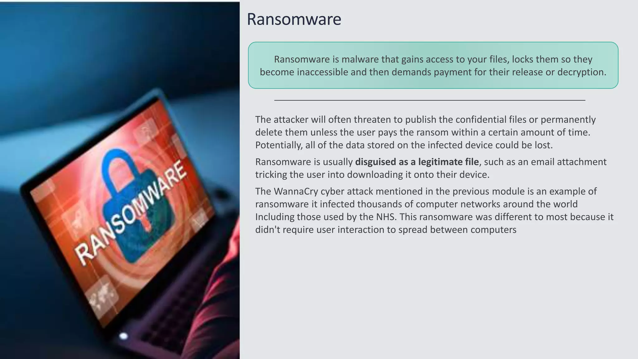 Ransomware
The attacker will often threaten to publish the confidential files or permanently
delete them unless the user pays the ransom within a certain amount of time.
Potentially, all of the data stored on the infected device could be lost.
Ransomware is usually disguised as a legitimate file, such as an email attachment
tricking the user into downloading it onto their device.
The WannaCry cyber attack mentioned in the previous module is an example of
ransomware it infected thousands of computer networks around the world
Including those used by the NHS. This ransomware was different to most because it
didn't require user interaction to spread between computers
Ransomware is malware that gains access to your files, locks them so they
become inaccessible and then demands payment for their release or decryption.
 