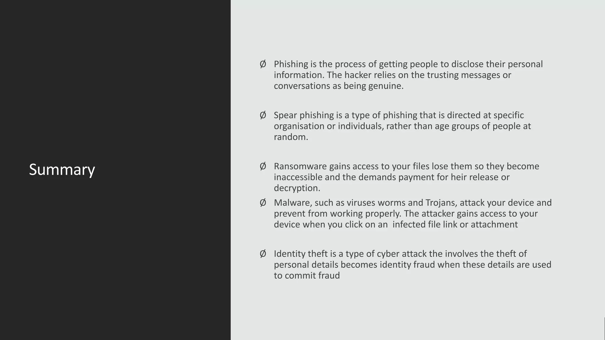 Summary
Ø Phishing is the process of getting people to disclose their personal
information. The hacker relies on the trusting messages or
conversations as being genuine.
Ø Spear phishing is a type of phishing that is directed at specific
organisation or individuals, rather than age groups of people at
random.
Ø Ransomware gains access to your files lose them so they become
inaccessible and the demands payment for heir release or
decryption.
Ø Malware, such as viruses worms and Trojans, attack your device and
prevent from working properly. The attacker gains access to your
device when you click on an infected file link or attachment
Ø Identity theft is a type of cyber attack the involves the theft of
personal details becomes identity fraud when these details are used
to commit fraud
 