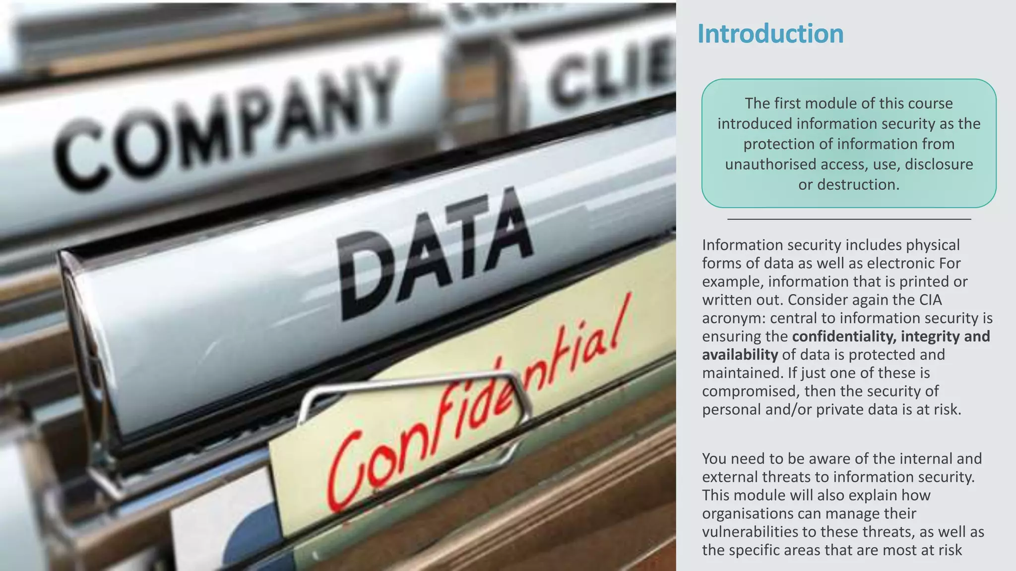 Introduction
Information security includes physical
forms of data as well as electronic For
example, information that is printed or
written out. Consider again the CIA
acronym: central to information security is
ensuring the confidentiality, integrity and
availability of data is protected and
maintained. If just one of these is
compromised, then the security of
personal and/or private data is at risk.
You need to be aware of the internal and
external threats to information security.
This module will also explain how
organisations can manage their
vulnerabilities to these threats, as well as
the specific areas that are most at risk
The first module of this course
introduced information security as the
protection of information from
unauthorised access, use, disclosure
or destruction.
 