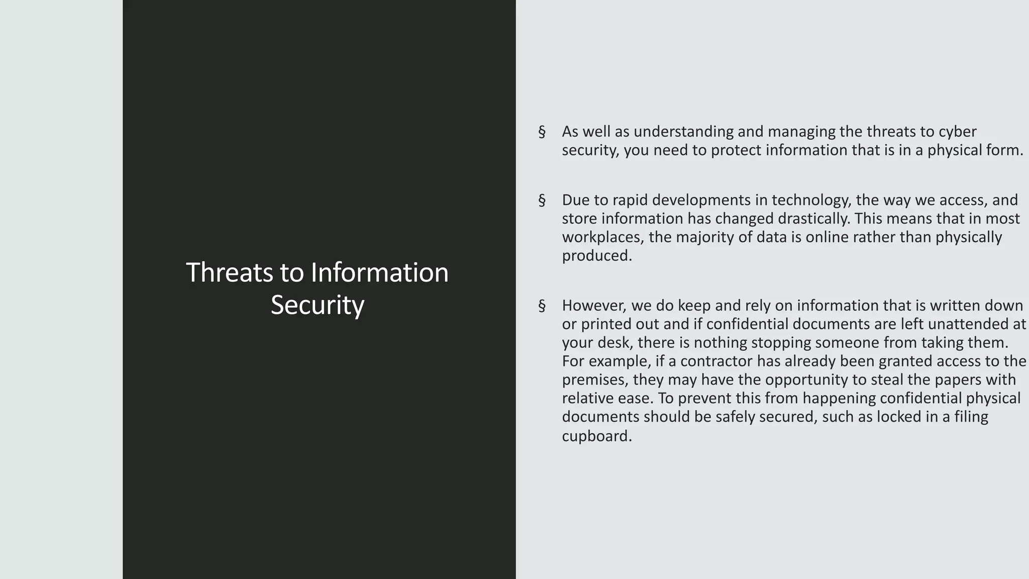 Threats to Information
Security
§ As well as understanding and managing the threats to cyber
security, you need to protect information that is in a physical form.
§ Due to rapid developments in technology, the way we access, and
store information has changed drastically. This means that in most
workplaces, the majority of data is online rather than physically
produced.
§ However, we do keep and rely on information that is written down
or printed out and if confidential documents are left unattended at
your desk, there is nothing stopping someone from taking them.
For example, if a contractor has already been granted access to the
premises, they may have the opportunity to steal the papers with
relative ease. To prevent this from happening confidential physical
documents should be safely secured, such as locked in a filing
cupboard.
 