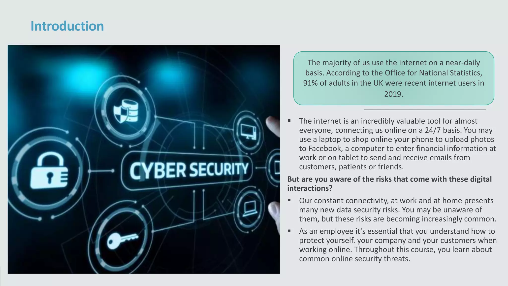 The internet is an incredibly valuable tool for almost
everyone, connecting us online on a 24/7 basis. You may
use a laptop to shop online your phone to upload photos
to Facebook, a computer to enter financial information at
work or on tablet to send and receive emails from
customers, patients or friends.
But are you aware of the risks that come with these digital
interactions?
 Our constant connectivity, at work and at home presents
many new data security risks. You may be unaware of
them, but these risks are becoming increasingly common.
 As an employee it's essential that you understand how to
protect yourself. your company and your customers when
working online. Throughout this course, you learn about
common online security threats.
Introduction
The majority of us use the internet on a near-daily
basis. According to the Office for National Statistics,
91% of adults in the UK were recent internet users in
2019.
 