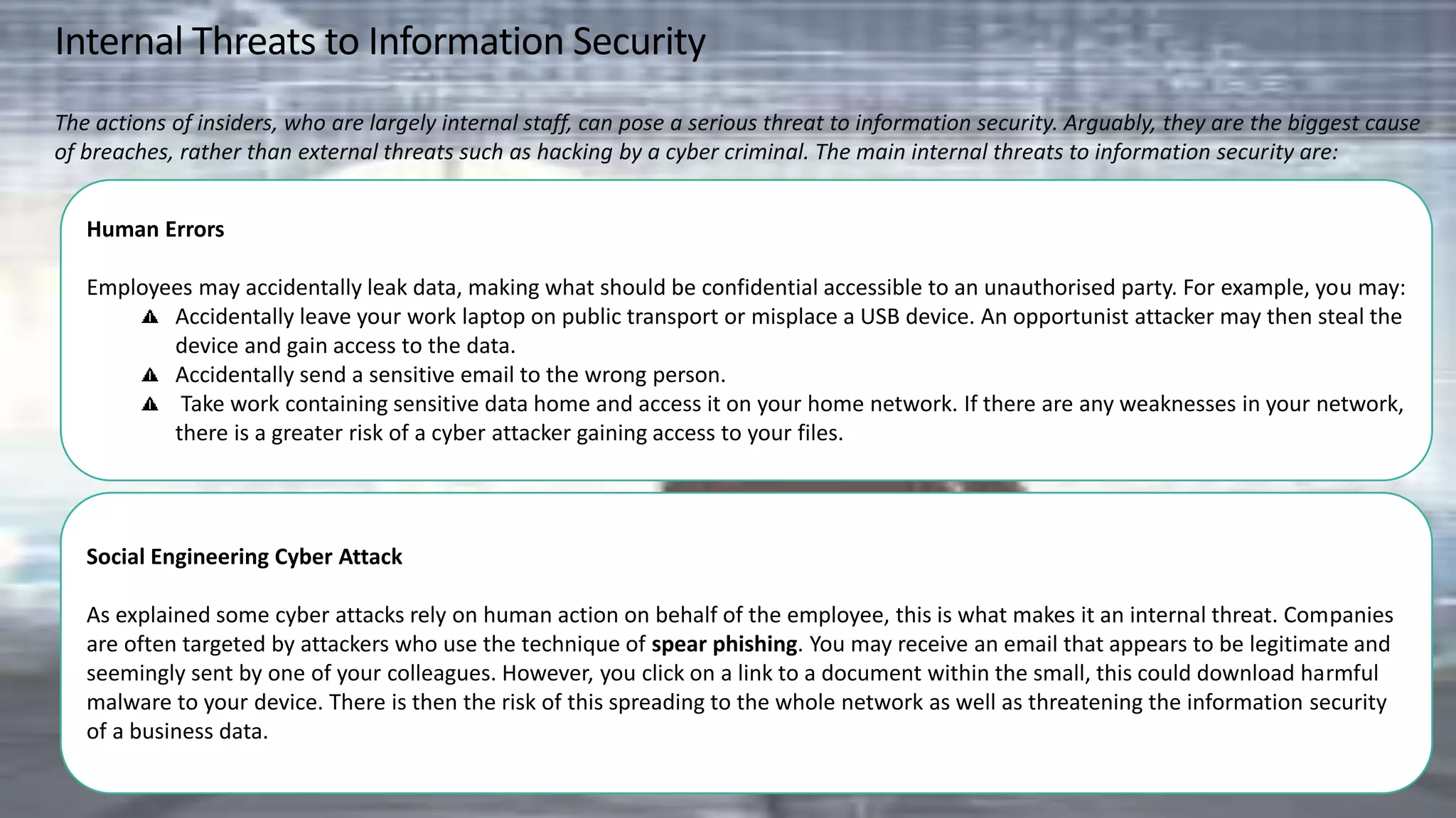 Internal Threats to Information Security
The actions of insiders, who are largely internal staff, can pose a serious threat to information security. Arguably, they are the biggest cause
of breaches, rather than external threats such as hacking by a cyber criminal. The main internal threats to information security are:
Human Errors
Employees may accidentally leak data, making what should be confidential accessible to an unauthorised party. For example, you may:
Accidentally leave your work laptop on public transport or misplace a USB device. An opportunist attacker may then steal the
device and gain access to the data.
Accidentally send a sensitive email to the wrong person.
Take work containing sensitive data home and access it on your home network. If there are any weaknesses in your network,
there is a greater risk of a cyber attacker gaining access to your files.
Social Engineering Cyber Attack
As explained some cyber attacks rely on human action on behalf of the employee, this is what makes it an internal threat. Companies
are often targeted by attackers who use the technique of spear phishing. You may receive an email that appears to be legitimate and
seemingly sent by one of your colleagues. However, you click on a link to a document within the small, this could download harmful
malware to your device. There is then the risk of this spreading to the whole network as well as threatening the information security
of a business data.
 