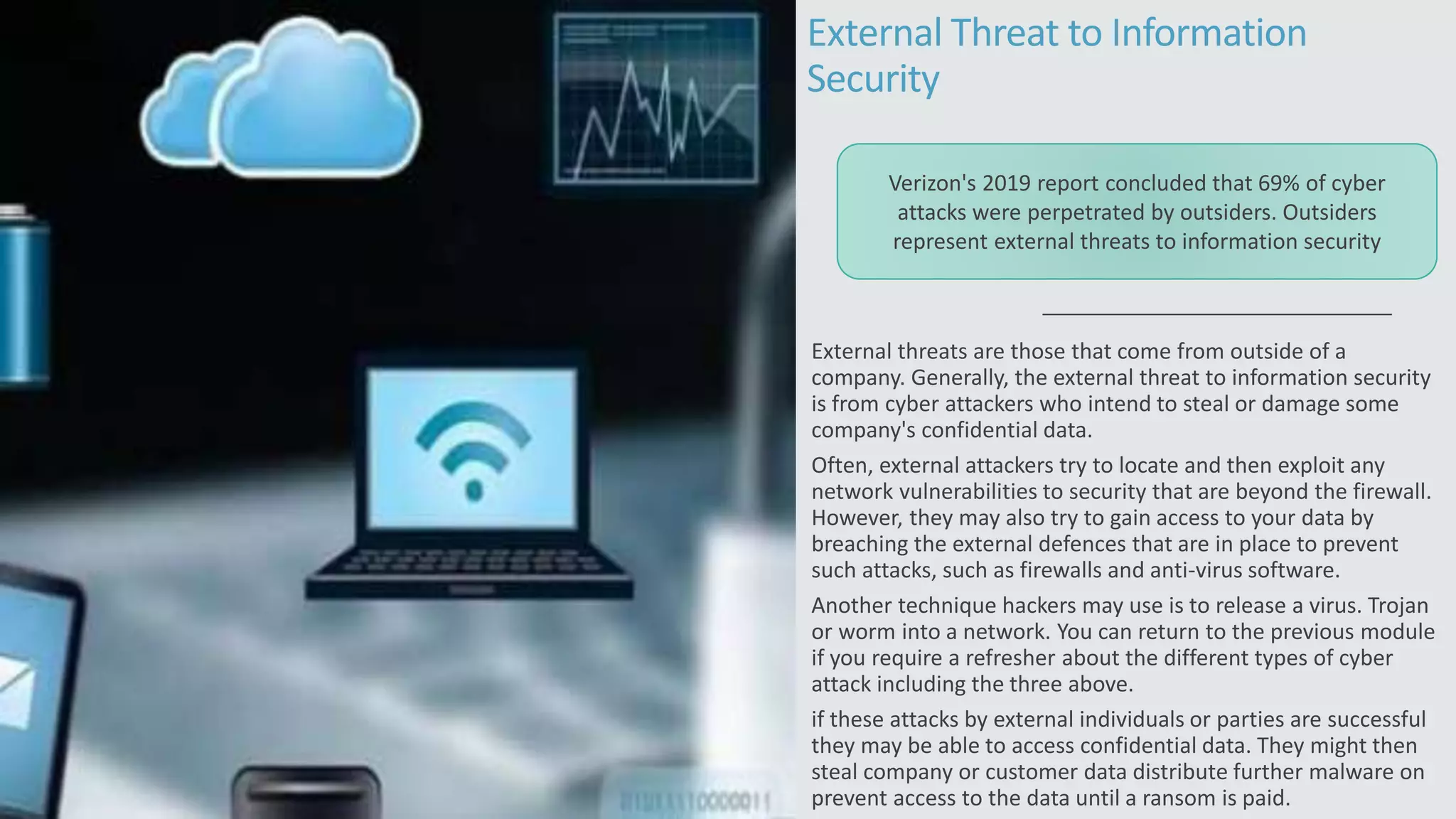 External Threat to Information
Security
External threats are those that come from outside of a
company. Generally, the external threat to information security
is from cyber attackers who intend to steal or damage some
company's confidential data.
Often, external attackers try to locate and then exploit any
network vulnerabilities to security that are beyond the firewall.
However, they may also try to gain access to your data by
breaching the external defences that are in place to prevent
such attacks, such as firewalls and anti-virus software.
Another technique hackers may use is to release a virus. Trojan
or worm into a network. You can return to the previous module
if you require a refresher about the different types of cyber
attack including the three above.
if these attacks by external individuals or parties are successful
they may be able to access confidential data. They might then
steal company or customer data distribute further malware on
prevent access to the data until a ransom is paid.
Verizon's 2019 report concluded that 69% of cyber
attacks were perpetrated by outsiders. Outsiders
represent external threats to information security
 