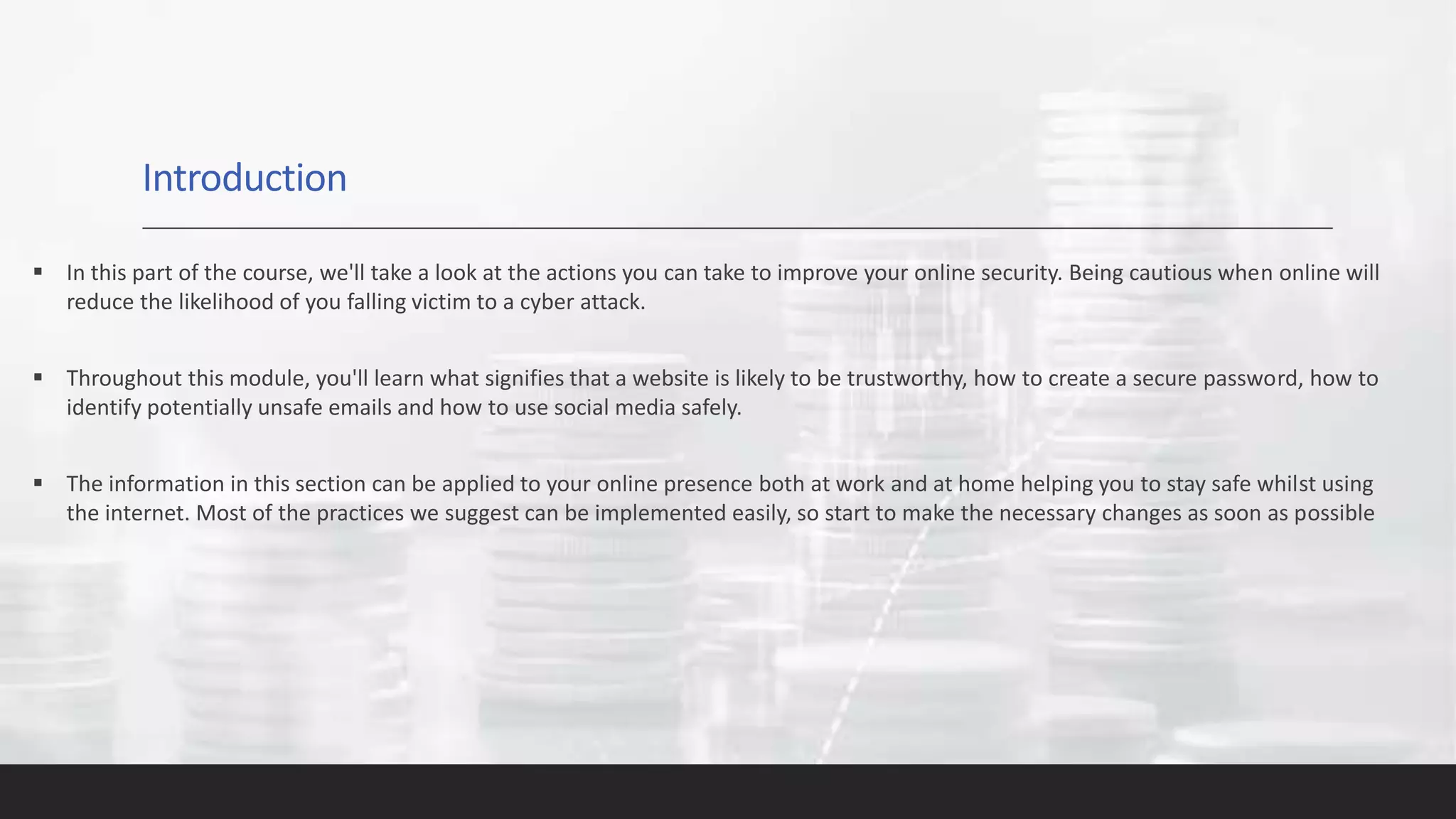Introduction
 In this part of the course, we'll take a look at the actions you can take to improve your online security. Being cautious when online will
reduce the likelihood of you falling victim to a cyber attack.
 Throughout this module, you'll learn what signifies that a website is likely to be trustworthy, how to create a secure password, how to
identify potentially unsafe emails and how to use social media safely.
 The information in this section can be applied to your online presence both at work and at home helping you to stay safe whilst using
the internet. Most of the practices we suggest can be implemented easily, so start to make the necessary changes as soon as possible
 