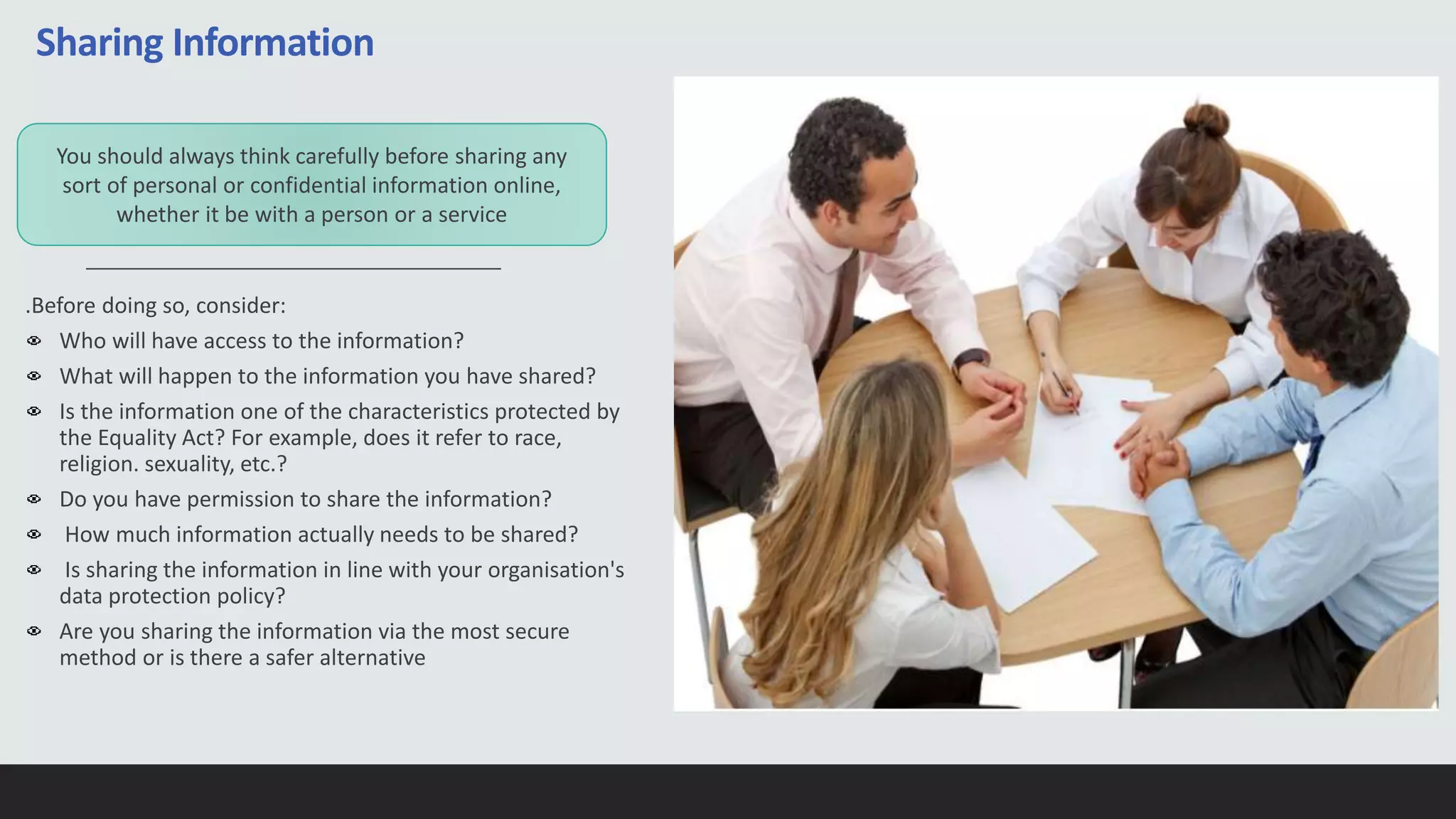 Sharing Information
.Before doing so, consider:
Who will have access to the information?
What will happen to the information you have shared?
Is the information one of the characteristics protected by
the Equality Act? For example, does it refer to race,
religion. sexuality, etc.?
Do you have permission to share the information?
How much information actually needs to be shared?
Is sharing the information in line with your organisation's
data protection policy?
Are you sharing the information via the most secure
method or is there a safer alternative
You should always think carefully before sharing any
sort of personal or confidential information online,
whether it be with a person or a service
 