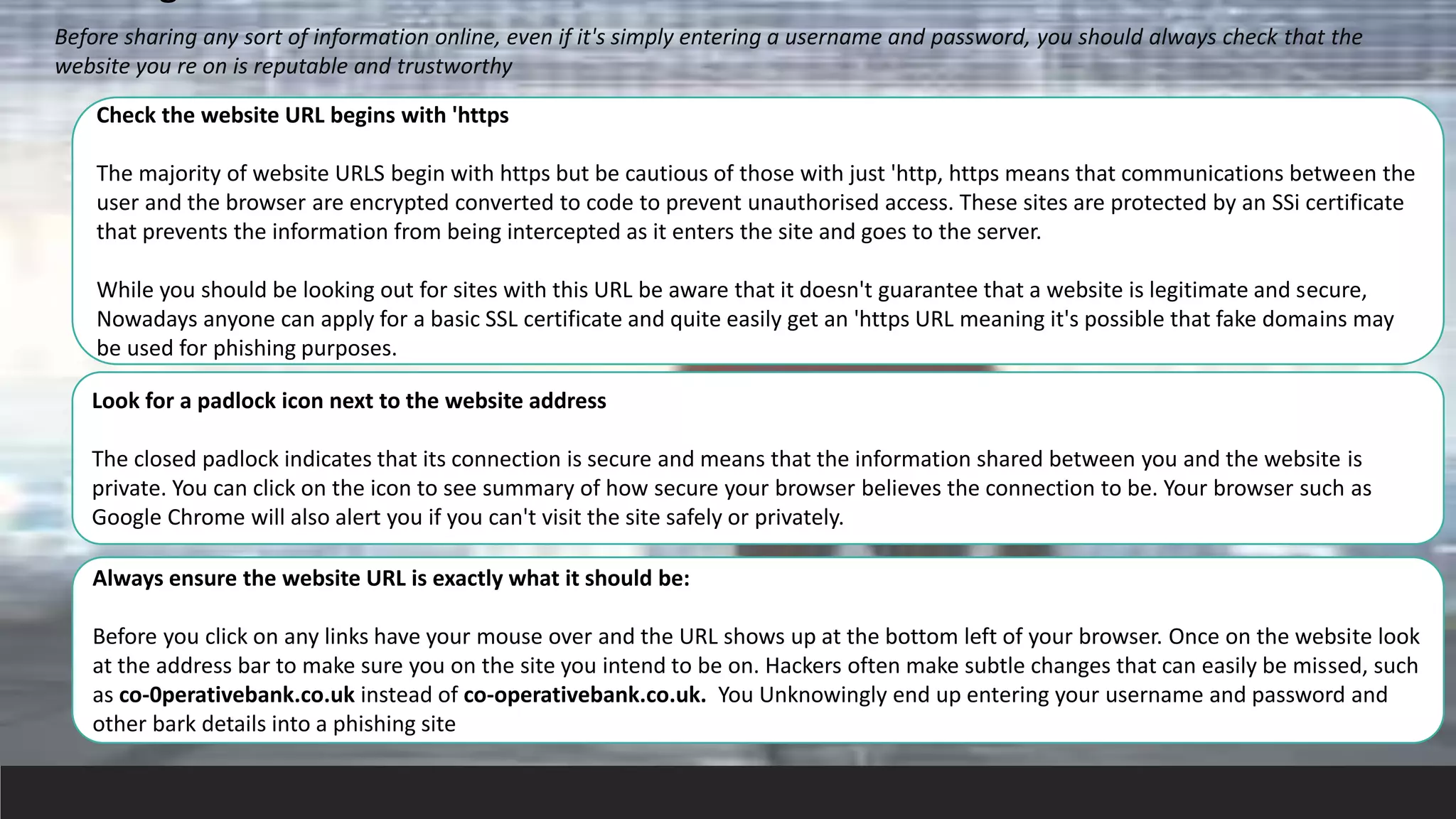 Before sharing any sort of information online, even if it's simply entering a username and password, you should always check that the
website you re on is reputable and trustworthy
Check the website URL begins with 'https
The majority of website URLS begin with https but be cautious of those with just 'http, https means that communications between the
user and the browser are encrypted converted to code to prevent unauthorised access. These sites are protected by an SSi certificate
that prevents the information from being intercepted as it enters the site and goes to the server.
While you should be looking out for sites with this URL be aware that it doesn't guarantee that a website is legitimate and secure,
Nowadays anyone can apply for a basic SSL certificate and quite easily get an 'https URL meaning it's possible that fake domains may
be used for phishing purposes.
Look for a padlock icon next to the website address
The closed padlock indicates that its connection is secure and means that the information shared between you and the website is
private. You can click on the icon to see summary of how secure your browser believes the connection to be. Your browser such as
Google Chrome will also alert you if you can't visit the site safely or privately.
Always ensure the website URL is exactly what it should be:
Before you click on any links have your mouse over and the URL shows up at the bottom left of your browser. Once on the website look
at the address bar to make sure you on the site you intend to be on. Hackers often make subtle changes that can easily be missed, such
as co-0perativebank.co.uk instead of co-operativebank.co.uk. You Unknowingly end up entering your username and password and
other bark details into a phishing site
 