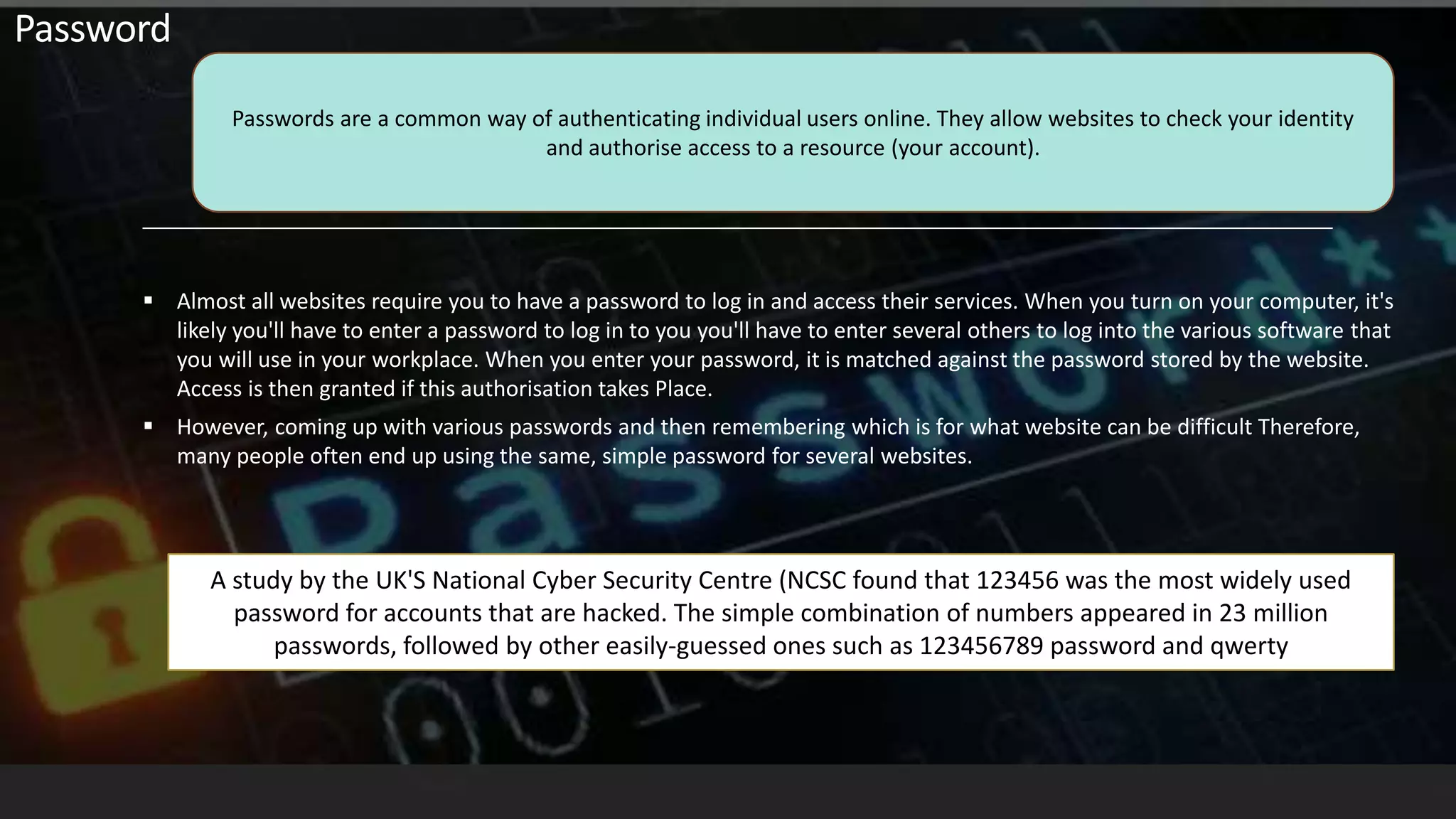  Almost all websites require you to have a password to log in and access their services. When you turn on your computer, it's
likely you'll have to enter a password to log in to you you'll have to enter several others to log into the various software that
you will use in your workplace. When you enter your password, it is matched against the password stored by the website.
Access is then granted if this authorisation takes Place.
 However, coming up with various passwords and then remembering which is for what website can be difficult Therefore,
many people often end up using the same, simple password for several websites.
Passwords are a common way of authenticating individual users online. They allow websites to check your identity
and authorise access to a resource (your account).
Password
A study by the UK'S National Cyber Security Centre (NCSC found that 123456 was the most widely used
password for accounts that are hacked. The simple combination of numbers appeared in 23 million
passwords, followed by other easily-guessed ones such as 123456789 password and qwerty
 