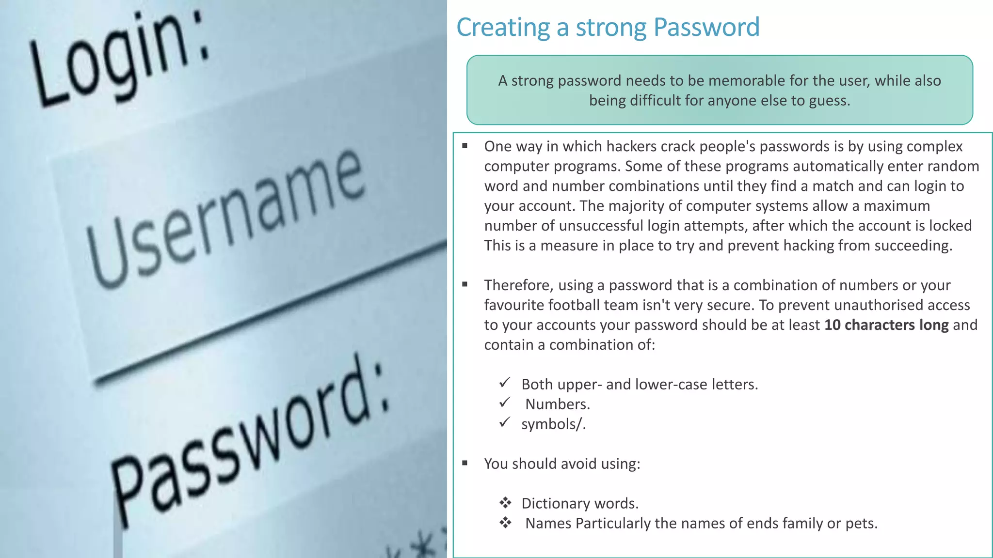 Creating a strong Password
 One way in which hackers crack people's passwords is by using complex
computer programs. Some of these programs automatically enter random
word and number combinations until they find a match and can login to
your account. The majority of computer systems allow a maximum
number of unsuccessful login attempts, after which the account is locked
This is a measure in place to try and prevent hacking from succeeding.
 Therefore, using a password that is a combination of numbers or your
favourite football team isn't very secure. To prevent unauthorised access
to your accounts your password should be at least 10 characters long and
contain a combination of:
 Both upper- and lower-case letters.
 Numbers.
 symbols/.
 You should avoid using:
 Dictionary words.
 Names Particularly the names of ends family or pets.
A strong password needs to be memorable for the user, while also
being difficult for anyone else to guess.
 
