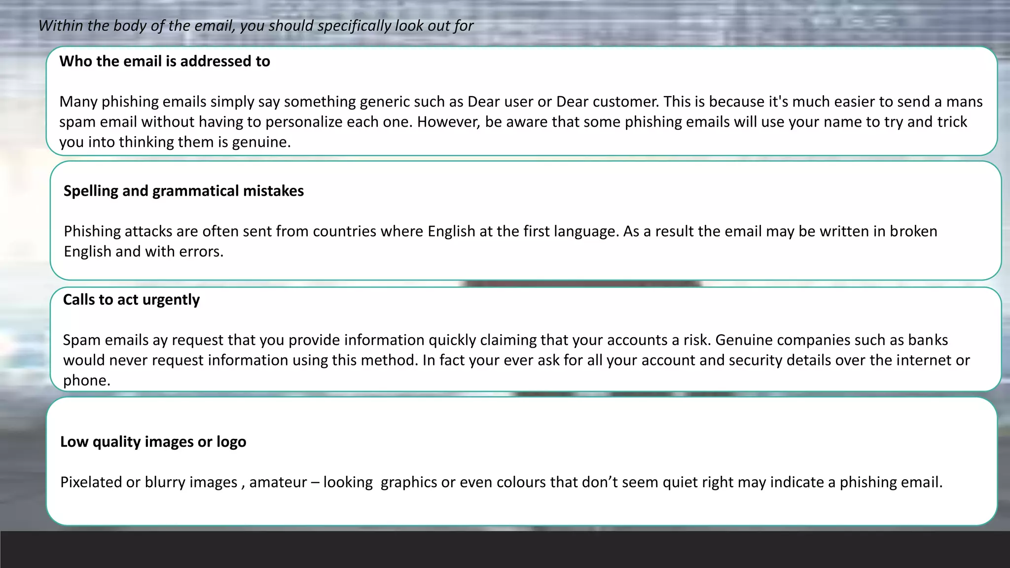 Within the body of the email, you should specifically look out for
Who the email is addressed to
Many phishing emails simply say something generic such as Dear user or Dear customer. This is because it's much easier to send a mans
spam email without having to personalize each one. However, be aware that some phishing emails will use your name to try and trick
you into thinking them is genuine.
Spelling and grammatical mistakes
Phishing attacks are often sent from countries where English at the first language. As a result the email may be written in broken
English and with errors.
Calls to act urgently
Spam emails ay request that you provide information quickly claiming that your accounts a risk. Genuine companies such as banks
would never request information using this method. In fact your ever ask for all your account and security details over the internet or
phone.
Low quality images or logo
Pixelated or blurry images , amateur – looking graphics or even colours that don’t seem quiet right may indicate a phishing email.
 