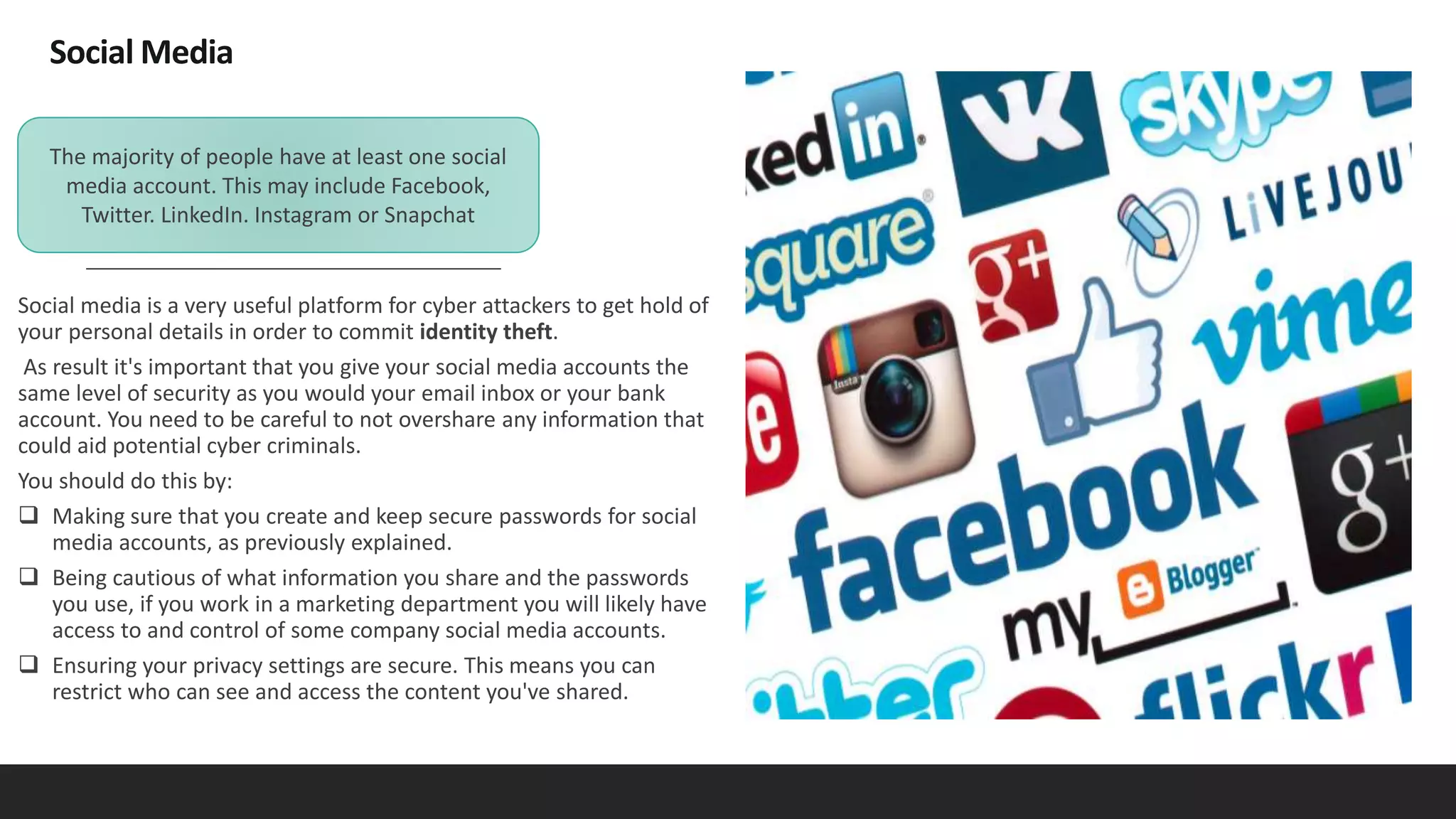 Social Media
Social media is a very useful platform for cyber attackers to get hold of
your personal details in order to commit identity theft.
As result it's important that you give your social media accounts the
same level of security as you would your email inbox or your bank
account. You need to be careful to not overshare any information that
could aid potential cyber criminals.
You should do this by:
 Making sure that you create and keep secure passwords for social
media accounts, as previously explained.
 Being cautious of what information you share and the passwords
you use, if you work in a marketing department you will likely have
access to and control of some company social media accounts.
 Ensuring your privacy settings are secure. This means you can
restrict who can see and access the content you've shared.
The majority of people have at least one social
media account. This may include Facebook,
Twitter. LinkedIn. Instagram or Snapchat
 