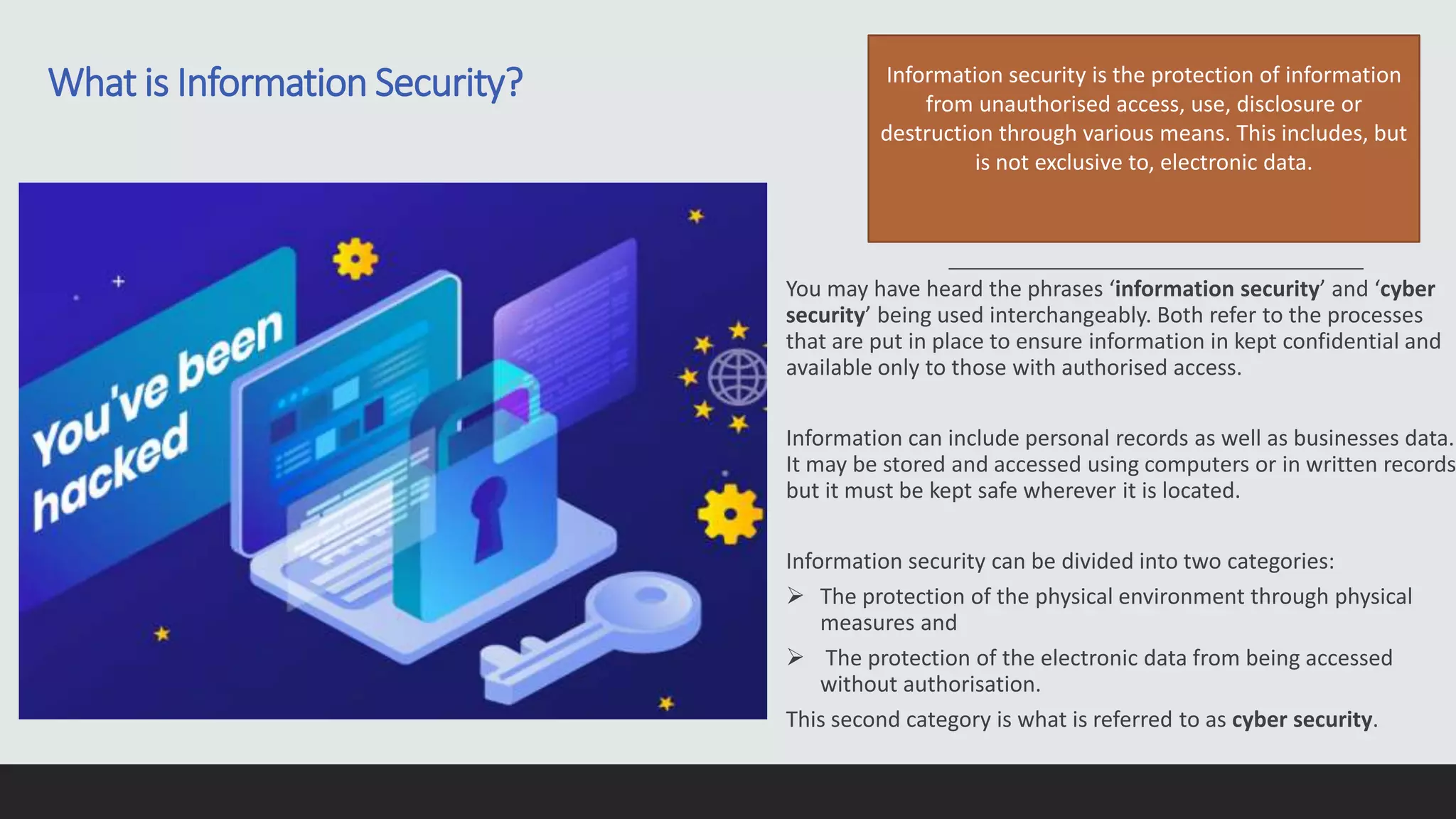 You may have heard the phrases ‘information security’ and ‘cyber
security’ being used interchangeably. Both refer to the processes
that are put in place to ensure information in kept confidential and
available only to those with authorised access.
Information can include personal records as well as businesses data.
It may be stored and accessed using computers or in written records
but it must be kept safe wherever it is located.
Information security can be divided into two categories:
 The protection of the physical environment through physical
measures and
 The protection of the electronic data from being accessed
without authorisation.
This second category is what is referred to as cyber security.
Information security is the protection of information
from unauthorised access, use, disclosure or
destruction through various means. This includes, but
is not exclusive to, electronic data.
What is Information Security?
 