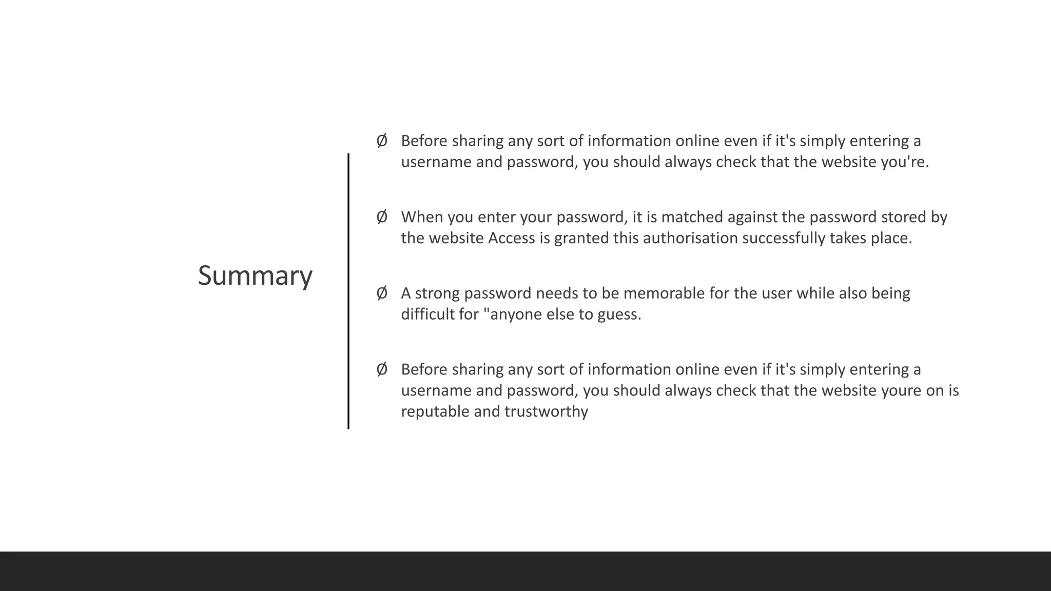 Summary
Ø Before sharing any sort of information online even if it's simply entering a
username and password, you should always check that the website you're.
Ø When you enter your password, it is matched against the password stored by
the website Access is granted this authorisation successfully takes place.
Ø A strong password needs to be memorable for the user while also being
difficult for "anyone else to guess.
Ø Before sharing any sort of information online even if it's simply entering a
username and password, you should always check that the website youre on is
reputable and trustworthy
 