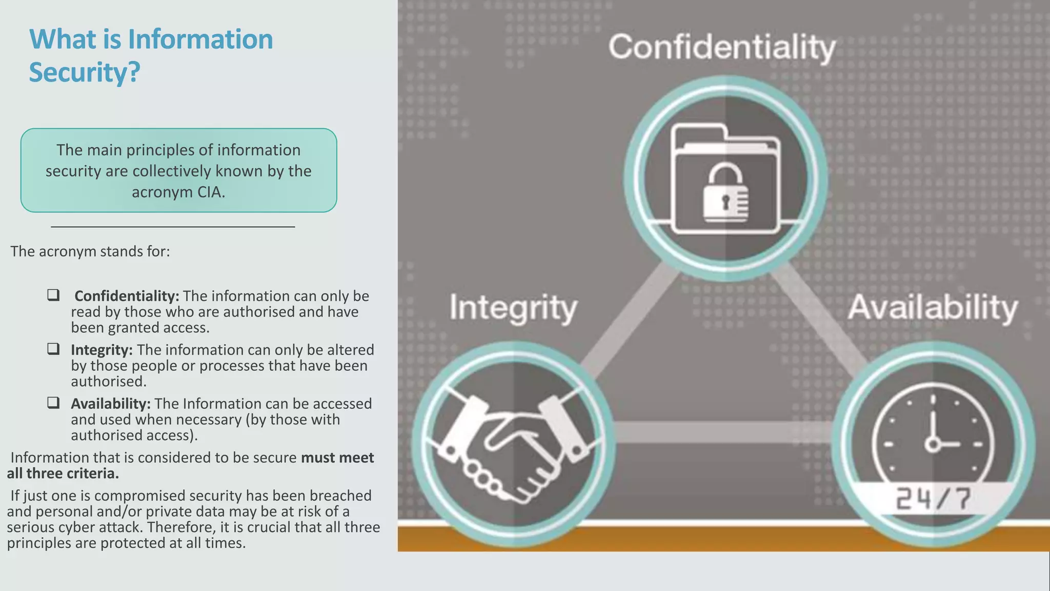 What is Information
Security?
The acronym stands for:
 Confidentiality: The information can only be
read by those who are authorised and have
been granted access.
 Integrity: The information can only be altered
by those people or processes that have been
authorised.
 Availability: The Information can be accessed
and used when necessary (by those with
authorised access).
Information that is considered to be secure must meet
all three criteria.
If just one is compromised security has been breached
and personal and/or private data may be at risk of a
serious cyber attack. Therefore, it is crucial that all three
principles are protected at all times.
The main principles of information
security are collectively known by the
acronym CIA.
 