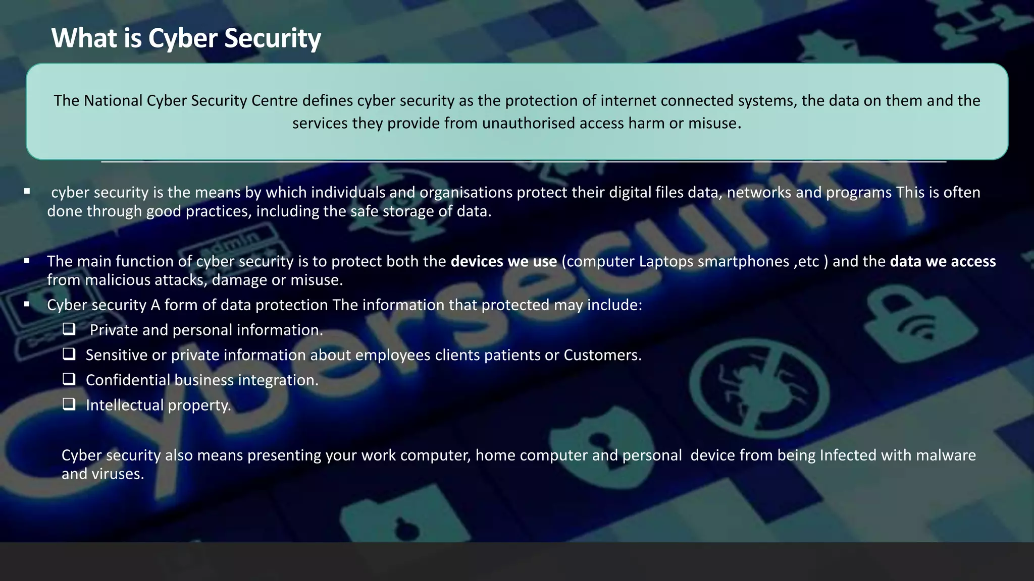 What is Cyber Security
 cyber security is the means by which individuals and organisations protect their digital files data, networks and programs This is often
done through good practices, including the safe storage of data.
 The main function of cyber security is to protect both the devices we use (computer Laptops smartphones ,etc ) and the data we access
from malicious attacks, damage or misuse.
 Cyber security A form of data protection The information that protected may include:
 Private and personal information.
 Sensitive or private information about employees clients patients or Customers.
 Confidential business integration.
 Intellectual property.
Cyber security also means presenting your work computer, home computer and personal device from being Infected with malware
and viruses.
The National Cyber Security Centre defines cyber security as the protection of internet connected systems, the data on them and the
services they provide from unauthorised access harm or misuse.
 