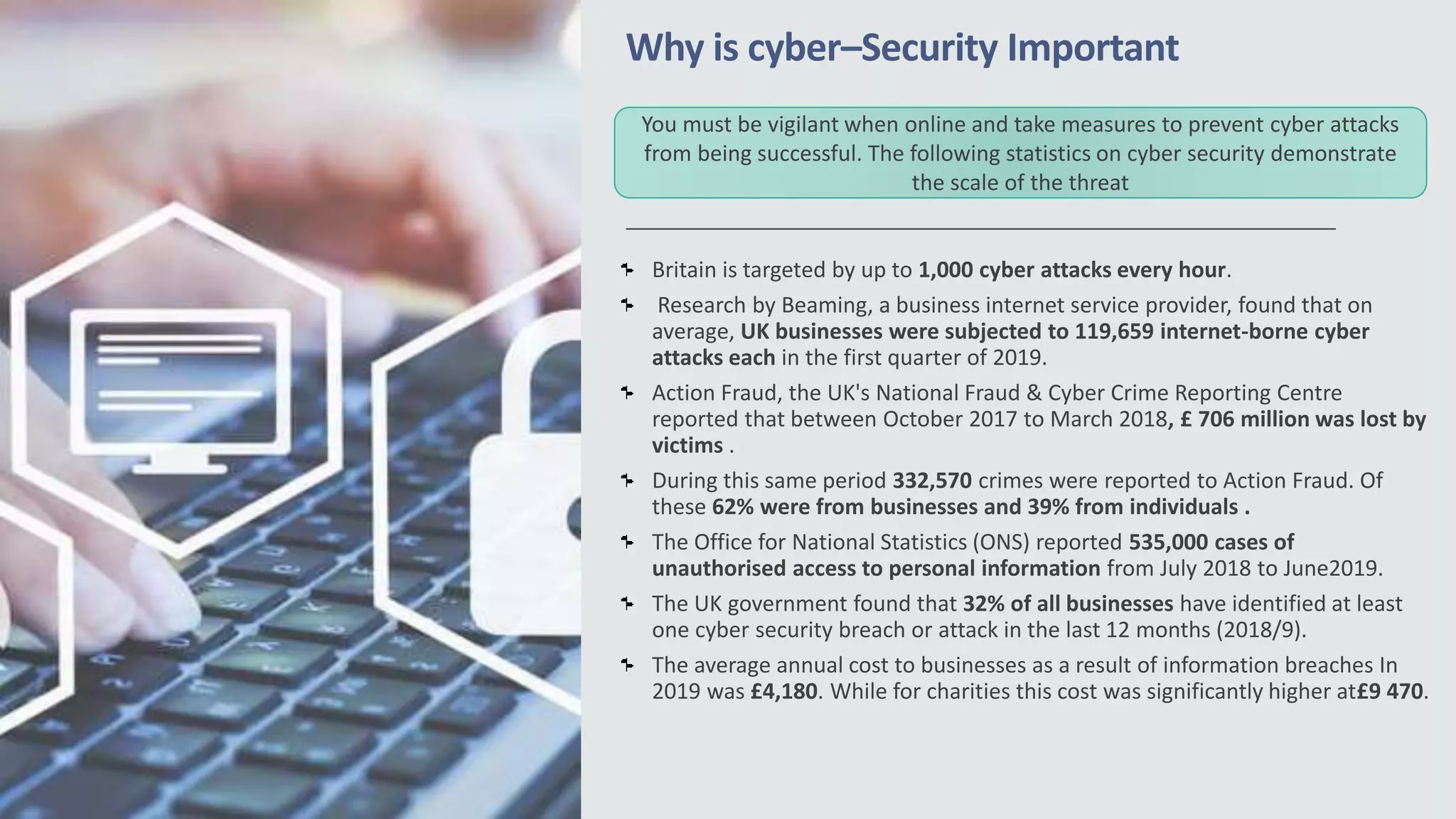 Why is cyber–Security Important
Britain is targeted by up to 1,000 cyber attacks every hour.
Research by Beaming, a business internet service provider, found that on
average, UK businesses were subjected to 119,659 internet-borne cyber
attacks each in the first quarter of 2019.
Action Fraud, the UK's National Fraud & Cyber Crime Reporting Centre
reported that between October 2017 to March 2018, £ 706 million was lost by
victims .
During this same period 332,570 crimes were reported to Action Fraud. Of
these 62% were from businesses and 39% from individuals .
The Office for National Statistics (ONS) reported 535,000 cases of
unauthorised access to personal information from July 2018 to June2019.
The UK government found that 32% of all businesses have identified at least
one cyber security breach or attack in the last 12 months (2018/9).
The average annual cost to businesses as a result of information breaches In
2019 was £4,180. While for charities this cost was significantly higher at£9 470.
You must be vigilant when online and take measures to prevent cyber attacks
from being successful. The following statistics on cyber security demonstrate
the scale of the threat
 