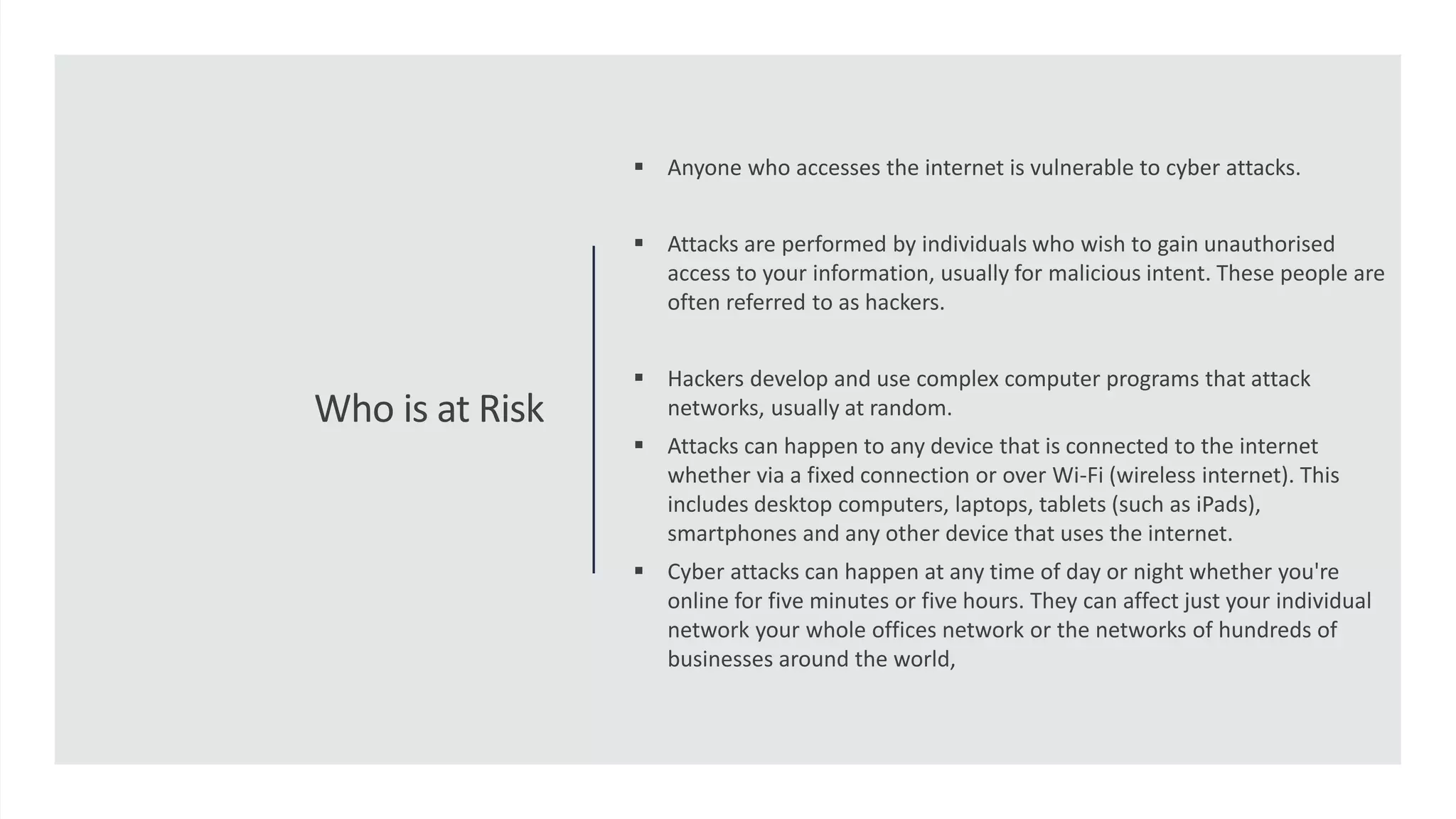 Who is at Risk
 Anyone who accesses the internet is vulnerable to cyber attacks.
 Attacks are performed by individuals who wish to gain unauthorised
access to your information, usually for malicious intent. These people are
often referred to as hackers.
 Hackers develop and use complex computer programs that attack
networks, usually at random.
 Attacks can happen to any device that is connected to the internet
whether via a fixed connection or over Wi-Fi (wireless internet). This
includes desktop computers, laptops, tablets (such as iPads),
smartphones and any other device that uses the internet.
 Cyber attacks can happen at any time of day or night whether you're
online for five minutes or five hours. They can affect just your individual
network your whole offices network or the networks of hundreds of
businesses around the world,
 