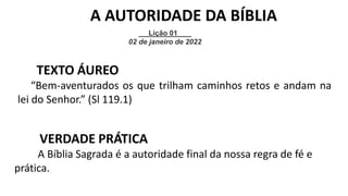 Lição 01
02 de janeiro de 2022
A AUTORIDADE DA BÍBLIA
TEXTO ÁUREO
“Bem-aventurados os que trilham caminhos retos e andam na
lei do Senhor.” (Sl 119.1)
VERDADE PRÁTICA
A Bíblia Sagrada é a autoridade final da nossa regra de fé e
prática.
 