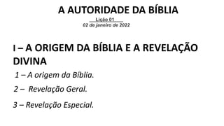 I – A ORIGEM DA BÍBLIA E A REVELAÇÃO
DIVINA
1 – A origem da Bíblia.
2 – Revelação Geral.
3 – Revelação Especial.
Lição 01
02 de janeiro de 2022
A AUTORIDADE DA BÍBLIA
 