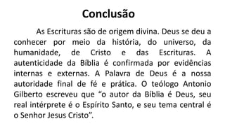 Conclusão
As Escrituras são de origem divina. Deus se deu a
conhecer por meio da história, do universo, da
humanidade, de Cristo e das Escrituras. A
autenticidade da Bíblia é confirmada por evidências
internas e externas. A Palavra de Deus é a nossa
autoridade final de fé e prática. O teólogo Antonio
Gilberto escreveu que “o autor da Bíblia é Deus, seu
real intérprete é o Espírito Santo, e seu tema central é
o Senhor Jesus Cristo”.
 