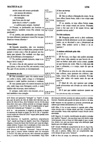 MATEUS 6.13 1336
assim como nós temos perdoado
aos nossos devedores;
13 e não nos deixes cair
em tentação;
mas livra-nos do mal
[pois teu é o reino™, o poder
e a glória para sempre. Amém]!
14 Porque, se perdoardes aos homens as
suas ofensas, também vosso Pai celeste vos
perdoará;'’
15 se, porém, não perdoardes aos homens
[as suas ofensas], tampouco vosso Pai vos per­
doará as vossas ofensas.0
6.15
" K r 29.11
6.14
"Mc 11.25-26;
Cl 3.13
6.1So(14-15)
Mc 11.25-26
6.16 Pis 58.5
Comojejuar 6.17 vRt 3.3
16 Quando jejuardes, não vos mostreis
contristados como os hipócritas; porque desfi­
guram o rosto com o fim de parecer aos ho­
mens que jejuam. Em verdade vos digo que
eles já receberam a recompensa.P
17 Tu, porém, quando jejuares, unge a ca­
beça e lava o rosto,9
18 com o fim de não parecer aos homens
que jejuas, e sim ao teu Pai, em secreto; e teu
Pai, que vê em secreto, te recompensará.
6.19 fTg 5.2-3
6.20 >Mt 19.21;
lTm 6.19;
1Pe 1.4
6.22 'Lc 11.34
Os tesouros no céu
19 Não acumuleis' para vós outros tesou­
ros sobre a terra, onde a traça e a ferrugem
corroem e onde ladrões escavam e roubam;
20 mas ajuntai para vós outros tesouros no
céu, onde traça nem ferrugem corrói, e onde
ladrões não escavam, nem roubam;5
21 porque, onde está o teu tesouro, aí es­
tará também o teu coração.
6.24 uLc 16.13;
ITm 6.17;
Tg 4.4; IJo 2.15
6.25 ‘'SI 55.22;
IPe 5.7
6.26 iv|ó 38.41;
Lc 12.24
A luz e as trevas
Lc 11.34-36
22 São os olhos a lâmpada do corpo. Se os
teus olhos forem bons, todo o teu corpo sera
luminoso;'
23 se, porém, os teus olhos forem maus,
todo o teu corpo estará em trevas. Portanto,
caso a luz que em ti há sejam trevas, que
grandes trevas serão!
Os dois senhores
24 Ninguém pode servir a dois senhores:
porque ou há de aborrecer-se de um e amar ao
outro, ou se devotará a um e desprezará ao
outro. Não podeis servir a Deus e às ri­
quezas.0
A ansiosa solicitude pela vida
L c 12.22-31
25 Por isso, vos digo: não andeis ansiosos
pela vossa vida, quanto áo que haveis de co­
mer ou beber; nem pelo vosso corpo, quanco
ao que haveis de vestir. Não é a vida mais do
que o alimento, e o corpo, mais do que as
vestes?v
26 Observai as aves do céu: não semeiam,
não colhem, nem ajuntam em celeiros; con­
tudo, vosso Pai celeste as sustenta. Porven­
tura, não valeis vós muito mais do que as
aves?"'
27 Qual de vós, por ansioso que esteja,
pode acrescentar um côvado ao curso da sua
vidac?
28 E por que andais ansiosos quanto ao
cao curso da sua vida; ou à estatura
6.13 Deixes cair (peirasmos "tentação" ou "teste"). A tenta­
ção, que dq ponto de vista do diabo deve derrotar-nos, do
ponto de vista de Deus, deve fortalecer-nos (Lc 22.32). Jesus
deixa bem claro que a vitória somente se consegue vigiando
e orando (26.41; í Co 10.13). Mal. O original pode ser igual­
mente bem traduzido por "maligno", i.e., o diabo.
6.15 S e. . . não perdoardes. A exigência do perdão se baseia
na natureza da oração na igreja. Em 18.15-20, a "onipotên­
cia da oração em nome de Cristo" requer pleno perdão entre
todos os membros.
6.16 Hipócritas. Gr hupokritês, significava originalmente
"ator", aquele que finge ser alguém. Jesus frisa o fingimento
religioso, a busca do louvor dos homens por causa da religio­
sidade externa. O jejum não é condenado se tiver como alvo
o aproximar-se de Deus e a negação de si mesmo.
6.19 Tesouros. Gr thêsauros, "tesouraria". Trata-se de arma­
zenar para si mesmo valores materiais além do necessário
(1 Tm 6.6-10). Estes, por sua vez, vêm a dominar seu próprio
dono, e a deixar desamparados os necessitados. Traça: Parte
dos tesouros orientais consistia em valiosos tecidos e vestidos.
Escavam. Passando pela parede de tijolos de barro e de terra.
6.20 Tesouros no céu ajuntam-se somente convertendo pe­
cadores que viverão eternamente (cf Lc 16.9n).
6.22 Olhos. A luz na qual vivemos é captada pelos olhas
nosso vínculo com o mundo visível; sem eles, o mundo nas
seria escuridão. Nossa visão espiritual é nosso vínculo com a
eternidade.
6.24 Riquezas. Gr mamõn, transliteração da palavra aramaia
que significa "riqueza", mas que Jesus aqui está dando como
nome pessoal, como se fosse um ídolo pagão (ó que, na prá­
tica, tende a ser, pois sua busca exige uma dedicação igud
àquela que uma religião exige).
6.27 Côvado. Medida de comprimento de 46 cm . Aqui é hu­
moristicamente considerada como mais um pedacinho de
vida, pois a palavra, hêlikia, deve ser compreendida mais
como tempo do que como "estatura".
6.28 Os lírios do campo. As anémonas vermelhas que cres-
 