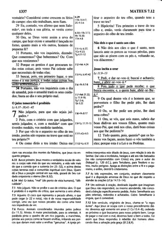 1337 MATEUS 7.12
vestuário? Considerai como crescem os lírios
do campo: eles não trabalham, nem fiam.
29 Eu, contudo, vos afirmo que nem Salo­
mão*, em toda a sua glória, se vestiu como
qualquer deles.
30 Ora, se Deus veste assim a erva do
campo, que hoje existe e amanhã é lançada no
forno, quanto mais a vós outros, homens de
pequena fé?
31 Portanto, não vos inquieteis, dizendo:
Que comeremos? Que beberemos? Ou: Com
que nos vestiremos?
32 Porque os gentios é que procuram to­
das estas coisas; pois vosso Pai celeste sabe
que necessitais de todas elas;
33 buscai, pois, em primeiro lugar, o seu
reino ê~ã~sua justiça, e todas estas coisàsvos
serão acrescentadas./
34 Portanto, não vos inquieteis com o dia
de amanhã, pois o amanhã trará os seus cuida­
dos; basta ao dia o seu próprio mal.
O juízo temerário é proibido
Lc 6.37-38,41-42
6.29
*1Rs 10.4-7;
2Cr 9.3-6
6.33 ylRs 3.13;
Mc 10.30;
1Tm 4.8
7.1 zLc 6.37;
1Co 4.3,5;
Tg 4.11-12
7.2 oMc 4.24
7.3 6Lc 6.41-42
7.6 cPv 9.7-8
7.7 °Mt 21.22;
Lc 11.9-10;
Tg 1.5-6;
1|o 3.22
7
Não julgueis, para que não sejais jul­
gados.*
2 Pois, com o critério com que julgardes,
sereis julgados; e, com a medida0 com que
tiverdes medido, vos medirão também.
3 Por que vês tu o argueiro no olho de teu
irmão, porém não reparas na trave que está no
teu próprio?b
4 Ou como dirás a teu irmão: Deixa-me
7.8ePv8.17
7 .9 'Lc 11.11-13
7.11 sCn6.5
7.12 6Lc 6.31
tirar o argueiro do teu olho, quando tens a
trave no teu?
5 Hipócrita! Tira primeiro a trave do teu
olho e, então, verás claramente para tirar o
argueiro do olho de teu irmão.
Não deis o que é santo aos cães
6 Não deis aos cães o que é santo, nem
lanceis ante os porcos as vossas pérolas, para
que não as pisem com os pés e, voltando-se,
vos dilacerem.c
Jesus incita a orar
Lc 11.9-13
7 Pedi, e dar-se-vos-á; buscai e achareis;
batei, e abrir-se-vos-T3 '
8 Pois todo o que pede recebe; o que
busca encontra; e, a quem bate, abrir-se-lhe-
á.g ...............
9 Ou qual dentre vós é o homem que, se
porventura o filho lhe pedir pão, lhe dará
pedra?f
10 Ou, se lhe pedir um peixe, lhe dará
uma cobra?
11 Ora, se vós, que sois maus, sabeis dar
boas dádivas aos vossos filhos, quanto mais
vosso Pai, que está nos céus, dará boas coisas
aos que lhe pedirem?»
12 Tudo quanto, pois, quereis^ que os ho­
mens vos façam, assim fazei-o vós também a
eles; porque esta é a Lei e os Profetas.
ciam nas encostas dos montes da Palestina, que Jesus via en­
quanto pregava.
6.33 Buscai primeiro. Jesus mostra a verdadeira escala de valo­
res: o corpo vale mais do que seu vestuário, a vida vale mais
do que a comida que a sustenta (w 25-32), e acima destas
coisas terrenas está a comunhão espiritual com Deus. Quem
dá a Deus a posição central em sua vida, gozará do Seu cui­
dado onipotente e eterno (Rm 8.32).
6.34 Mal. Cr kakos, "mal" (do ponto de vista humano), "difi­
culdade".
7.1 Não julgueis. Não se proíbe o uso de critérios sãos. O que
é proibido é o espírito de crítica, que aumenta o erro alheio.
7.3 Argueiro. O cisco que representa o pecado alheio, e que
pode cegar (v 22 e nota), não é de nossa responsabilidade
corrigir, uma vez que nossos pecados são como uma trave
nos impedindo de ver.
7.6 Porcos. Animais considerados imundos pelos judeus
(Lv 11.3). Pérolas. A maior preciosidade, para os orientais. A
parábola pinta o quadro de um rico jogando, a mancheias,
pérolas aos porcos como se fossem ervilhas, irritando aos por­
cos que dariam mais valor a ervilhas "genuínas". A igreja pri­
mitiva interpretou este ditado de Jesus, com relação à ceia do
Senhor. Dar ceia a incrédulos, hereges e até aos não batizados
(os não comprometidos com Cristo) era, para o autor do
Didaquê (c. 120 d .C ), para Tertuliano, para Teodoro e ou­
tros, muito perigoso. Apaga as distinções entre a fé e o paga­
nismo, e enfim, destróit> cristianismo.
7.7 Ás três expressões, em conjunto, ensinam claramente
qual é a disposição amorosa de Deus no que diz respeito a
atenderás orações (cf Jo 14.13-14).
7.9 Um estímulo à oração, destinado àqueles que imaginam
que Deus não responderá, ou mesmo atendendo, não conce­
derá a bênção especificamente pedida. Pedra. Semelhante aos
pães orientais, redondos e achatados. Cobra. Semelhante à
enguia, que é comestível.
7.12 Este versículo, originário de Jesus, chama-se "a regra
áurea". Aqui Jesus se ocupa com o nosso procedimento diá­
rio: devemos agir somente em amor (1 Co 13.4—
8), cedendo
ao próximo o que buscamos para nosso próprio bem. Longe
de pagar o mal com o mal, devemos fazer o bem a todos. Foi
assim que Deus respondeu à rebelião dos homens ofere­
cendo-lhes a salvação pela graça (Ef 2.8,9).
 