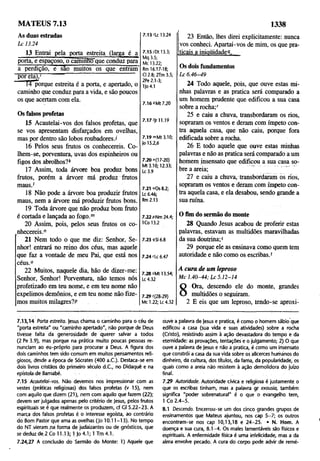 1338
As duas estradas
L c 13.24
13 Entrai pela porta estreita (larga é a
porta, e espaçoso, o caminno que conduz para
a perdição, e sao muitos os que entram'
por ela),1
14 porque estreita é a porta, e apertado, o
caminho que conduz para a vida, e são poucos
os que acertam com ela.
Os falsos profetas
15 Acautelai-vos dos falsos profetas, que
se vos apresentam disfarçados em ovelhas,
mas por dentro são lobos roubadores./
16 Pelos seus frutos os conhecereis. Co­
lhem-se, porventura, uvas dos espinheiros ou
figos dos abrolhos?*
17 Assim, toda árvore boa produz bons
frutos, porém a árvore má produz frutos
maus.'
18 Não pode a árvore boa produzir frutos
maus, nem a árvore má produzir frutos bons.
19 Toda árvore que não produz bom fruto
é cortada e lançada ao fogo.m
20 Assim, pois, pelos seus frutos os co-
riihecereis.n
21 Nem todo o que me diz: Senhor, Se­
nhor! entrará no reino dos céus, mas aquele
que faz a vontade de meu Pai, que está nos
céus.0
22 Muitos, naquele dia, hão de dizer-me:
Senhor, Senhor! Porventura, não temos nós
profetizado ém teu nome, e em teu nome não
expelimos demônios, e em teu nome não fize­
mos muitos milagres?P
MATEUS 7.13
7.13 'Lc 13.24
7.15 (Dt 13.3;
Mq 3.5;
Mc 13.22;
Rm 16.17-18;
Cl 2.8; 2Tm 3.5;
2Pe 2.1-3;
1Jo4.1
7.16 *Mt 7.20
7.17 '|r 11.19
7.19 mMt 3.10;
|o 15.2,6
7.20 "(17-20)
Mt 3.10; 12.33;
Lc 3.9
7.21 »Os 8.2;
Lc 6.46;
Rm2.13
7.22 pNm 24.4;
1Co 13.2
7.23 4SI 6.8
7.24 rLc 6.47
7.28 sMt 13.54;
Lc 4.32
7.29 ((28-29)
Mc 1.22; Lc 4.32
23 Então, lhes direi explicitamente: nunca
vos conheci. Apartai-vos de mim, os que pra-
,ticais a inioüidadeo.
Os dois fundamentos
L c 6 .46-49
24 Todo aquele, pois, que ouve estas mi­
nhas palavras e as pratica será comparado a
um homem prudente que edificou a sua casa
sobre a rocha;r
25 e caiu a chuva, transbordaram os rios,
sopraram os ventos e deram com ímpeto con­
tra aquela casa, que não caiu, porque fora
edificada sobre a rocha.
26 E todo aquele que ouve estas minhas
palavras e não as pratica será comparado a um
homem insensato que edificou a sua casa so­
bre a areia; .................
27 e caiu a chuva, transbordaram os rios,
sopraram os ventos e deram com ímpeto con­
tra aquela casa, e ela desabou, sendo grande a
sua ruína.
O fim do sermão do monte
28 Quando Jesus acabou de proferir estas
palavras, estavam as multidões maravilhadas
da sua doutrina;5
29 porque ele as ensinava como quem tem
autoridade e não como os escribas.1
A cura de um leproso
M c 1 .4 0-4 4 ; L c 5 .12-14
8
Ora, descendo ele do monte, grandes
multidões o seguiram.
2 E eis que um leproso, tendo-se aproxi-
7.13,14 Porto estreita. jesus chama o caminho para o céu de
"porta estreita" ou "caminho apertado", não porque de Deus
tivesse falta da generosidade de querer salvar a todos
(2 Pe 3.9), mas porque na prática muito poucas pessoas re­
nunciam ao éu-próprio para procurar a Deus. A figura dos
dois caminhos tem sido comum em muitos pensamentos reli­
giosos, desde a época de Sócrates (400 a .C ). Destaca-se em
dois livros cristãos do primeiro século d .C , no Didaquê e na
epístola de Barnabé.
7.15 Acautelai-vos. Não devemos nos impressionar com as
vestes (práticas religiosas) dos falsos profetas (v 15), nem
com aquilo que dizem (21), nem com aquilo que fazem (22);
devem ser julgados apenas pelo critério de jesus, pelos frutos
espirituais se é que realmente os produzem, cf C| 5.22-23. A
marca dos falsos profetas é o interesse egoísta, ao contrário
do Bom Pastor que ama as ovelhas (jo 10.11 -13). No tempo
do NT vieram na forma de judaizantes ou de gnósticos, que
se deduz de, 2 Co 11.13; 1 jo 4.1; 1 Tm 4.1.
7.24,27 A conclusão do Sermão do Monte: 1) Aquele que
ouvè a palavra de jesus e pratica, é como o homem sábio que
edificou a casa (sua vida e suas atividades) sobre a rocha
(Cristo), resistindo assim à ação devastadora do tempo e da
eternidade: as provações, tentaçõesé o julgamento; 2) O que
ouve a palavra de Jesus e não a pratica, é como um insensato
que constrói a casa da sua vida sobre os alicerces humanos do
dinheiro, dá cultura, dos títulos, da fama, da popularidade, os
quais como a areia não resistem à ação demolidora do juízo
final.
7.29 Autoridade. Autoridade cívica e religiosa é justamente o
que os escribas tinham, mas a palavra gr exousia, também
significa "poder sobrenatural" é o que o evangelho tem,
1 Co 2.4-5.
8.1 Descendo. Encerrou-se um dos cinco grandes grupos de
ensinamentos que Mateus ajuntou, nos cap 5 -7 ; os outros
encontram-se nos cap 10,13,18 e 24-25. • N. Hom. A
doença e sua cura, 8.1-4. Os males lamentáveis são físicos e
espirituais. A enfermidade física é uma infelicidade, mas a da
alma envolve pecado, A cura do corpo pode advir de remé-
 