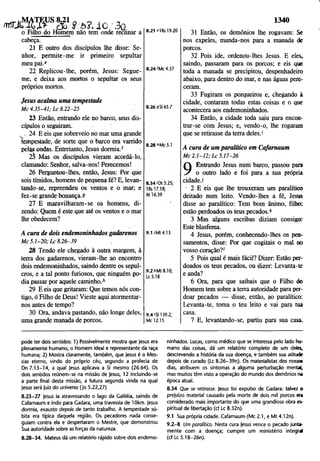 1340
w
j
t
JÍSÊIB1
8
^ 8:0? . 10 3o
o Filho do Homem não tem onde reclinar a
cabeça.
21 E outro dos discípulos lhe disse: Se­
nhor, permite-me ir primeiro sepultar
meu pai.e
22 Replicou-lhe, porém, Jesus: Segue-
me, e deixa aos mortos o sepultar os seus
próprios mortos.
8.21 e1Rs 19.20
8.24 'Mc 4.37
Jesus acalma uma tempestade
M c 4 .3 5 -4 1 ; L c 8.22-25
23 Então, entrando ele no barco, seus dis­
cípulos o seguiram. ;
. . 24 E eis que sobreveio no mar uma grande
tempestade, de sorte que o barco era varrido
pelas ondas. Entretanto, Jesus dormia/
25 Mas os discípulos vieram acordá-lo,
clamando: Senhor, salva-nos! Perecemos!
26 Perguntou-lhes, então, Jesus: Por que
sois tímidos, homens de pequena fé? E, levan­
tando-se, repreendeu os ventos e o mar; e
fez-se grande bonança.9
27 E maravilharam-se os homens, di­
zendo: Quem é este que até os ventos e o mar
lhe obedecem?
8.28 hMc 5.1
8.34 <
'D
t5.25;
IRs 17.18;
At 16.39
A cura de dois endemoninhados gadarenos
M c 5 .1 -2 0 ; L c 8 .2 6-3 9 ,
9.1 /Mt 4.13
28 Tendo ele chegado à outra margem, à
terra dos gadarenos, vieram-lhe ao encontro
dois endemoninhados, saindo dentre os sepul­
cros, e a tal ponto furiosos, que ninguém po­
dia passar por aquele caminho/
29 E eis que gritaram: Que temos nós con­
tigo, ó Filho de Deus! Vieste aqui atormentar-
nos antes de tempo?
30 Ora, andava pastando, não longe deles,
uma grande manada de porcos.
9.2 *Mt 8.10;
Lc 5.18
9 .4 /S1139.2;
Mc 12.15
31 Então, os demônios lhe rogavam: Se
nos expeles, manda-nos para a manada de
porcos.
32 Pois ide, ordenou-lhes Jesus. E eles,
saindo, passaram para os porcos; e eis que
toda a manada se precipitou, despenhadeiro
abaixo, para dentro do mar, e nas águas pere­
ceram.
33 Fugiram os porqueiros e, chegando à
cidade, contaram todas estas coisas e o que
acontecera aos endemoninhados.
34 Então, a cidade toda saiu para encon­
trar-se com Jesus; e, vendo-o, lhe rogaram
que se retirasse da terra deles.'
A cura de um paralítico em Cafarnaum
M c 2 .1 -1 2 ; L c 5 .17-26
9 Entrando Jesus mim barco, passou para
o outro lado e foi para a Sua própria
cidade./
• 2 E eis que lhe trouxeram um paralítico
deitado num leito. Vendo-lhes a fé, Jesus
disse ao paralítico: Tem bom ânimo, filho;
estão perdoados os teus pecados/
3 Mas alguns escribas diziam consigo:
Este blasfema.
4 Jesus, porém, conhecendo-lhes os pen­
samentos, disse: Por que cogitais o mal no
vosso coração?'
5 Pois qual é mais fácil? Dizer: Estão per­
doados os teus pecados, ou dizer: Levanta-te
e anda?
6 Ora, para que saibais que o Filho do
Homem tem sobre a terra autoridade para per­
doar pecados — disse, então, ao paralítico:
Levanta-te, toma o teu leito e vai para tua
casa.
7 E, levantando-se, partiu para sua casa.
pode ter dois sentidos: 1) Possivelmente mostra que Jesus era
plenamente humano, o Homem ideal e representante da raça
humana; 2) Mostra claramente, também, que Jesus é o Mes­
sias eterno, vindo do próprio céu, segundo a profecia de
Dn 7.13-14, a qual Jesus aplicava a Si mesmo (26.64). Os
dois sentidos reúnem-se na missão de Jesus, 12 incluindo-se
a parte final desta missão, a futura segunda vinda na qual
Jesus será Juiz do universo (Jo 5.22,27)
8.23-27 Jesus ia atravessando o lago da Galiléia, saindo de
Cafarnaum e indo para Gadara, uma travessia de lOkm. Jesus
dormia, exausto depois de tanto trabalho. A tempestade sú­
bita era típica daquela região. Os pecadores nada conse­
guiam contra ela e despertaram o Mestre, que demonstrou
Sua autoridade sobre as forças da natureza.
8.28-34. Mateus dá um relatório rápido sobre dois endemo­
ninhados. Lucas, como médico que se interessa pelo lado hu­
mano das coisas, dá um relatório completo de um deles,
descrevendo a história da sua doença, e também sua atitude
depois de curado (Lc 8.26-39n). Os materialistas dos nossos
dias, atribuem os sintomas a alguma perturbação mental,
mas muitos têm visto a operação do mundo dos demônios na
época atual.
8.34 Que se retirasse. Jesus foi expulso de Gadara; talvez o
prejuízo material causado pela morte de dois mil porcos era
considerado mais importante do que uma grandiosa obra es­
piritual de libertação (cf Lc 8.32n).
9.1 Sua própria cidade. Cafarnaum (Mc 2.1, e Mt 4.12n).
9 .2-8 Um paralítico. Nesta cura Jesus vence o pecado junta­
mente com a doença; cumpre um ministério integral
(cf Lc5.18-26n).
 