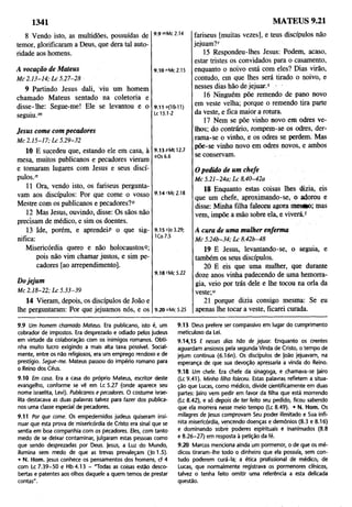 1341 MATEUS 9.21
8 Vendo isto, as multidões, possuídas de
temor, glorificaram a Deus, que dera tal auto­
ridade aos homens.
9.9 '"Mc 2.14
A vocação de Mateus
Mc 2.13-14; Lc 5.27-28
9.10 "Mc 2.15
9 Partindo Jesus dali, viu um homem
chamado Mateus sentado na coletoria e
disse-lhe: Segue-me! Ele se levantou e o
seguiu.™
9.11 o(IO-ll)
Lc 15.1-2
Jesus come com pecadores
Mc 2.15-17; Lc 5.29-32
10 E sucedeu que, estando ele em casa, à
mesa, muitos publicanos e pecadores vieram
e tomaram lugares com Jesus e seus discí­
pulos.”
11 Ora, vendo isto, os fariseus pergunta­
vam aos discípulos: Por que come o vosso
Mestre com os publicanos e pecadores?0
12 Mas Jesus, ouvindo, disse: Os sãos não
precisam de médico, e sim os doentes.
13 Ide, porém, e aprendeiP o que sig­
nifica:
Misericórdia quero e não holocaustosR;
pois não vim chamar justos, e sim pe­
cadores [ao arrependimento].
Dojejum
Mc 2.18-22; Lc 5.33-39
9.13 pMt 12.7
4Os 6.6
9.14 "Mc 2.18
9.15 s|o 3.29;
ICo 7.5
9.18 'Mc 5.22
14 Vieram, depois, os discípulos de João e
lhe perguntaram: Por que jejuamos nós, e os 9.20 "Mc 5.25
fariseus [muitas vezes], e teus discípulos não
jejuam?r
15 Respondeu-lhes Jesus: Podem, acaso,
estar tristes os convidados para o casamento,
enquanto o noivo está com eles? Dias virão,
contudo, em que lhes será tirado o noivo, e
nesses dias hão de jejuar.s •
16 Ninguém põe remendo de pano novo
em veste velha; porque o remendo tira parte
da veste, e fica maior a rotura.
17 Nem se põe vinho novo em odres ve­
lhos; do contrário, rompem-se os odres, der­
rama-se o vinho, e os odres se perdem. Mas
põe-se vinho novo em odres novos, e ambos
se conservam.
O pedido de um chefe
Mc 5.21-24a; Lc 8.40-42a
18 Enquanto estas coisas lhes dizia, eis
que um chefe, aproximando-se, o adorou e
disse: Minha filha faleceu agora mesMo; mas
vem, impõe a mão sobre ela, e viverá.f
A cura de uma mulher enferma
Mc 5.24b-34; Lc 8.42b-48
19 E Jesus, levantando-se, o seguia, e
também os seus discípulos.
20 E eis que uma mulher, que durante
doze anos vinha padecendo de uma hemorra­
gia, veio por trás dele e lhe tocou na orla da
veste;“
21 porque dizia consigo mesma: Se eu
apenas lhe tocar a veste, ficarei curada.
9.9 Um homem chamado Mateus. Era publicano, isto é, um
cobrador de impostos. Era desprezado e odiado pelos judeus
em virtude da colaboração com os inimigos romanos. Obti­
nha muito lucro exigindo a mais alta taxa possível. Social­
mente, entre os não religiosos, era um emprego rendoso e de
prestígio. Segue-me. Mateus passou do império romano para
o Reino dos Céus.
9.10 Em casa. Era a casa do próprio Mateus, escritor deste
evangelho, conforme se vê em Lc 5.27 (onde aparece seu
nome israelita, Levij. Publicanos e pecadores. O costume israe­
lita destacava as duas palavras talvez para fazer dos publica­
nos uma classe especial de pecadores.
9.11 Por que come. Os empedernidos judeus quiseram insi­
nuar que esta prova de misericórdia de Cristo era sinal que se
sentia em boa companhia com os pecadores. Eles, com tanto
medo de se deixar contaminar, julgaram estas pessoas como
que sendo desprezadas por Deus. Jesus, a Luz do Mundo,
ilumina sem medo de que as trevas prevaleçam (|o 1.5).
• N. Hom. Jesus conhece os pensamentos dos homens, cf 4
com Lc 7.39-50 e Hb4.13 - "Todas as coisas estão desco­
bertas e patentes aos olhos daquele a quem temos de prestar
contas".
9.13 Deus prefere ser compassivo em lugar do cumprimento
meticuloso da Lei.
9.14,15 E nesses dias hão de jejuar. Enquanto os crentes
aguardam ansiosos pela segunda Vinda de Cristo, o tempo de
jejum continua (6.16n). Os discípulos de |oão jejuavam, na
esperança de que sua devoção apressaria a vinda do Reino.
9.18 Um chefe. Era chefe da sinagoga, e chamava-se jairo
(Lc 9.41). Minha filha faleceu, Estas palavras refletem a situa­
ção que Lucas, como médico, divide çientificamente em duas
partes: jairo vem pedir em favor da filha que está morrendo
(Lc 8.42), e só depois de ter feito seu pedido, ficou sabendo
que ela morrera nesse meio tempo (Lc 8.49). • N. Hom. Os
milagres de Jesus comprovam Seu poder ilimitado e Sua infi­
nita misericórdia, vencendo doenças e demônios (8.3 e 8.16)
e dominando sobre poderes espirituais e inanimados (8.8
e 8.26-27) em resposta à petição da fé.
9.20 Marcos menciona ainda um pormenor, o de que os mé­
dicos tiraram-lhe todo o dinheiro que ela possuía, sem con­
tudo poderem curá-la; a ética profissional de médico, de
Lucas, que normalmente registrava os pormenores clínicos,
talvez o tenha feito omitir uma referência a esta delicada
questão.
 
