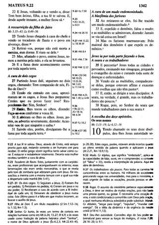 MATEUS 9.22 1342
22 E Jesus, voltando-se e vendo-a, disse:
Tem bom ânimo, filha, a tua fé te salvou. E,
desde aquele instante, a mulher ficou sã.v
A ressurreição dafilha de Jairo
Mc 5.35-43; Lc 8.49-56
23 Tendo Jesus chegado à casa do chefe e
vendo os tocadores de flauta e o povo em
alvoroço, disse:"'
24 Retirai-vos, porque não está morta a
menina, mas dorme. E riam-se dele."
25 Mas, afastado o povo, entrou Jesus, to­
mou a menina pela mão, e ela se levantou.
26 E a fama deste acontecimento correu
por toda aquela terra.
A cura de dois cegos
Tl Partindo Jesus dali, sèguiram-no dois
cegos, clamando: Tem compaixão de nós, Fi­
lho de Davfiy
28 Tendo ele entrado em casa, aproxi­
maram-se os cegos, e Jesus lhes perguntou:
Credes que eu posso fazer isso? Res-
pondetam-lhe: Sim, Senhor!
29 S ti o , lhes tocou os olhos, dizendo:
Faça-ise-’i'os conforme a vossa fé.
30 E .abriram-se-lhes os olhos. Jesus, po­
rém, os advertiu severamente, dizendo: Acau-
telai-vos de que ninguém o saiba.2
31 Saindo eles, porém, divulgaram-lhe a
fama por toda aquela terra.0
9.22 >tc 7.50
9.23
« 2 0 35.25;
Lc 8.51
9.24 *At 20.10
9.27 rMt 15.22;
Lc 18.38-39
9.30 ^Mt 8.4
A cura de um mudo endemoninhado.
A blasfêmia dosfariseus
32 Ao retirarem-se eles, foi-lhe trazido
um mudo endemoninhado.b
33 E, expelido o demônio, falou o mudo;
e as multidões se admiravam, dizendo: Jamais
se viu tal coisa em Israel!
34 Mas os fariseus murmuravam: Pelo
maioral dos demônios é que expele os de­
mônios.2
9.31 oMc 7.36
Jesus ia por toda partefazendo o bem.
A seara e os trabalhadores
9.32 6Mt 12.22
9.34 c(32-34)
Mt 10.25;
12.22-24;
Mc 3.22;
Lc 11.14-15
9.35 dMt 4.23;
Mc 1.39; Lc 4.44
9.36
«1RS 22.17;
2Cr 18.16;
Mc 6.34
9.37 Ur 10.2
35 E percorriad Jesus todas as cidades e
povoados, ensinando nas sinagogas, pregando
o evangelho do reino e curando toda sorte de
doenças e enfermidades.
36 Vendo ele as multidões, compadeceu-
se delas, porque estavam aflitas é exaustas
como ovelhas que não têm pastore.
37 E, então, se dirigiu a seus discípulos: A
seara, na verdade, é grande, mas os trabalha­
dores são poucos/
38 Rogai, pois, ao Senhor da seara que
mande trabalhadores para a sua seara.9
A escolha dos doze apóstolos.
Os seus nomes
Mc 3.13-19; Lc 6.12-16
9.38 9(37-38)
Lc10.2
Tendo chamado os seus doze discí­
pulos, deu-lhes Jesus autoridade so-
9.22 A tua fé te salvou. Deus, através de Cristo, está sempre
pronto para agir, restando somente o ser humano crer para
receber. O verbo grego sõzein significa tanto salvar como cu­
rar. É restaurar e restabelecer totalmente. Decerto esta mulher
recebeu também a cura da alma.
9.23 Tocadores de flauta. Estes, juntamente com as carpidei­
ras, eram profissionais que acompanhavam os enterros; essas
lamentações não eram sertão mercenárias, o que se revela
pelo tom de zombaria qué adotaram para com Jesus. Ele res­
suscitou a menina com a mesma ternura com a qual sua mãe
a despertaria cada manhã (Mc 5.41).
9.27-31 Os dois cegos: 1) Seguiram a Jesus; 2) Fizeram-lhe
um pedido; 3) Persistiam no pedido; 4) Creram em Jesus e no
seu poder; 5) Receberam a cura de acordo com a fé indivi­
dual de cada um; 6) Deixaram de obedecer a Jesus numa
coisa. Este último passo é a falta em que muitos incorrem, ao
buscar o auxílio de Jesus.
9.27 Filho de Davi. É um título messiânico (2 Sm 7.12-16;
Lc 1.32; Rm 1.3). ,
9.28 Senhor. Gr kurios, às vezes um termo de cortesia em
relações humanas como em Mt 6.24; 15.27; Ef 6.9; e às vezes
usado como tradução da palavra hebraica yhwh "Senhor",
o nome de Deus aplicado a Jesus (Êx 6.2,3; Mt 22.43-45;
Jn 20.28). Estes cegos, porém, estavam ainda incertos quanto
ao pleno sentido da palavra quando a aplicaram a Jesu
(At 2.21, Rm 10.9,13).
9.32 Mudo. Gr kõphos, que significa "embotado", aplica-s*
às capacidades de falar, ouvir, ver e compreender; o contexto
(cf "falou" v 33), revela a interpretação da palavra. Aqui era
obra de demônios.
9.37 Os trabalhadores sõo poucos. Para todas as carreiras tá
concorrências entre os homens. Há milhares de excedentes
procurando vagas nas universidades, mas para o ministério, a
mais urgente de todas as vocações, poucas pessoas se ofe­
recem.
9.38 Rogai. O assunto do ministério pertence especialmerto
a Deus, e deve ser motivo de muitas orações, pois não baáa
uma pessoa querer, ou gostar. É necessária uma vocação i
vina, e está condicionada à comunhão com Deus pela oração
a qual nenhuma eficiência eclesiástica pode substituir. Mandfc
Gr ekbalein, "lançar para longe", "expulsar", "mandar co »
energia". Dá a idéia da dinâmica e da urgência da m issã
cristã (cf Ef 4.11,12).
10.1 Deu-lhes autoridade. Concedeu algo do Seu poder »■
brenatural para vencer as forças do maligno, cf notas 7 J ft
28.18-20; Lc 9.1.
 