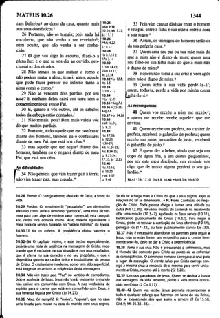 MATEUS 10.26 1344
ram BelzebuS ao dono da casa, quanto mais
aos seus domésticos?
26 Portanto, não os temais; pois nada há
encoberto, que não venha a ser reveladoó;
nem oculto, que não venha a ser conhe­
cido.
27 O que vos digo às escuras, dizei-o a
plena luz; e o que se vos diz ao ouvido, pro­
clamai-o dos eirados.
28 Não temais os que matam o corpo e
não podem matar a alma; temei, antes, aquele
que pode fazer perecer no inferno tanto a
alma como o corpo.'
29 Não se vendem dois pardais por um
asse? E nenhum deles cairá em terra sem o
consentimento de vosso Pai.
30 E, quanto a vós outros, até os cabelos
todos da cabeça estão contados.!
31 Não temais, pois! Bem mais valeis vós
do que muitos pardais.
32 Portanto, todo aquele que me confessar
diante dos homens, também eu o confessarei
diante de meu Pai, que está nos céus;*
33 mas aquele que me negar' diante dos
homens, também eu o negarei diante de meu
Pai, que está nos céus. -
As dificuldades
i 34 Não penseis que vim trazer paz à terra;
não vim trazer paz, mas espada.m
10.25
SMt 9.34;
12.24; Mc 3.22;
Lc 11.15
10.26
!>Mc4.22;
Lc 8.17
10.28
ris 8.12-13;
IPe 3.14
10.30
/ISm 14.45;
2Sm 14.11;
At 27.34
10.32 Hc 12.8;
Ap 3.5
10.33
'2Tm2.12
10.34 .
">Lc 12.49
10.35 "Mq 7.6
10.36 o(35-36)
Mq 7.6
10.37 pLc 14.26
10.38
íMt 16.24;
Lc 9.23
10.39
rLc 17.33;
|o 12.25
J(38-39)
Mt 16.24-25;
Mc 8.34-35;
Lc 9.23-24;
17.33; |o 12.25
10.40
(Lc 10.16;
]o 13.20
oMc9.37;
Lc9.48
35 Pois vim causar divisão entre o homem
e seu pai; entre a filha e sua mãe e entre a nora
e sua sogra."
36 Assim, os inimigos do homem serão os
da sua própria casa.0
37 Quem ama seu pai ou sua mãe mais do
que a mim não é digno de mim; quem ama
seu filho ou sua filha mais do que a mim não
é digno de mim;P
38 e quem não toma a sua cruz e vem após
mim não é digno de mim.9
39 Quem acha a sua vida perdê-la-ár;
quem, todavia, perde a vida por minha causa
açhá-la-á.5
As recompensas
40 Quem vos recebe a mim me recebe';
e quem me recebe recebe aquele“ que me
enviou.
41 Quem recebe um profeta, no caráter de
profeta, receberá o galardão de profeta; quem
recebe um justo, no caráter de justo, receberá
o galardão de justo.v
42 E quem der a beber, ainda que seja um
copo de água fria, a um destes pequeninos,
por ser este meu discípulo, em verdade vos
digo que de modo algum perderá o seu ga­
lardão."
10.41 v1Rs 17.10; 2Rs4.8 10.42 »Mt 8.5-6; Hb6.10
10.28 Perecer. O castigo eterno; afastado de Deus; a fonte da
vida.
10.29 Pardais. Cr strouthion lit "passarinho", um diminutivo
afetuoso como seria o feminino "pardoca", uma nota de ter­
nura para com algo de mínimo valor comercial; esta compai­
xão divina nos consola muito. Asse, moeda equivalente a
meia hora de serviço baseado no "salário mínimo" da época.
10.30,31 Até os cabelos. Á providência divina valoriza o
homem. ‘
10.32-36 O capítulo inteiro, e este trecho especialmente,
projeta uma nota de urgência na mensagem de Cristo, mos­
trando que é exclusiva na sua situação e nos seus resultados,
que é eterna na sua duração e no seu propósito, e que é
dogmática quanto ao caráter único e insubstituível da pessoa
de Cristo. O cristianismo moderno, como tem sido superficial,
está longe de arcar com as exigências desta mensagem.
10.34 Não vim trazer paz. "Paz" no sentido de comodismo,
ócio e ausência de lutas, jesus não trará, enquanto o mundo
não estiver em comunhão com Deus. A paz verdadeira de
espírito para o crente que está em comunhão com Deus, é
sua herança legada por Cristo ( jo 14.27).
10.35 Nora. Cr numphé, lit "noiva", "esposa", que no caso
seria levada para morar na casa do marido com seus sogros.
Se ela se achega mais a Cristo do que a seus sogros, logo as
relações no lar se deterioram. • N. Hom. Confissão ou nega­
ção de Cristo. Toda pessoa chega a tomar uma atitude ou
outra (Mt 12.20). Há vários modos de confessá-lo, recebendo
dEle uma missão (10.5-7), ajudando os Seus servos (10.11),
testificando publicamente de Cristo (10.32). Para negar a
Cristo, pode-se recusar a aceitação de Seus obreiros (10.14),
persegui-los (17-23), ou falar publicamente contra Ele (33).
10.37 Não é necessário abandonar os parentes para seguir a
jesus, mas se estes forem um empecilho para o crente livre­
mente servi-lo, deve-se dar a Cristo a preeminência.
10.38 Tomo a sua cruz. Não é procurando p sofrimento, mas
é vivendo tão-somente para Cristo ao ponto de se enfrentar
as conseqüências. O criminoso romano carregava a cruz para
o lugar da execução. O crente salvo por Cristo carrega con­
sigo a mesma cruz: a renúncia de si mesmo para servir unica­
mente a Cristo, mesmo até à morte (Gl 2.20),
10.39 Um dos paradoxos de Jesus. Quem se dedica à busca
das vantagens da vida terrestre, perde a vida eterna conce­
dida em Cristo (2 Co 5.17).
10.40-42 Quem vos. recebe, jesus promete recompensar a
todo e qualquer esforço que fizermos em favor do seu Reino,
não se esquecendo dos que assim Q servem (1 Co 15.58;
Cl 6.9; Mt 25.35-36). .
 