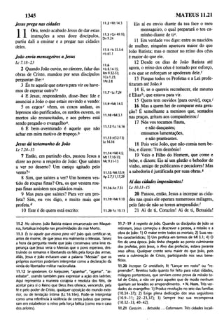 1345 MATEUS 11.21
Jesus prega nas cidades
n
Ora, tendo acabado Jesus de dar estas
instruções a seus doze discípulos,
partiu dali a ensinar e a pregar nas cidades
deles.
João envia mensageiros a Jesus
L c 7.18-23
2 Quando João ouviu, no cárcere, falar das
obras de Cristo, mandou por seus discípulos
perguntar-lhe:*
3 És tu aquele que estava para vir ou have­
mos de esperar outro?/
4 E Jesus, respondendo, disse-lhes: Ide e
anunciai a João o que estais ouvindo e vendo:
5 os cegos* vêem, os coxos andam, os
leprosos são purificados, os surdos ouvem, os
mortos são ressuscitados, e aos pobres está
sendo pregado o evangelho0.
6 E bem-aventurado é aquele que não
achar em mim motivo de tropeço.b
Jesus dá testemunho de João
L c 7.24-35
7 Então, em partindo eles, passou Jesus a
dizer ao povo a respeito de João: Que saístes
a ver no deserto? Um caniço agitado pelo
vento?*
8 Sim, que saístes a ver? Um homem ves­
tido de roupas finas? Ora, os que vestem rou­
pas finas assistem nos palácios reais.
9 Mas para que saístes? Para ver um pro­
feta? Sim, eu vos digo, e muito mais que
profeta.d
10 Este é de quem está escrito:
11.2*Mt14.3
11.3 rGn 49.10;
Dn 9.24
11.5 zls 35.5-6
ais 61.1
11.6
bis 8.14-15;
Rm9.32-33;
1Co 1.23;
1Pe 2.8
11.7 T c 7.24
11.9 °Mt 14.5
11.10'Ml 3.1
11.12'Lc16.16
11.13 9(12-13)
Lc 16.16
11.146MI 4.5;
Mt 17.10-13;
Mc 9.11-13
11.15 'Mt 13.9;
Ap 2.7,11,17,29
11.16/Lc 7.31
11.19 LMt 9.10
11.20 'Lc 10.13
Eis aí eu envio diante da tua face o meu
mensageiro, o qual preparará o teu ca­
minho diante de tie.
11 Em verdade vos digo: entre os nascidos
de mulher, ninguém apareceu maior do que
João Batista; mas o menor no reino dos céus
é maior do que ele.
12 Desde os dias de João Batista até
agora, o reino dos céus é tomado por esforço,
e os que se esforçam se apoderam dele.f
13 Porque todos os Profetas e a Lei profe­
tizaram até João.9
14 E, se o quereis reconhecer, ele mesmo
é Eliash, que estava para vir.
15 Quem tem ouvidos [para ouvir], ouça.'
16 Mas a quem hei de comparar esta gera­
ção? É semelhante a meninos que, sentados
nas praças, gritam aos companheiros:/
17 Nós vos tocamos flauta,
e não dançastes;
entoamos lamentações,
e não pranteastes.
18 Pois veio João, que não comia nem be­
bia, e dizem: Tem demônio!
19 Veio o Filho do Homem, que come e
bebe, e dizem; Eis aí um glutão e bebedor de
vinho, amigo de publicanos e pecadores! Mas
a sabedoria é justificada por suas obras.k
Ai das cidades impenitentes!
L c 10.13-15
20 Passou, então, Jesus a increpar as cida­
des nas quais ele operara numerosos milagres,
pelo fato de não se terem arrependido:1
21 Ai de ti, Corazim! Ai de ti, Betsaida!
11.2 No cárcere. |oão Batista estava encarcerado em Maque-
ros, fortaleza inóspita nas proximidades do mar Morto.
11.3 És tu aquele que estava para vir? João quis certificar-se,
antes de morrer, de que Jesus era realmente o Messias. Talvez
a hora da pergunta revele que João conservava uma leve es­
perança que Jesus seria o Messias que o povo esperava, des­
truindo os romanos e libertando os fiéis pela força das armas.
Aliás, Jesus e |oão evitaram usar a palavra "Messias" que os
próprios ouvintes poderiam interpretar como a declaração da
vinda do libertador militar nacionalista.
11.12 Se apoderam. Cf harpazein, "apanhar", "agarrar", "ar­
rebatar", usando também para expressar a ação dos ladrões.
Aqui representa a maneira corajosa e resoluta dos fiéis, de
aceitar para si o Reino que Deus lhes oferece, vencendo, pela
fé e pelo poder de Cristo, qualquer oposição do mundo exte­
rior, ou de tentação íntima (Lc16.16n). Pode-se interpretar
como uma referência à violência de certos judeus que pensa­
ram em estabelecer o reino pela força bélica (como era o caso
dos zelotes).
11.7-19 A respeito de João. Quando os discípulos de João se
retiraram, Jesus começou a descrever a pessoa, a missão e a
obra de |oão: 1) O maior entre todos os mortais; 2) Suas ves­
tes características; 3) Um profeta em termos de Ml 3:1; 4) O
fim de uma época. João tinha chegado ao ponto culminante
dos profetas, pois Jesus, o Alvo das profecias, estava perante
seus olhos. Qualquer crente seria maiór do que |oão, pois
veria a culminação de Cristo, participando nos seus bene­
fícios.
11.20 increpar. Gr oneidisein, lit "Lançar em rosto" ou "re­
preender". Revelou tudo quanto foi feito para estas cidades,
milagres portentosos, que serviam como prova da missão to­
tal de Cristo, a não ser para aqueles que de modo nenhum
queriam ser levados ao arrependimento. • N. Hom. Três ver­
dades do evangelho: 1) Produz revolução no seio das famílias
(10.34-37); 2) Exige plena dedicação dos seus seguidores
(1 0 .9-1 1 ; 22-23,37); 3) Sempre traz sua recompensa
(10 .32 -3 3,4 0 -42 ).
11.21 Corazim.. . Betsaida.. . Cafarnaum. Três cidades locali-
 