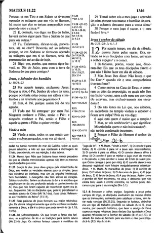 MATEUS 11.22 1346
Porque, se em Tiro e em Sidom se tivessem
operado os milagres que em vós se fizeram,
há muito que elas se teriam arrependido com
pano de saco e cinza.m
22 E, contudo, vos digo: no Dia do Juízo,
haverá menos rigor para Tiro e Sidom do que
para vós outras."
23 Tu, Cafamaum, elevar-te-ás, porven­
tura, até ao céu°? Descerás até ao inferno;
porque, se em Sodoma se tivessem operado
os milagres que em ti se fizeram, teria ela
permanecido até ao dia de hoje.
24 Digo-vos, porém, que menos rigor ha­
verá, no Dia do Juízo, para com a terra de
Sodoma do que para contigo.P
Jesus, o Salvador dos humildes
L c 10.21-22
25 Por aquele tempo, exclamou Jesus:
Graças te dou, ó Pai, Senhor do céu e da terra,
porque ocultaste estas coisas aos sábios e ins­
truídos e as revelaste aos pequeninos.'?
26 Sim, ó Pai, porque assim foi do teu
agrado.
27 Tudo me foi entregue' por meu Pai.
Ninguém conhece o Filho, senão o Pais; e
ninguém conhece o Pai, senão o Filho e
aquele a quem o Filho o quiser revelar.
11.21
mJoh 3.7-8
11.22 "(21-22)
Is 23.1-18;
Ez 26.1-28.26;
Jl 3.4-8;
Am 1.9-10;
Zc 9.2-4
11.23
ols 14.13-15
11.24p(23-24)
Gn 19.24-28;
Mt 10.15;
Lc 10.12
11.25 9SI 8.2;
Lc 10.21;
1Co 1.19,27;
2Co 3.14
11.27 r|o 3.35
sjo 10.15
11.29 íjr 6.16;
Jo 13.15; 1)0 2.6
11.30 uljo 5.3
12.1 *0123.25
12.3
»ISm 21.1-6
12.4 «Lv 24.9
12.5
yNm 28.9-10
Vinde a mim 12.6 *2Cr 6.18
28 Vinde a mim, todos os que estais can­
sados e sobrecarregados, e eu vos aliviarei.
12.7 oMt9.l3
t>Os 6.6
29 Tomai sobre vós o meu jugo e aprendei
de mim, porque sou manso e humilde de cora­
ção; e achareis descanso para a vossa alma.'
30 Porque o meu jugo é suave, e o meu
fardo é leve."
Jesus é senhor do sábado
M c 2 .2 3 -2 8 ; L c 6 .1 -5
Por aquele tempo, em dia de sábado,
passou Jesus pelas searas. Ora, es­
tando os seus discípulos com fome, entraram
a colher espigasse a comer.
2 Os fariseus, porém, vendo isso, disse­
ram-lhe: Eis que os teus discípulos fazem o
que não é lícito fazer em dia de sábado.
3 Mas Jesus lhes disse: Não lestes o que
fez Davi”' quando ele e seus companheiros
tiveram fome?
4 Como entrou na Casa de Deus, e come­
ram os pães da proposição, os quais não lhes
era lícito" comer, nem a ele nem aos que com
ele estavam, mas exclusivamente aos sacer­
dotes?
5 Ou não lestes na Lei que, aos sábados,
os sacerdotes no templo violam o sábado/ e
ficam sem culpa? Pois eu vos digo:
6 aqui está quem é maior que o templo."
7 Mas, se vós soubésseis0 o que significa:
Misericórdia quero e não holocaustos*,
não teríeis condenado inocentes.
8 Porque o Filho do Homem é senhor do
<
31:
sábado..
zadas na banda noroeste do mar da Galiléia, sobre as quais
pouco sabemos, a não ser que rejeitaram a mensagem de
Cristo, precedendo, em sua rejeição, à dos judeus.
11.24 Menos rigor. Não que Sodoma fosse menos pecadora
do que as cidades mencionadas: apenas não teve as mesmas
oportunidades que estas. .........
11.25 Graças te dou. Jesus dava graças pela misericórdia de
Deus, em revelar as verdades eternas para os simples, jesus
não condena ao intelecto, mas sim ao orgulho intelectual.
Sem humildade, o evangelho não tem acesso ao coração.
Sábios e instruídos. Seriam os doutores da Lei e os escribas que
orgulhavam-se do seu profundo estudo e conhecimento do
AT, mas que não foram capazes de reconhecer quem era Je­
sus. Pequeninos. São os discípulos que, pela fé, perceberam a
verdade acerca de Cristo (M t 16.16ss). Estas coisas. Referem-
se aos "mistérios do Reino" (13.11).
11.27 Estas palavras de Jesus formam sua maior reivindica­
ção. Ele afirma categoricamente que só Ele conhece verdadei­
ramente a Deus, e Ele é o único que pode revelá-lo (Jo 1.18;
14.9s).
11.28-30 Sobrecarregados. Os que levam o fardo dos fari­
seus, as exigências da lei e as tradições para serem salvos
(Mt 23.4). jugo. Os rabinos fariseus usaram a metáfora do
"jugo da lei". • N. Hom. "Vinde a mim". 1 )0 convite é para
todos; 2) O convite é para vir a |esus sem intermediários;
3) O convite é para os aflitos; 4) O convite oferece alívio à
alma; 5) O convite é para se rejeitar o jugo cruel do mundo
e do pecado, e para receber o suave de Cristo (é suave por­
que Cristo carrega o peso por nós); 6) O convite oferece-nos
descanso espiritual num Mestre verdadeiramente misericor­
dioso. • N. Hom. As maravilhas de Jesus: 1) O convite de
Jesus; 2) O alívio de Jesus; 3) O descanso de jesus; 4 ) O jugo
de Jesus; 5) O fardo de Jesus; 6) A paz de Jesus. Assim como
a pomba de Noé encontrou, na arca, o descanso que não
existia fora, assim o crente encontra, no Senhor Jesus, des­
canso e paz para o seu coração (Rm 5.1).
12.1-8 Entraram a colher, espigas. Seguindo a Jesus pelos
campos de trigo, os discípulos usufruíram do mesmo direito
que os transeuntes, comendo para satisfazer a fome, sem le­
var nada consigo (Dt 23.25). Segundo os fariseus, debulhar
era um tipo de trabalho proibido no sábado (Lc 6.1). Jesus
mostra, por exemplo histórico, que fazer o serviço de Deus
supera as regras religiosas. Jesus declara Sua igualdade a Deus
quando reivindica ser o Senhor do sábado (8; cf Jo 5.17). O
sábado foi dado ao homem para seu bem e não para preju­
dicá-lo (12). Veja Lc 6.4n.
 