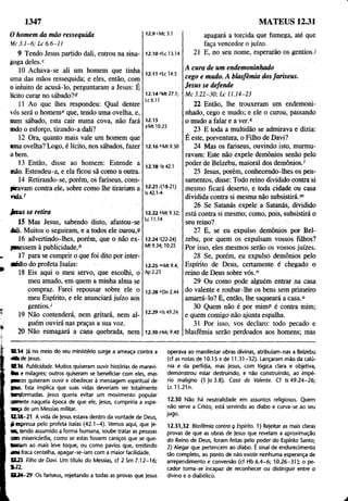 1347 MATEUS 12.31
0 homem da mão ressequida
Mc 3.1-6; Lc 6.6-11
9 Tendo Jesus partido dali, entrou na sina­
goga deles.c
10 Achava-se ali um homem que tinha
uma das mãos ressequida; e eles, então, com
o intuito de acusá-lo, perguntaram a Jesus; É
lícito curar no sábado?d
11 Ao que lhes respondeu; Qual dentre
vós será o homemc que, tendo uma ovelha, e,
num sábado, esta cair numa cova, não fará
iodo o esforço, tirando-a dali?
12 Ora, quanto mais vale um homem que
■ma ovelha? Logo, é lícito, nos sábados, fazer
o bem.
13 Então, disse ao homem: Estende a
mão. Estendeu-a, e ela ficou sã como a outra.
14 Retirando-se, porém, os fariseus, cons-
psavam contra ele, sobre como lhe tirariam a
n á ã .f
12.10 4Lc 13.14
12.11 eLc 14.5
12.14'Mt 27.1;
Lc6.ll
12.15
sMt 10.23
12.16 6Mt 9.30
12.18 >
ls42.1
12.217(18-21)
Is 42.1-4
Jaus se retira
15 Mas Jesus, sabendo disto, afastou-se
dali. Muitos o seguiram, e a todos ele curou,9
16 advertindo-lhes, porém, que o não ex­
pusessem à publicidade,
17 para se cumprir o que foi dito por inter­
médio do profeta Isaías:
18 Eis aqui o meu servo, que escolhi, o
meu amado, em quem a minha alma se
compraz. Farei repousar sobre ele o
meu Espírito, e ele anunciará juízo aòs
gentios.'
19 Não contenderá, nem gritará, nem al­
guém ouvirá nas praças a sua voz.
20 Não esmagará a cana quebrada, nem
12.22 kMt 9.32;
Lc 11.14
12.24 '(22-24)
Mt 9.34; 10.25
12.25 ">Mt 9.4;
Ap 2.23
12.28 "Dn 2.44
12.29 oIs 49.24
12.30 pMc 9.40
apagará a torcida que fumega, até que
faça vencedor o juízo.
21 E, no seu nome, esperarão os gentiosJ
A cura de um endemoninhado
cego e mudo. A blasfêmia dosfariseus.
Jesus se defende
M c 3 .2 2-3 0 ; L c 11.14-23
22 Então, lhe trouxeram um endemoni­
nhado, cego e mudo; e ele o curou, passando
o mudo a falar e a ver.*
23 E toda a multidão se admirava e dizia:
E este, porventura, o Filho de Davi?
24 Mas os fariseus, ouvindo isto, murmu­
ravam: Este não expele demônios senão pelo
poder de Belzebu, maioral dos demônios.1
25 Jesus, porém, conhecendo-lhes os pen­
samentos, disse: Todo reino dividido contra si
mesmo ficará deserto, e toda cidade ou casa
dividida contra si mesma não subsistirá."1
26 Se Satanás expele a Satanás, dividido
está contra si mesmo; como, pois, subsistirá o
seu reino? ,
27 E, se eu expulso demônios por Bel­
zebu, por quem os expulsam vossos filhos?
Por isso, eles mesmos serão os vossos juízes.
28 Se, porém, eu expulsò demônios pelo
Espírito de Deus, certamente é chegado o
reino de Deus sobre vós.n
29 Ou como pode alguém entrar na casa
do valente e roubar-lhe os bens sem primeiro
amarrá-lo? E, então, lhe saqueará a casa.°
30 Quem não é por mimP é contra mim;
e quem comigo não ajunta espalha.
31 Por isso, vos declaro: todo pecado e
blasfêmia serão perdoados aos homens; más
*214 Já no meio do seu ministério surge a ameaça contra a
â fe de jesus.
1216 Publicidade. Muitos quiseram ouvir histórias de maravi-
■
b e milagres; outros quiseram se beneficiar com eles, mas
pncos quiseram ouvir e obedecer à mensagem espiritual de
ia is . Esta implica que suas vidas deveriam ser totalmente
Miçformadas. Jesus queria evitar um movimento popular
«■rente naquela época de que ele, Jesus, cumpriria a espe-
raça de um Messias militar.
0 .18-21 A vida de Jesus estava dentro da vontade de Deus,
£ «pressa peio profeta Isaías (42.1-4). Vemos aqui, que |e-
■X tendo assumido a forma humana, soube tratar as pessoas
n m misericórdia, como se estas fossem caniços que se que-
fcnriam ao mais leve toque, ou como pavios que, emitindo
ma fraca centelha, apagar-se-iam com a maior facilidade.
O 23 filho de Davi. Um título do Messias, cf 2 Sm 7.12-16;
* 2 2 . . ■ .
B 2 4 -2 9 Os fariseus, rejeitando a todas as provas que Jesus
operava ao manifestar obras divinas, atribuíam-nas a Belzebu
(cf as notas de 10.15 e de 11.31 -32). Lançaram mão da calú­
nia e da perfídia, mas Jesus, com lógica clara e objetiva,
demonstrou estar destruindo, e não construindo, ao impé­
rio maligno (1 Jo 3.8). Casa do Valente. Cf Is 49.24-26;
Lc 11.21n.
12.30 Não há neutralidade em assuntos religiosos. Quem
não serve a Cristo, está servindo ao diabo e curva-se ao seu
jugo.
12.31,32 Blasfêmia contra Q íspírito. 1) Rejeitar as mais claras
provas de que as obras de Jesus que revelam a aproximação
do Reino de Deus, foram feitas pelo poder do Espírito Santo;
2) Alegar que pertencem ao diabo. É sinal de endurecimento
tão completo, ao ponto de não existir nenhuma esperança de
arrependimento e conversão (cf Hb 6.4-6; 10.26-31); o pe­
cador torna-se incapaz de reconhecer ou distinguir entre o
divino e o diabólico.
 