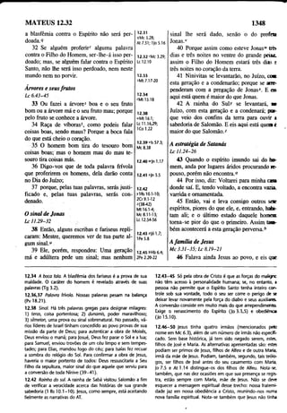 MATEUS 12.32 1348
a blasfêmia contra o Espírito não será per­
doada.9
32 Se alguém proferir' alguma palavra
contra o Filho do Homem, ser-lhe-á isso per­
doado; mas, se alguém falar contra o Espírito
Santo, não lhe será isso perdoado, nem neste
mundo nem no porvir.
Arvores e seusfrutos
1 x6 .4 3 -4 5
33 Ou fazei a árvore5 boa e o seu fruto
bom ou a árvore má e o seu fruto mau; porque
pelo fruto se conhece a árvore.
34 Raça de víboras', como podeis falar
coisas boas, sendo maus? Porque a boca fala
do que está cheio o coração.
35 O homem bom tira do tesouro bom
coisas boas; mas o homem mau do mau te­
souro tira coisas más.
36 Digo-vos que de toda palavra frívola
que proferirem os homens, dela darão conta
no Dia do Juízo;
37 porque, pelas tuas palavras, serás justi­
ficado e, pelas tuas palavras, serás con­
denado.
O sinal de Jonas
L c 11.29-32
12.31
9Mc 3.28;
At 7.51; 1Jo 5.16
12.32 rMc 3.29;
Lc 12.10
12.33
sMt 7.17-20
12.34
'Mt 15.18
12.38
uMt 16.1;
Lc 11.16,29;
ICo 1.22
12.39 ris 57.3;
Mc 8.38
12.40 "In 1.17
12.41 *|n 3.5
12.42
ylRs 10.1-10;
209.1-12
*(38-42)
Mt 16.1-4;
Mc 8.11-13;
Lc 12.54-56
38 Então, alguns escribas e fariseus repli­
caram: Mestre, queremos ver de tua parte al­
gum sinal.“
39 Ele, porém, respondeu: Uma geração
má e adúltera pede um sinal; mas nenhum
12.43 0jó 1.7;
1Pe 5.8
12.45 6Hb 6.4;
2Pe 2.20-22
sinal lhe será dado, senão o do profm
Jonas.1
'
40 Porque assim como esteve Jonaswtrês-
dias e três noites no ventre do grande petic
assim o Filho do Homem estará três dias e
três noites no coração da terra.
41 Ninivitas se levantarão, no Juízo, coa
esta geração e a condenarão; porque se arre­
penderam com a pregação de Jonas-*. E e»
aqui está quem é maior do que Jonas.
42 A rainha do Suit se levantará, tm
Juízo, com esta geração e a condenará; par­
que veio dos confins da terra para ouvir i
sabedoria de Salomão. E eis aqui está quem i
maior do que Salomão.*
A estratégia de Satanás
L c 11.24-26
43 Quando o espírito imundo sai do ho­
mem, anda por lugares áridos procurando re­
pouso, porém não encontra.“
44 Por isso, diz: Voltarei para minha ca»
donde saí. E, tendo voltado, a encontra vazia,
varrida e ornamentada.
45 Então, vai e leva consigo outros se*e
espíritos, piores do que ele, e, entrando, bato­
tam ali; e o último estado daquele homem
toma-se pior do que o primeiro. Assim tam­
bém acontecerá a esta geração perversa.6
A família de Jesus
M c 3 .3 1 -3 5 ; L c 8.19-21
46 Falava ainda Jesus ao povo, e eis que
12.34 A boca fala. A blasfêmia dos fariseus é a prova de sua
maldade. O caráter do homem é revelado através de suas
palavras (Tg 3.2).
12.36,37 Palavra frívola. Nossas palavras pesam na balança
(Pv 18.21).
12.38 Sinal. Há três palavras gregas para designar milagres:
1) feras, coisa portentosa; 2) dunamis, poder maravilhoso;
3) sêmeion, uma prova ou sinal sobrenatural. No passado, vá­
rios líderes de Israel tinham concedido ao povo provas de sua
missão da parte de Deus; para autenticar a obra de Moisés,
Deus enviou o maná; para Josué, Deus fez parar o Sòl e a lua;
para Samuel, enviou trovões de um céu limpo e sem tempes­
tades; para Elias, mandou fogo do céu; para Isaías fez recuar
a sombra do relógio do Sol. Para confirmar a obra de Jesus,
haveria o maior portento de todos: Deus ressuscitaria a Seu
Filho da sepultura, maior sinal do que aquele que serviu para
a conversão de toda Nínive (39-41).
12.42 Rainha do sul. A rainha de Sabá visitou Salomão a fim
de verificar a veracidade acerca das histórias de sua grande
sabedoria (1 Rs 10.1-10). Jesus, como sempre, está aceitando
fielmente as narrativas do AT.
12.43-45 Só pela obra de Cristo é que as forças do maligno
não têm acesso à personalidade humana; se, no entanto, >
pessoa não permite que o Espírito Santo tenha inteiro con­
trole sob sua vontade, todo o seu ser corre o perigo de se
deixar levar novamente pela força do diabo e seus auxiliares.
A conversão consiste em muito mais do que arrependimento
Exige o renascimento do Espírito (|o 3.3,5) e obediência
(Jo 15.10).
12.46-50 Jesus tinha quatro irmãos (mencionados pelo
nome em Mc 6.3), além de um número de irmãs não especifi­
cado. Sém base histórica, já tem sido negado serem, estes,
filhos de José e Maria. As alternativas apresentadas são: estes
podiam ser primos de Jesus, filhos de Alfeu e de outra Maria,
irmã da mãe de Jesus. Podiam, também, segundo, tais teólo­
gos, ser filhos de José antes do seu casamento com Maria.
Jo 7.5 e At 1.14 distingue-os dos filhos de Alfeu. Nota-se,
também, que nas dez ocasiões em que sua presença se regis­
tra, estão sempre com Maria, mãe de Jesus. Não se deve
esquecer a mensagem espiritual desse trecho: nossa fraterni­
dade jaz em nossa obediência a Cristo, reunindo-nos numa
nova família espiritual. Nota-se também que Jesus não tinha
 