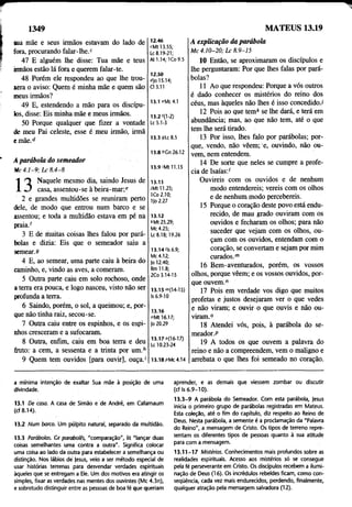 1349 MATEUS 13.19
sua mãe e seus irmãos estavam do lado de
fora, procurando falar-lhe.c
47 E alguém lhe disse: Tua mãe e teus
irmãos estão lá fora e querem falar-te.
48 Porém ele respondeu ao que lhe trou­
xera o aviso: Quem é minha mãe e quem são
meus irmãos?
49 E, estendendo a mão para os discípu­
los, disse: Eis minha mãe e meus irmãos.
50 Porque qualquer que fizer a vontade
de meu Pai celeste, esse é meu irmão, irmã
emãe.d
A parábola do semeador
Mc 4 :1 -9 ; L c 8 .4 -8
1 O Naquele mesmo dia, saindo Jesus de
-L J casa, assentou-se à beira-mar;e
2 e grandes multidões se reuniram perto
dele, de modo que entrou num barco e se
assentou; e toda a multidão estava em pé nà
praia.f
3 E de muitas coisas lhes falou por pará­
bolas e dizia: Eis que o semeador saiu a
semear.9
4 E, ao semear, uma parte caiu à beira do
caminho, e, vindo as aves, a comeram.
5 Outra parte caiu em solo rochoso, onde
a terra era pouca, e logo nasceu, visto não ser
profunda a terra.
6 Saindo, porém, o sol, a queimou; e, por­
que não tinha raiz, secou-se.
7 Outra caiu entre os espinhos, e os espi­
nhos cresceram e a sufocaram.
8 Outra, enfim, caiu em boa terra e deu
fruto: a cem, a sessenta e a trinta por um.h
9 Quem tem ouvidos [para ouvir], ouça.'
12.46
cMt 13.55;
Lc 8.19-21;
At 1.14; ICo 9.5
12.50
rfjo 15.14;
Cl 3.11
13.1 eMc4.1
13.2'(1-2)
Lc 5.1-3
13.3 sLc 8.5
13.8 "Gn 26.12
13.9 <Mt 11.15
13.11
IM tll.25;
ICo 2.10;
1|o 2.27
13.12
*Mt 25.29;
Mc 4.25;
Lc 8.18; 19.26
13.14'Is 6.9;
Mc 4.12;
|o 12.40;
Rm 11.8;
2Co 3.14-15
13.15 ">(14-15)
Is 6.9-10
13.16
"Mt 16.17;
jo 20.29
13.17 0(16-17)
Lc 10.23-24
13.18pMc4.l4
A explicação da parábola
M c 4 .1 0 -2 0 ; L c 8 .9 -1 5
10 Então, se aproximaram os discípulos e
lhe perguntaram: Por que lhes falas por pará­
bolas?
11 Ao que respondeu: Porque a vós outros
é dado conhecer os mistérios do reino dos
céus, mas àqueles não lhes é isso concedido./
12 Pois ao que tem* se lhe dará, e terá em
abundância; mas, ao que não tem, até o que
tem lhe será tirado.
13 Por isso, lhes falo por parábolas; por­
que, vendo, não vêem; e, ouvindo, não ou­
vem, nem entendem.
14 De sorte que neles se cumpre a profe­
cia de Isaías:'
Ouvireis com os ouvidos e de nenhum
modo entendereis; vereis com os olhos
e de nenhum modo percebereis.
15 Porque o coração deste povo está eridu-
recido, de mau grado ouviram com os
ouvidos e fecharam os olhos; pára não
suceder que vejam com os olhos, ou­
çam com os ouvidos, entendam com o
coração, se convertam e sejam por mim
curados.m
16 Bem-aventurados, porém, os vossos
olhos, porque vêem; e os vossos ouvidos, por­
que ouvem."
17 Pois em verdade vos digo que muitos
profetas e justos desejaram ver o que vedes
e não viram; e ouvir o que ouvis e não ou­
viram.0
18 Atendei vós, pois, à parábola do se­
meador.P
19 A todos os que ouvem a palavra do
reino e não a compreendem, vem o maligno e
arrebata o que lhes foi semeado no coração.
a mínima Intenção de exaltar Sua mãe à posição de uma
divindade.
13.1 De casa. A casa de Simão e de André, em Cafárnaum
(cf 8.14).
13.2 Num barco. Um púlpito natural, separado da multidão.
13.3 Parábolas. Gr parabolês, "comparação", lit "lançar duas
coisas semelhantes uma contra a outra". Significa colocar
uma cõisa ao lado da outra para estabelecer a semelhança ou
distinção. Nos lábios dé |esus, veio a ser método especial de
usar histórias terrenas para desvendar verdades espirituais
àqueles que se entregam a Ele. Um dos motivos era atingir os
simples, fixar as verdades nas mentes dos ouvintes (Mc 4.3n),
e sobretudo distinguir entre as pessoas de boa fé que queriam
aprender, e as demais que viessem zombar ou discutir
(cf Is 6.9-10).
13.3-9 A parábola do Semeador. Com esta parábola, jesus
inicia o primeiro grupo de parábolas registradas em Mateus.
Esta coleção, até o fim do capítulo, diz respeito ao Reino de
Deus. Nesta parábola, a semente é a proclamação da "Palavra
do Reino", a mensagem de Cristo. Os tipos de terreno repre­
sentam os diferentes tipos de pessoas quanto à sua atitude
para com a mensagem.
13.11-17 Mistérios. Conhecimentos mais profundos sobre as
realidades espirituais. Acesso aos mistérios só se consegue
pela fé perseverante em Cristo. Os discípulos recebem a ilumi­
nação de Deus (16). Os incrédulos rebeldes ficam, como con-
seqüência, cada vez mais endurecidos, perdendo, finalmente,
qualquer atração pela mensagem salvadora (12).
 