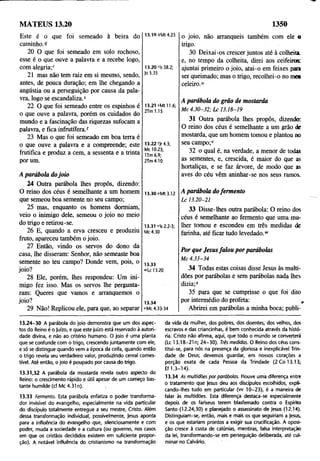 MATEUS 13.20 1350
Este é o que foi semeado à beira do
caminho.1
?
20 O que foi semeado em solo rochoso,
esse é o que ouve a palavra e a recebe logo,
com alegria;r
21 mas não tem raiz em si mesmo, sendo,
antes, de pouca duração; em lhe chegando a
angústia ou a perseguição por causa da pala­
vra, logo se escandaliza.5
22 O que foi semeado entre os espinhos é
o que ouve a palavra, porém os cuidados do
mundo e a fascinação das riquezas sufocam a
palavra, e fica infrutífera.?
23 Mas o que foi semeado em boa terra é
o que ouve a palavra e a compreende; este
frutifica e produz a cem, a sessenta e a trinta
por um.
A parábola dojoio
24 Outra parábola lhes propôs, dizendo:
O reino dos céus é semelhante a um homem
que semeou boa semente no seu campo;
25 mas, enquanto os homens dormiam,
veio o inimigo dele, semeou o joio no meio
do trigo e retirou-se.
26 E, quando a erva cresceu e produziu
fruto, apareceu também o joio.
27 Então, vindo os servos do dono da
casa, lhe disseram; Senhor, não semeaste boa
semente no teu campo? Donde vem, pois, o
joio?
28 Ele, porém, lhes respondeu: Um ini­
migo fez isso. Mas os servos lhe pergunta­
ram: Queres que vamos e arranquemos o
joio?
29 Não! Replicou ele, para que, ao separar
o joio, não arranqueis também com ele o
trigo.
30 Deixai-os crescer juntos até à colheita,
e, no tempo da colheita, direi aos ceifeiros:
ajuntai primeiro o joio, atai-o em feixes para
ser queimado; mas o trigo, recolhei-o no mem
celeiro.“
A parábola do grão de mostarda
M c 4 .3 0 -3 2 ; L c 13.18-19
31 Outra parábola lhes propôs, dizendo:
O reino dos céus é semelhante a um grão de
mostarda, que um homem tomou e plantou no
seu campo;1
'
32 o qual é, na verdade, a menor de todas
as sementes, e, crescida, é maior do que as
hortaliças, e se faz árvore, de modo que as
aves do céu vêm aninhar-se nos seus ramos.
A parábola dofermento
L c 13.20-21
33 Disse-lhes outra parábola: O reino dos
céus é semelhante ao fermento que uma mu­
lher tomou e escondeu em três medidas de
farinha, até ficar tudo levedado.w
Por que Jesusfalou por parábolas
M c 4 .33-34
34 Todas estas coisas disse Jesus às multi­
dões por parábolas e sem parábolas nada lhes
dizia;*
35 para que se cumprisse o que foi dito
por intermédio do profeta: ,
Abrirei em parábolas a minha boca; publi-
13.19 <?M
t 4.23
13.20 í-ls 58.2;
Jo 5.35
13.21 sM tll.6;
2Tm 1.15
13.22 t)r 4.3;
Mc 10.23;
1Tm 6.9;
2Tm4.10
13.30 “ Mt 3.12
13.31 ‘'Is 2.2-3;
Mc 4.30
13.33
»Lc 13.20
13.34
«Mc 4.33-34
13.24-30 A parábola do joio demonstra que um dos aspec­
tos do Reino é o juízo, e que este juízo está reservado à autori­
dade divina, e não ao critério humano. O joio é uma planta
que se confunde com o trigo, crescendo juntamente com ele,
e só se distingue quando vem a época da ceifa, quando então
o trigo revela seu verdadeiro valor, produzindo cereal comes­
tível. Até então, o joio é poupado por causa do trigo.
13.31,32 A parábola da mostarda revela outro aspecto do
Reino: o crescimento rápido e útil apesar de um começo bas­
tante humilde (cf Mc 4.31 n). :
13.33 Fermento. Esta parábola enfatiza o poder transforma­
dor invisível do evangelho, especialmente na vida particular
do discípulo totalmente entregue a seu mestre, Cristo. Além
dessa transformação individual, possivelmente, jesus aponta
para a influência do evangelho que, silenciosamente e com
poder, muda a sociedade e a cultura (ou governo, nos casos
em que os cristãos decididos existem em suficiente propor­
ção). A notável influência do cristianismo na transformação
da vida da mulher, dos pobres, dos doentes, dos velhos, dos
escravos e das criancinhas, é bem conhecida através da histó­
ria. Cristo não afirma, aqui, que todo o mundo se converterá
(Lc 13.18-21 n; 24-30). Três medidas. O Reino dos céus cons­
titui-se, para nós na presença da gloriosa e inexplicável Trin­
dade de Deus; devemos guardar, em nossos corações a
porção exata de cada Pessoa da Trindade (2 Co 13.13;
Ef 1.3-14).
13.34 As multidões por parábolas. Houve uma diferença entre
o tratamento que jesus deu aos discípulos escolhidos, expli­
cando-lhes tudo em particular (w 10-23), é a maneira de
falar às multidões. Esta diferença destaca-se especialmente
depois de os fariseus terem blasfemado contra o Espírito
Santo (12.24,30) e planejado o assassinato de Jesus (12.14).
Distinguiam-se, então, mais e mais os que seguiriam a jesus,
e os que estariam prontos a exigir sua crucificação. A oposi­
ção cresce à custa de calúnias, mentiras, falsa interpretação
da lei, transformando-se em perseguição deliberada, até cul­
minar no Calvário.
 