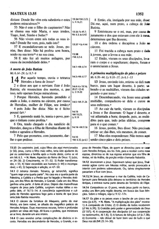 MATEUS 13.55 1352
diziam: Donde lhe vêm esta sabedoria e estes
poderes miraculosos?*
55 Não é este o filho do carpinteiro? Não
se chama sua mãe Maria, e seus irmãos,
Tiago, José, Simão e Judas?'
56 Não vivem entre nós todas as suas ir­
mãs? Donde lhe vem, pois, tudo isto?
57 E escandalizavam-se nele. Jesus, po­
rém, lhes disse: Não há profeta sem honra,
senão na sua terrame na sua casa.
58 E não fez ali muitos milagres, por
causa da incredulidade deles.n
13.54 *Mt 2.23;
Lc 4.16,23
13.55 'Is 49.7;
Mc 6.3; |o 6.42
13.57 mjo 4.44
13.58
"Mc 6.5-6
A morte de João Batista
Mc 6.14-29; kc 9.7-9
1 A Por aquele tempo, ouviu o tetrarca
x t Herodes a fama de Jesus0
2 e disse aos que o serviam: Este é João
Batista; ele ressuscitou dos mortos, e, por
isso, nele operam forças miraculosas.
3 Porque Herodes, haVendo prendido è
atado a João, o metera no cárcere, por causa
de Herodias, mulher de Filipe, seu irmão;P
4 pois João lhe dizia: Não te é lícito
possuí-laP/
5 E, querendo matá-lo, temia o povo,, por­
que o tinham como profeta.5
6 Ora, tendo chegado o dia natalício de
Herodes, dançou a filha dê Herodias diante de
todos e agradou a Herodes.
7 Pelo que prometeu, com juramento, dar-
lhe o que pedisse.
14.1 °Mc 6.14
14.3 pMc 6.17
14.4 qLv 18.16;
20.21 r(3-4)
Lc 3.19-20
14.5sMt21.26
14.13
'Mt 10.23;
Lc 9.19
14.14 uMt 9.36
14.15
*Mc 6.35; Jo 6.5
8 Então, ela, instigada por sua mãe, disse
Dá-me, aqui, num prato, a cabeça de Jo »
Batista.
9 Entristeceu-se o rei, mas, por causa d»
juramento e dos que estavam com ele à mesa.
determinou que lha dessem;
10 e deu ordens e decapitou a João no
cárcere.
11 Foi trazida a cabeça num prato e dada
à jovem, que a levou a sua mãe.
12 Então, vieram os seus discípulos, leva­
ram o corpo e o sepultaram; depois, foram e
o anunciaram a Jesus.
A primeira multiplicação de pães e peixes
Mc 6.30-44; Lc 9.10-17; Jo 6.1-13
13 Jesus, ouvindo isto, retirou-se dali nua
barco, para um lugar deserto, à parte; sa­
bendo-o as multidões, vieram das cidades se­
guindo-o porteira.'
14 Desembarcando, viu Jesus uma grande
multidão, compadeceu-se dela e curou os
seus enfermos.“
15 Ao cair da tarde, vieram os discípulos
a Jesus e lhe disseram: O lugar é deserto, e
vai adiantada a hora; despede, pois, as multi­
dões para que, indo pelas aldeias, comprem
para si o que comer.v
16 Jesus, porém, lhes disse: Não precisam
retirar-se; dai-lhes, vós mesmos, de comer.
17 Mas eles responderam: Não temos aqui
senão cinco pães e dois peixes.
__________________________________ a___
13.55 Do carpinteiro, josé, cujos filhos são aqui mencionados
(v 56). |esus, como o filho mais velho, teria sido ajudante do
pai ou sustentava a familia após a morte deste, como se vê
em Mc 6.3. • N. Hom. Aspectos do Reino de Deus: 1) Juízo,
w 24-30; 2) Crescimento, w 31-32; 3) Poder transforma­
dor, v 33; 4) Valor escondido aos homens (v 44) e incompa­
rável, v 45; 5) Separação e seleção, w 47-50.
14.1 O tetrarca Herodes. Tetrarca, gr tetrarchês, significa
"quem rege uma quarta parte". No caso era a quarta parte da
Palestina, a Galiléia e a Peréia que foi legada a Herodes Anti­
pas, um dos filhos de Herodes, o Grande. Cada um dos filhos
ganhou uma parte. A fama de jesus. Depois das maravilhosas
viagens de Jesus pela Galiléia, surgiram muitas idéias a res­
peito dele, cf 16.13-14. A consciência supersticiosa e cul­
pada de Herodes apontava logo para a teoria de que jesus
seria João Batista ressurreto.
14.3 O cárcere da fortaleza de Maquero, perto do mar
Morto, era bem visível, se olhado do magnífico palácio de
Herodes Antipas. Duas masmorras escuras, fortes e profundas
podem ser vistas até hoje. Ali ficara o profeta, que ministrara
ao ar livre, durante um ano inteiro.
14.4 O caso envolve certas complicações de divórcio e in­
cesto. Herodias era descendente de Herodes, o Grande, e es­
posa de Herodes Filipe, de quem se divorciou para se casar
com Herodes Antipas, seu tio. Este, para a receber como nova
esposa, divorciou-se de sua esposa anterior que era filha de
Aretas, rei da Arábia, da porção então chamada Nabatéia.
14.12 Anunciaram a Jesus. Esperavam talvez que jesus, final
mente agisse como um Messias militar, sendo provocado a
intervir com poderes sobrenaturais. Ou, talvez simplesmente
passariam a ficar com jesus.
14.13.14 jesus, ao atravessar o mar da Galiléia, indo de Ca-
farnaum para Betsaida júlia deixava os territórios de Herodes
Antipas, e entrava numa parte deserta do Território de Filipe.
14.14 Compadeceu-se. O povo, vendo jesus partir no barco,
andou uns 8km pela região deserta, em busca das Suas bên­
çãos. Sobre o milagre, veja Lc 9.12-17n.
14.17 Os pães e os peixes eram o lanche de um único me­
nino (jo 6.9). • N. Hom. "A multiplicação dos pães" mostra:
1) A compaixão de Cristo; 2) O direito de todos receberem
(cf Mc 6.39); 3) Gratidão pelo poder e generosidade de Deus
(SI 107); 4) A cooperação dos discípulos (cf sua cooperação
no testemunho, At 1.8); 5) A fartura de bênçãos (cf jo 7.38);
6) Economia - não deixar de fazer bom uso de tudo o que
Deus nos dá (Mt 25.14-30).
 