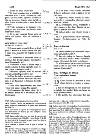 1353 MATEUS 15.3
18 Então, ele disse: Trazei-mos.
19 E, tendo mandado que a multidão se
assentasse sobre a relva, tomando os cinco
pães e os dois peixes, erguendo os olhos ao
céu, os abençoou. Depois, tendo partido os
pães, deu-os aos discípulos, e estes, às mul­
tidões.w
20 Todos comeram e se fartaram; e dos
pedaços que sobejaram recolheram ainda
doze cestos cheios.
21 E os que comeram foram cerca de
cinco mil homens, além de mulheres e
crianças.
Jesus anda por sobre o mar
Mc 6.45-52; Jo 6.15-21
22 Logo a seguir, compeliu Jesus os discí­
pulos a embarcar e passar adiante dele para
o outro lado, enquanto ele despedia as mul­
tidões. ‘
23 E, despedidas as multidões, subiu ao
monte, a fim de orar sozinho. Em caindo a
tarde, lá estava ele, só.*
24 Entretanto, o barco já estava longe, a
muitos estádios da terra, açoitado pelas on­
das; porque o vento era contrário.
25 Na quarta vigília da noite, foi Jesus ter
com eles, andando por sobre o mar.
26 E os discípulos, ao verem-no andando
sobre as águas, ficaram aterrados e exclama­
ram: E um fantasma! E, tomados de medo,
gritaram.)'
27 Mas Jesus imediatamente lhes disse:
Tende bom ânimo! Sou eu. Não temais!
28 Respondendo-lhe Pedro, disse: Se és
tu, Senhor, manda-me ir ter contigo, por so­
bre as águas.
29 E ele disse: Vem! E Pedro, descendo
do barco, andou por sobre as águas e foi ter
com Jesus.
30 Reparando, porém, na força do vento,
teve medo; e, começando a submergir, gritou:
Salva-me, Senhor!
31 E, prontamente, Jesus, estendendo a
mão, tomou-o e lhe disse: Homem de pe­
quena fé, por que duvidaste?
32 Subindo ambos para o barco, cessou o
vento.
33 E os que estavam no barco o adoraram,
dizendo: Verdadeiramente és Filho de
Deus!*
Jesus em Genesaré
Mc 6.53-56
34 Então, estando já no outro lado, chega­
ram a terra, em Genesaré.0
35 Reconhecendo-o os homens daquela
terra, mandaram avisar a toda a circunvizi­
nhança e trouxeram-lhe todos os enfermos;
36 e lhe rogavam que ao menos pudessem
tocar na orla da sua veste. E todos os que
tocaram ficaram sãos.b
Jesus e a tradição dos anciãos.
O que contamina o homem
Mc 7.1-23
Então, vieram de Jerusalém a Jesus
alguns fariseus e escribas e pergun­
taram:*
2 Por que transgridem os teus discípulos
a tradição dos anciãos? Pois não lavam as
mãos, quando comem.d
3 Ele, porém, lhes respondeu: Por que
14.19
»Mt 15.36
14.23 *Mc 6.46
14.26 rjó 9.8
14.33 ;SI 2.7;
Mc 1.1; Jo 1.49;
Rm 1.4
14.34 oMc 6.53
14.36
5Mt9.20;
Lc 6.19
15.1 cMc 7.1
15.2 dMc 7.5
14.21 Mulheres e crianças. Umas centenas, talvez.
14.22 Compeliu. Decerto era para escudar os discípulos de
serem arrebatados pela tentação de querer ver a Jesus como
Rei (Jo 6.15).
14.23 Orar sozinho. O segredo de como se pode ser guiado
mais efetivamente por Deus do que pelos exemplos e pensa­
mentos dos homens.
14.25 Quarta vigília. Entre três e seis horas da manhã. A pri­
meira processava-se das 18 às 21 h; a segunda das 21 às 24;
e a terceira ia até às 3. Andando por sobre o mar. Tem domínio
sobre o mar aquele que o criou.
14.34 Genesaré. A planície sobre a qual se situavà Ca-
farnaum.
15.1 Escribas e fariseus chegaram de Jerusalém para reforçar
o rol dos inimigos de Jesus, que já estavam se consolidando,
como foi o caso dos fariseus com os herodianos (Mc 3.6).
Mais tarde, até os saduceus, tradicionalmente rivais dos fari­
seus, seriam acrescentados (Mt 16.6).
15.2 Tradição dos anciãos. Interpretação oral-escrita da lei de
Moisés, com muita coisa adicionada, chegando a ter autori­
dade quase igual à da própria Lei, entre fariseus (cf 5.43n).
Tudo isto foi posteriormente codificado no Mishná, o núcleo
do Talmude.
15.3 Por causa da vossa tradição. A tradição da lavagem das
mãos era simples higiene antes das refeições. Veio a ser um
tipo de purificação ritual para afastar a mínima possibilidade
de a pessoa ter sido contaminada pela poeira advinda de al­
gum pagão (cf 10.14n). A ocupação dos romanos intensi­
ficou o legalismo, na tentativa de atingir a "santidade" e
conseguir o socorro necessário de Deus para a expulsão dos
pagãos. Não percebiam, porém, que certas interpretações ti­
nham já violado a verdadeira lei.
 