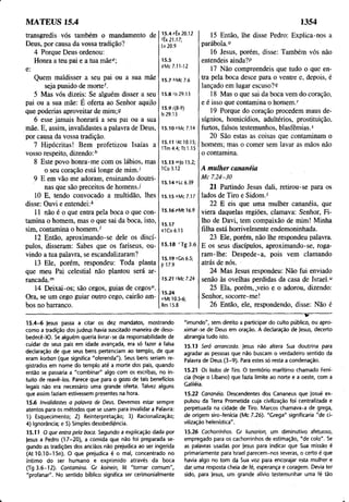 MATEUS 15.4 1354
transgredis vós também o mandamento de
Deus, por causa da vossa tradição?
4 Porque Deus ordenou:
Honra a teu pai e a tua mãee;
e:
Quem maldisser a seu pai ou a sua mãe
seja punido de morte'.
5 Mas vós dizeis: Se alguém disser a seu
pai ou a sua mãe: É oferta ao Senhor aquilo
que poderias aproveitar de mim;9
6 esse jamais honrará a seu pai ou a sua
mãe. E, assim, invalidastes a palavra de Deus,
por causa da vossa tradição.
7 Hipócritas! Bem profetizou Isaías a
vosso respeito, dizendo:h
8 Este povo honra-me com os lábios, mas
o seu coração está longe de mim.'
9 E em vão me adoram, ensinando doutri­
nas que são preceitos de homens./
10 E, tendo convocado a multidão, lhes
disse: Ouvi e entendei:k
11 não é o que entra pela boca o que con­
tamina o homem, mas o que sai da boca, isto,
sim, contamina o homem.'
12 Então, aproximando-se dele os discí­
pulos, disseram: Sabes que os fariseus, ou­
vindo a tua palavra, se escandalizaram?
13 Ele, porém, respondeu: Toda planta
que meu Pai celestial não plantou será ar­
rancada.'7
'
14 Deixai-os; são cegos, guias de cegos".
Ora, se um cego guiar outro cego, cairão am­
bos no barranco.
15.4 eÊx 20.12
4x21.17;
Lv 20.9
15.5
9Mc 7.11-12
15.7 hMc 7.6
15.8 'Is 29.13
15,9/(8-9)
Is 29.13
15.10 '‘Mc 7.14
15.11 /At 10.15;
ITm 4.4; Tt 1.15
15 Então, lhe disse Pedro: Explica-nos a
parábola.0
16 Jesus, porém, disse: Também vós não
entendeis ainda?P
17 Não compreendeis que tudo o que en­
tra pela boca desce para o ventre e, depois, é
lançado em lugar cscuso?R
18 Mas o que sai da boca vem do coração,
e é isso que contamina o homem/
19 Porque do coração procedem maus de­
sígnios, homicídios, adultérios, prostituição,
furtos, falsos testemunhos, blasfêmias.5
20 São estas as coisas que contaminam o
homem; mas o comer sem lavar as mãos não
o contamina.
15.13 mjo 15.2;
1Co 3.12 A mulher cananéia
15.14 "Lc 6.39
15.15 °Mc 7.17
15.16 pMt 16.9
15.17
9lCo 6.13
15.18 rTg3.6
15.19 sGn 6.5;
]r 17.9
15.21 tMc 7.24
15.24
“ Mt 10.5-6;
Rm 15.8
M c 7.24-30
21 Partindo Jesus dali, retirou-se para os
lados de Tiro e Sidom/
22 E eis que uma mulher cananéia, que
viera daquelas regiões, clamava: Senhor, Fi­
lho de Davi, tem compaixão de mim! Minha
filha está horrivelmente endemoninhada.
23 Ele, porém, não lhe respondeu palavra.
E os seus discípulos, aproximando-se, roga­
ram-lhe: Despede-a, pois vem clamando
atrás de nós.
24 Mas Jesus respondeu: Não fui enviado
senão às ovelhas perdidas da casa de Israel.u
25 Ela, porém, .veio e o adorou, dizendo:
Senhor, socorre-me!
26 Então, ele, respondendo, disse: Não é
15.4-6 )esus passa a citar os dez mandatos, mostrando
como a tradição dos judeus havia suscitado maneira de deso-
bedecê-IO. Se alguém queria livrar-se da responsabilidade de
cuidar de seus pais em idade avançada, era só fazer a falsa
declaração de que seus bens pertenciam ao templo, de que
eram korban (que significa "oferenda"). Seus bens seriam re­
gistrados em nome do templo até a morte dos pais, quando
então se passaria a "combinar" algo com os escribas, no in­
tuito de reavê-los. Parece que para o gozo de tais benefícios
legais não era necessário uma grande oferta. Talvez alguns
que assim faziam estivessem presentes na hora.
15.6 Invalidastes a palavra de Deus. Devemos estar sempre
atentos para os métodos que se usam para invalidar a Palavra:
1) Esquecimento; 2) Reinterpretação; 3) Racionalização;
4) Ignorância; e 5) Simples desobediência.
15.11 O que entra pela boca. Segundo a explicação dada por
jesus a Pedro (17-20), a comida que não foi preparada se­
gundo as tradições dos anciãos não prejudica ao ser ingerida
(At 10.10-15n). O que prejudica é o mal, concentrado no
íntimo do ser humano e exprimido através da boca
(Tg 3.6-12). Contamina. Cr koinein, lit "tornar comum",
"profanar". No sentido bíblico significa ser cerimonialmente
------------------------------------ w
------
"imundo", sem direito a participar do culto público, ou apro­
ximar-se de Deus em oração. A declaração de )esus, decerto
abrangia tudo isto.
15.13 Será arrancada. Jesus não altera Sua doutrina para
agradar as pessoas que não buscam o verdadeiro sentido da
Palavra de Deus (3 -9 ). Para estes só resta a condenação.
15.21 Os lados de Tiro. O território marítimo chamado Fení­
cia (hoje o Líbano) que fazia limite ao norte e a oeste, com a
Galiléia.
15.22 Cananéia. Descendentes dos Cananeus que Josué ex­
pulsou da Terra Prometida cuja civilização foi centralizada e
perpetuada na cidade de Tiro. Marcos chamava-a de grega,
de origem siro-fenícia (Mc 7.26). "Grega" significaria "de ci­
vilização helenística".
15.26 Cachorrinhos. Gr kunarion, um diminutivo afetuoso,
empregado para os cachorrinhos de estimação, "de colo". Se
as palavras usadas por jesus para indicar que Sua missão é
primariamente para Israel parecem-nos severas, o certo é que
havia algo no tom da Sua voz para encorajar esta mulher e
dar uma resposta cheia de fé, esperança e coragem. Devia ter
sido, para jesus, um grande alívio testemunhar uma fé tão
 