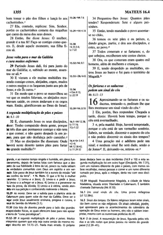1355 MATEUS 16.4
bom tomar o pão dos filhos e lançá-lo aos
cachorrinhos.1
'
27 Ela, contudo, replicou: Sim, Senhor,
porém os cachorrinhos comem das migalhas
que caem da mesa dos seus donos.
28 Então, lhe disse Jesus: Ó mulher,
grande é a tua fé! Faça-se contigo como que­
res. E, desde aquele momento, sua filha fi­
cou sã.
Jesus volta para o mar da Galiléia
e cura muitos enfermos
29 Partindo Jesus dali, foi para junto do
mar da Galiléia; e, subindo ao monte, assen­
tou-se ali.w
30 E vieram a ele muitas multidões tra­
zendo consigo coxos, aleijados, cegos, mudos
e outros muitos e os largaram junto aos pés de
Jesus; e ele os curou/
31 De modo que o povo se maravilhou ao
ver que os mudos falavam, os aleijados reco­
bravam saúde, os coxos andavam e os cegos
riam. Então, glorificavam ao Deus de Israel.
A segunda multiplicação de pães e peixes
Mc 8.1 -1 0
32 E, chamando Jesus os seus discípulos,
disse: Tenho compaixão desta gente, porque
há três dias que permanece comigo e não tem
o que comer; e não quero despedi-la em je­
jum, para que não desfaleça pelo caminho.)'
33 Mas os discípulos lhe disseram: Onde
haverá neste deserto tantos pães para fartar
óo grande multidão?2
15.26 «'Mt 7.6
15.29 "Mt 4.18
15.30
*ls 35.5-6;
Lc 7.22
15.32 yMc 8.1
15.33 *2Rs 4.43
34 Perguntou-lhes Jesus: Quantos pães
tendes? Responderam: Sete e alguns pei­
xinhos.
35 Então, tendo mandado o povo assentar-
se no chão,
36 tomou os sete pães e os peixes, e,
dando graças, partiu, e deu aos discípulos, e
estes, ao povo.0
37 Todos comeram e se fartaram; e, do
que sobejou, recolheram sete cestos cheios.
38 Ora, os que comeram eram quatro mil
homens, além de mulheres e crianças.
39 E, tendo despedido as multidões, en­
trou Jesus no barco e foi para o território de
Magadã.b
15.36
ol$m 9.13;
Lc 22.19
Osfariseus e os saduceus
pedem um sinal do céu
M c 8.11-13
15.39 6Mc 8.10
16.1 cMt 12.38;
Lc 11.16;
K o 1.22
16.4 °)n 3.4-5
e(1 /)
Mt 12.38-42;
Lc 11.29-32
1 Aproximando-se os fariseus e os sa-
JL U duceus, tentando-o, pediram-lhe que
lhes mostrasse um sinal vindo do céu.c
2 Ele, porém, lhes respondeu: Chegada a
tarde, dizeis: Haverá bom tempo, porque o
céu está avermelhado;
3 e, pela manhã: Hoje, haverá tempestade,
porque o céu está de um vermelho sombrio.
Sabeis, na verdade, discernir o aspecto do Céu
e não podeis discernir os sinais dos tempos?
4 Uma geração má e adúltera pede um
sinal; e nenhum sinal lhe será dado, senão o
de Jonasd. E, deixando-os, retirou-se.e
grande, e ao mesmo tempo singela e humilde, em pleno fun­
cionamento, depois de tantas lutas com fariseus que a des­
peito da sua fidelidade à letra da Lei, pouco ou nada sabiam
da verdadeira comunhão com Deus em espírito e em ver­
dade. Este passo de |esus também foi a aurora da missão "até
aos confins da terra". • N. Hom. O que a fé fez à mulher
cananéia: 1) Levou-a a jesus; 2) Levou-a a pedir a jesus;
3) Levou-a a achegar-se a jesus; 4) Levou-a a perseverar na
Tora da prova, da dúvida; 5) Levou-a à vitória, sendo aten-
dda em sua petição e conhecendo realmente o Mestre.
15-29 Ao monte. Deve ser a subida para a planície atrás de
Cafamaum para quem sobe do mar da Galiléia. Deve ser o
ugar onde jesus usualmente ensinava, pregava e curava, o
ocal do Sermão do Monte (5.1).
15.30 Esta lista de doentes pende para o lado das grandes
ncapacidades físicas, as quais oferecem base para não apoiar
a teoria de "curas psicológicas".
15.32-39 A segunda multiplicação de pães e peixes. Muitos
ntérpretes querem que esta seja outra versão do mesmo mi-
agre descrito em 14.15-21. Nada mais errado. O próprio
jesus destaca bem os dois incidentes (16.9 e 10) e esta se­
gunda multiplicação foi em outro lugar (Decápolis, Mc 7.31),
com um número diferente de pães e peixes, com menos so­
bras recolhidas, menos pessoas a comer e um rumo diferente
tomado por jesus, após o milagre, desta vez com seus discí­
pulos.
15.39 Magadã. Possivelmente Magdala, a cidade de Maria
Madalena, situada entre Tiberíades e Cafamaum. É também
chamada Dalmanuta (Mc 8.10).
16.1 Um sinal vindo do céu. Uma prova milagrosa
(cf12.38n).
16.3 Sinais dos tempos. Os líderes religiosos leram estes sinais,
tão bem como os não religiosos. Os sinais celestiais, porém,
que apontavam para os acontecimentos do calendário da
operação de Dèus entre os homens, eles não o sabiam inter­
pretar, mesmo com as numerosas profecias do AT.
16.4 O de /onas. A ressurreição de jesus, figurada pelos três
dias e as três noites que Jonas passou no ventre do grande
peixe (12.39-41).
 