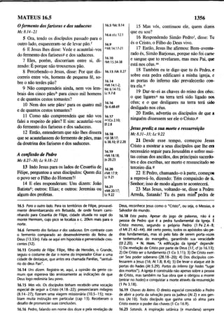 MATEUS 16.5 1356
Ofermento dosfariseus e dos saduceus
Mc 8.14-21
5 Ora, tendo os discípulos passado para o
outro lado, esqueceram-se de levar pão/
6 E Jesus lhes disse: Vede e acautelai-vos
do fermento dos fariseuss e dos saduceus.
7 Eles, porém, discorriam entre si, di­
zendo: E porque não trouxemos pão.
8 Percebendo-o Jesus, disse: Por que dis­
correis entre vós, homens de pequena fé, so­
bre o não terdes pão?
9 Não compreendeis ainda, nem vos lem­
brais dos cinco pãesh para cinco mil homens
e de quantos cestos tomastes?
10 Nem dos sete pães' para os quatro mil
e de quantos cestos tomastes?
11 Como não compreendeis que não vos
falei a respeito de pães? E sim: acautelai-vos
do fermento dos fariseus e dos saduceus.
12 Então, entenderam que não lhes dissera
que se acautelassem do fermento de pães, mas
da doutrina dos fariseus e dos saduceus.
16.5 'Mc 8.14
16.6 gLc 12.1
16.9
6Mt 14.17-21
16.10
'Mt 15.34-38
16.13/Mc 8.27
16.14
‘ Mt 14.1-2;
Mc 6.14-15;
Lc 9.7-8
16.16
'Jo 6.68-69
16.17
m1Co2.10;
Ef 2.8
16.18
njó 38.17;
Is 38.10; Ef 2.20
A confissão de Pedro
Mc 8.27-30; Lc 9.18-21
16.19
°Mt 18.18;
Jo 20.23
13 Indo Jesus para os lados de Cesaréia de
Filipe, perguntou a seus discípulos: Quem diz
o povo ser o Filho do Homem?/
14 E eles responderam: Uns dizem: João
Batista*; outros: Elias; e outros: Jeremias ou
algum dos profetas.
16.20
pMt 17.9;
Lc 9.21
16.21
«íMt 20.17;
Lc 9.22
15 Mas vós, continuou ele, quem dizeis
que eu sou?
16 Respondendo Simão Pedro', disse: Tu
és o Cristo, o Filho do Deus vivo.
17 Então, Jesus lhe afirmou: Bem-aventu­
rado és, Simão Barjonas, porque não foi came
e sangue que to revelaram, mas meu Pai, que
está nos céus.m
18 Também eu te digo que tu és Pedro, e
sobre esta pedra edificarei a minha igreja, e
as portas do inferno não' prevalecerão con­
tra ela."
19 Dar-te-ei as chaves do reino dos céus:
o que ligares0 na terra terá sido ligado nos
céus; e o que desligares na terra terá sido
desligado nos céus.
20 Então, advertiu os discípulos de que a
ninguém dissessem ser ele o Cristo.P
Jesus prediz a sua morte e ressurreição
Mc 8.31-33; Lc 9.22
21 Desde esse tempo, começou Jesus
Cristo a mostrar a seus discípulos que lhe era
necessário seguir para Jerusalém e sofrer mui­
tas coisas dos anciãos, dos principais sacerdo­
tes e dos escribas, ser morto e ressuscitado no
terceiro dia.9
22 E Pedro, chamando-o à parte, começou
a reprová-lo, dizendo: Tem compaixão de ti.
Senhor; isso de modo algum te acontecerá.
23 Mas Jesus, voltando-se, disse a Pedro:
Arreda, Satanás! Tu és para m ini'pedra de
16.5 Para o outro lado. Para os territórios de Filipe, provavel­
mente desembarcando em Betsaida, de onde foram cami­
nhando para Cesaréia de Filipe, cidade situada no sopé do
monte Hermom, cujo pico se localiza a c. 20km mais para o
norte. '
16.6 Fermento dos fariseus e dos saduceus. Em contraste com
o fermento comparado ao desenvolvimento do Reino de
Deus (13.33n). Fala-se aqui em hipocrisia e perversidade cres­
centes (12).
16.13 Cesaréia de Filipe. Filipe, filho de Herodes, o Grande,
seguiu o costume de dar o nome do imperador César a uma
cidade de destaque, que antes era chamada Panéias, "santuá­
rio do deus Pan".
16.14 Uns dizem. Registra-se, aqui, a opinião da gente co­
mum que esperava tão ansiosamente as indicações de que
Deus logo redimiria Seu povo.
16.15 Mas vós. Os discípulos tinham recebido uma vocação
especial de seguir a Cristo (4.18-22); presenciaram milagres
(8.14-27); fizeram uma viagem missionária (10.5-15); rece­
biam muita instrução em particular (cap 13). Receberam p
desafio de pronunciar suas conclusões.
16.16 Pedro, falando em nome dos doze e pela revelação de
Deus, reconhece Jesus como o "Cristo", ou seja, o Messias, o
Salvador do mundo.
16.18 Esta pedra. Apesar do jogo de palavras, não é a
pessoa de Pedro que é a pedra fundamental da Igreja. É
Cristo mesmo, segundo o próprio Pedro (1 Pe 2 .4 -8 ;
cf Mt 21.42-44). Até certo ponto, todos os apóstolos são pe­
dras fundamentais, mas só pelo fato de serem porta-vozes
e testemunhas do evangelho, garantindo sua veracidade
(Ef2.20). • N. Hom. "A edificação da Igreja" depende:
1) Da revelação de Cristo por parte de Deus (17, cf Jo 16.13);
2) De Cristo ser o fundamento (1 Co 3.11); 3) De Cristo exer­
cer Seu poder soberano (28.18-20); 4) Dos discípulos con­
fessarem a Jesus (16; At 1.8; 8.4); 5) De levar o ataque até às
portas do hades (At 5.29). Portas do Inferno (gr hades "lugar
dos mortos"). A igreja é construída não apenas sobre a pessoa
de Cristo, mas também na Sua obra que o obrigou a morrer
(entrar no hades) e conquistar a morte através da ressurreição
(1 Pe 3.18).
16.19 Chaves do Reino. O direito especial concedido a Pedro
de abrir a porta da salvação para os judeus (At 2) e aos gen­
tios (At 10). Todo discípulo que ganha uma só alma para
Cristo exerce o poder das chaves (1 Co 16.9).
16.23 Satanás. A inspiração satânica (e mundana) sempre
 