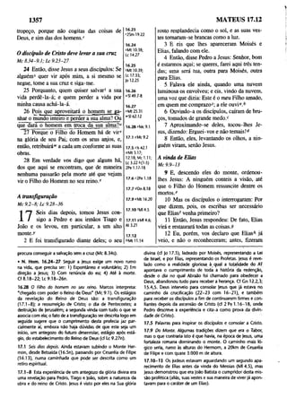 1357 MATEUS 17.12
tropeço, porque não cogitas das coisas de
Deus, e sim das dos homens/
O discípulo de Cristo deve levar a sua cruz
M c 8 .3 4 -9 .1 ; L c 9 .2 3-2 7
24 Então, disse Jesus a seus discípulos: Se
alguém5 quer vir após mim, a si mesmo se
negue, tome a sua cruz e siga-me.
25 Porquanto, quem quiser salvar1 a sua
vida perdê-la-á; e quem perder a vida por
minha causa achá-la-á.
26 Pois que aproveitará o homem se ga­
nhar o mundo inteiro e perder a sua alma?J3u
que dará o homem em troca da sua alma?u
27 Porque o Filho do Homem há de vir1
'
na glória de seu Pai, com os seus anjos, e,
então, retribuirá**' a cada um conforme as suas
obras.
28 Em verdade vos digo que alguns há,
dos que aqui se encontram, que de maneira
nenhuma passarão pela morte até que vejam
vir o Filho do Homem no seu reino/
A transfiguração
M c 9 .2 -8 ; L c 9.28-36
n
Seis dias depois, tomou Jesus con­
sigo a Pedro e aos irmãos Tiago e
João e os levou, em particular, a um alto
monte.)'
2 E foi transfigurado diante deles; o seu
16.23
r2Sm 19.22
16.24
JMU 0.38;
Lc 14.27
16.25
íMt 10.39;
Lc 17.33;
Jo 12.25
16.26
«SI 49.7-8
16.27
yMt 25.31
«'SI 62.12
16.28 «Mc 9.1
17.1 yMc 9.2
17.5 ^ls 42.1
°Mt 3.17;
12.18; Mc 1.11;
Lc 3.22 6(1-5)
2Pe 1.17-18
17.6 c2Pe 1.18
17.7 6Dn 8.18
17.9 fMt 16.20
17.10 íMI 4.5
17.11 9Ml 4.6;
At 3.21
17.12
6Mt 11.14
rosto resplandecia como o sol, e as suas ves­
tes tomaram-se brancas como a luz.
3 E eis que lhes apareceram Moisés e
Elias, falando com ele.
4 Então, disse Pedro a Jesus: Senhor, bom
é estarmos aqui; se queres, farei aqui três ten­
das; uma será tua, outra para Moisés, outra
para Elias.
5 Falava ele ainda, quando uma nuvem
luminosa os envolveu; e eis, vindo da nuvem,
uma voz que dizia: Este é o meu Filho amado,
em quem me comprazo2; a ele ouvi°.b
6 Ouvindo-a os discípulos, caíram de bru­
ços, tomados de grande medo.c
7 Aproximando-se deles, tocou-lhes Je­
sus, dizendo: Erguei-vos e não temais!d -
8 Então, eles, levantando os olhos, a nin­
guém viram, senão Jesus.
A vinda de Elias
M c 9 .9-13
9 E, descendo eles do monte, ordenou-
lhes Jesus: A ninguém conteis a visão, até
que o Filho do Homem ressuscite dentre os
mortos/
10 Mas os discípulos o interrogaram: Por
que dizem, pois, os escribas ser necessário
que Elias' venha primeiro?
11 Então, Jesus respondeu: De fato, Elias
virá e restaurará todas as coisas.9
12 Eu, porém, vos declaro que Elias'* já
veio, e não o reconheceram; antes, fizeram
procura conseguir a salvação sem a cruz (Mc 8.34s).
• N. Hom. 16.24-27 Seguir a Jesus exige um novo rumo
na vida, que precisa ser: 1) Espontâneo e voluntário; 2) Em
direção a Jesus; 3) Com renúncia do eu; 4) Até à morte.
Cf 8.18-22; Lc 9.18-26n.
16.28 O Filho do homem no seu reino. Marcos interpreta:
"chegado com poder o Reino de Deus" (Mc 9.1). Os estágios
da revelação do Reino de Deus são: a transfiguração
(17.1-8); a ressurreição de Cristo; o dia de Pentecostes; a
destruição de Jerusalém; a segunda vinda com tudo ó que se
associa com ela; o fato de a transfiguração ser descrita logo em
seguida sugere que o cumprimento desta profecia jaz par­
cialmente aí, embora não haja dúvidas de que este seja um
início, um antegozo do futuro desenrolar, estágio após está­
gio, do estabelecimento do Reino de Deus (cf Lc 9.27n).
17.1 Seis dias depois. Ainda estavam subindo o Monte Her-
mon, desde Betsaida (16.5n), passando por Cesaréia de Filipe
(16.13), numa caminhada que pode ser descrita como um
retiro espiritual.
17.1-8 Esta experiência de um antegozo da glória divina era
uma revelação para Pedro, Tiago e João, sobre a natureza da
obra e do reino de Cristo. Jesus é visto por eles na Sua glória
divina (cf Jo 17.5), ladeado por Moisés, representando a Lei
de Israel, e por Elias, representando os Profetas. Jesus é reve­
lado como a realidade gloriosa à qual a totalidade do AT
apontava o cumprimento de toda a história da redenção,
desde o dia no qual Abraão foi chamado para obedecer a
Deus, abandonou tudo para receber a herança. Cf Gn 12.2,3;
15.4,5. Deus interveio para consolar Jesus que já estava no
caminho da crucificação (22-23 com 16-21), e também
para receber os discípulos a fim de continuarem firmes e con­
fiantes depois da ascensão de Cristo (cf 2 Pe 1.16-18, onde
Pedro descreve a experiência e cita-a como prova da divin­
dade dé Cristo).
17.5 Palavras para inspirar os discípulos e consolar a Cristo.
17.9 Do Monte. Algumas tradições dizem que era o Tabor,
mas o que contraria isto é que havia, na época de Jesus, uma
fortaleza romana dominando o monte. O caminho mais ló­
gico seria, rumo às alturas do Hermom, a 20km de Cesaréia
de Filipe e com quase 3.000 m de altura.
17.10-13 Os judeus estavam aguardando um segundo apa­
recimento de Elias antes da vinda do Messias (Ml 4.5), mas
Jesus demonstrou que era João Batista o cumpridor desta mis­
são profética (aliás, suas vestes e sua maneira de viver já apon­
tavam para o caráter de um Elias).
 