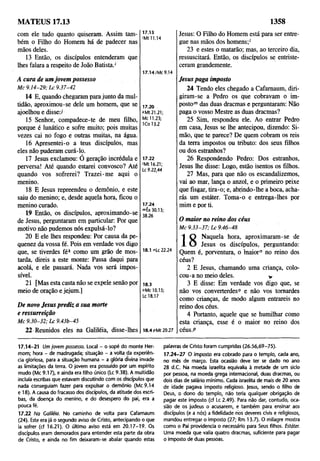 MATEUS 17.13 1358
com ele tudo quanto quiseram. Assim tam­
bém o Filho do Homem há de padecer nas
mãos deles.
13 Então, os discípulos entenderam que
lhes falara a respeito de João Batista.'
A cura de umjovem possesso
M c 9 .1 4-2 9 ; L c 9.37-42
14 E, quando chegaram para junto da mul­
tidão, aproximou-se dele um homem, que se
ajoelhou e disse:/
15 Senhor, compadece-te de meu filho,
porque é lunático e sofre muito; pois muitas
vezes cai no fogo e outras muitas, na água.
16 Apresentei-o a teus discípulos, mas
eles não puderam curá-lo.
17 Jesus exclamou: O geração incrédula e
perversa! Até quando estarei convosco? Até
quando vos sofrerei? Trazei-me aqui o
menino.
18 E Jesus repreendeu o demônio, e este
saiu do menino; e, desde aquela hora, ficou o
menino curado.
19 Então, os discípulos, aproximando-se
de Jesus, perguntaram em particular: Por que
motivo não pudemos nós expulsá-lo?
20 E ele lhes respondeu: Por causa da pe­
quenez da vossa fé. Pois em verdade vos digo
que, se tiverdes f é k como um grão de mos­
tarda, direis a este monte: Passa daqui para
acolá, e ele passará. Nada vos será impos­
sível.
21 [Mas esta casta não se expele senão por
meio de oração e jejum.]
De novo Jesus prediz a sua morte
e ressurreição
M c 9 .3 0-3 2 ; L c 9.43b-45
22 Reunidos eles na Galiléia, disse-lhes
17.13
'Mt 11.14
17.14/Mc 9.14
17.20
*Mt21.21;
Mc 11.23;
1C0 13.2
17.22
'Mt 16.21;
Lc 9.22,44
17.24
mÊx 30.13;
38.26
18.1 "Lc 22.24
18.3
°Mc 10.15;
Lc 18.17
18.4 pMt 20.27
Jesus: O Filho do Homem está para ser entre­
gue nas mãos dos homens;'
23 e estes o matarão; mas, ao terceiro dia,
ressuscitará. Então, os discípulos se entriste­
ceram grandemente.
Jesus paga imposto
24 Tendo eles chegado a Cafamaum, diri­
giram-se a Pedro os que cobravam 0 im­
posto™ das duas dracmas e perguntaram: Não
paga o vosso Mestre as duas dracmas?
25 Sim, respondeu ele. Ao entrar Pedro
em casa, Jesus se lhe antecipou, dizendo: Si-
mão, que te parece? De quem cobram os reis
da terra impostos ou tributo: dos seus filhos
ou dos estranhos?
26 Respondendo Pedro: Dos estranhos,
Jesus lhe disse: Logo, estão isentos os filhos.
27 Mas, para que não os escandalizemos,
vai ao mar, lança o anzol, e 0 primeiro peixe
que fisgar, tira-o; e, abrindo-lhe a boca, acha­
rás um estáter. Toma-o e entrega-lhes por
mim e por ti.
0 maior no reino dos céus
M c 9 .3 3-3 7 ; L c 9.46-48
1 Q Naquela hora, aproximaram-se de
X O Jesus os discípulos, perguntando:
Quem é, porventura, 0 maior" no reino dos
céus?
2 E Jesus, chamando uma criança, colo­
cou-a no meio deles. v
3 E disse: Em verdade vos digo que, se
não vos converterdes0 e não vos tomardes
como crianças, de modo algum entrareis no
reino dos céus.
4 Portanto, aquele que se humilhar como
esta criança, esse é o maior no reino dos
céus.P
17.14-21 Um jovem possesso. Local - 0 sopé do monte Her-
mom; hora - de madrugada; situação - a volta da experiên­
cia gloriosa, para a situação humana - a glória divina invade
as limitações da terra. O jovem era possuído por um espírito
mudo (Mc 9.17), e ainda era filho único (Lc 9.38). A multidão
incluía escribas que estavam discutindo com os discípulos que
nada conseguiam fazer para expulsar 0 demônio (Mc 9.14
e 18). A causa do fracasso dos discípulos, da atitude dos escri­
bas, da doença do menino, e do desespero do pai, era a
pouca fé.
17.22 Na Galiléia. No caminho de volta para Cafarnaum
(24). Este era já o segundo aviso de Cristo, antecipando o que
ia sofrer (cf 16.21). O último aviso está em 20.17-19. Os
discípulos eram demorados para entender esta parte da obra
de Cristo, e ainda no fim deixaram-se abalar quando estas
palavras de Cristo foram cumpridas (26.56,69-75).
17.24-27 O imposto era cobrado para 0 templo, cada ano,
no mês de março. Esta ocasião deve ter se dado no ano
28 d.C. Na moeda israelita equivalia à metade de um sido
por pessoa, na moeda grega internacional, duas dracmas, ou
dois dias de salário mínimo. Cada israelita de mais de 20 anos
de idade pagava imposto religioso, jesus, sendo o filho de
Deus, 0 dono do templo, não teria qualquer obrigação de
pagar este imposto (cf Lc 2.49). Para não dar, contudo, oca­
sião de os judeus o acusarem, e também para ensinar aos
discípulos (e a nós) a fidelidade nos deveres civis e religiosos,
mandou entregar 0 imposto (27; Rm 13.7). O milagre mostra
como o Pai providencia o necessário para Seus filhos. Estáter.
Uma moeda que valia quatro dracmas, suficiente para pagar
o imposto de duas pessoas.
 