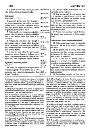 1359
5 E quem receber uma criança, tal como
esta, em meu nome, a mim me recebe,9
18.5 iM t 10.42
18.6 rMc 9.42
Os tropeços
M c 9 .4 2-4 8 ; L c 17.1-2
6 Qualquer, porém, que fizer tropeçar a
um destes pequeninos que crêem em mim,
melhor lhe fora que se lhe pendurasse ao pes­
coço uma grande pedra de moinho, e fosse
afogado na profundeza do m ar/
7 Ai do mundo, por causa dos escândalos;
porque é inevitável que venham escândalos,
mas ai do homem pelo qual vem o es­
cândalo!5
8 Portanto, se a tua mão* ou o teu pé te
faz tropeçar, corta-o e lança-o fora de ti; me­
lhor é entrares na vida manco ou aleijado do
que, tendo duas mãos ou dois pés, seres lan­
çado no fogo eterno.
9 Se um dos teus olhos“ te faz tropeçar,
arranca-o e lança-o fora de ti; melhor é entra­
res na vida com um só dos teus olhos do que,
tendo dois, seres lançado no inferno de fogo.
A parábola da ovelha perdida
L c 1 5.3-7
10 Vede, não desprezeis a qualquer destes
pequeninos; porque eu vos afirmo que os seus
anjos nos céus vêem incessantemente a face
de meu Pai celeste.1
'
18.7 JMt 26.24;
ICo 11.19
18.8 (Mt 5.30
18.9 «Mt 5.29
18.10 ‘-Et 1.14;
Zcl 3.7; Hb 1.14
18.11
»'Lc 19.10
18.12 *Lc 15.4
18.15
xLv 19.17;
Tg 5.20; 1Pe 3.1
18.16
^Dt 17.16;
19.15
18.17
°Rm 16.17;
ICo 5.9;
2Ts 3.6,14;
2Jo 1.10
18.18
“ Mt 16.19;
|o 20.23
11 [Porque o Filho do Homem" veio sal­
var o que estava perdido.]
12 Que vos parece? Se um homem tiver
cem ovelhas, e uma delas se extraviar, não
deixará ele nos montes as noventa e nove,
indo procurar a que se extraviou?*
13 E, se porventura a encontra, em ver­
dade vos digo que maior prazer sentirá por
causa desta do que pelas noventa e nove que
não se extraviaram.
14 Assim, pois, não é da vontade de vosso
Pai celeste que pereça um só destes peque­
ninos.
Como se deve tratar a um irmão culpado
15 Se teu irmão pecar [contra ti], vai argiii-
lo entre ti e ele só. Se ele te ouvir, ganhaste a
teu irmão.)'
16 Se, porém, não te ouvir, toma ainda
contigo uma ou duas pessoas, para que, pelo
depoimento de duas ou três testemunhas7,
toda palavra se estabeleça.
17 E, se ele não os atender, dize-o à
igreja; e, se recusar ouvir também a igreja,
considera-o como gentio e publicano.0
18 Em verdade vos digo que tudo o que
ligardes6 na tenra terá sido ligado nos céus, e
tudo o que desligardes na terra terá sido desli­
gado nos céus.
19 Em verdade também vos digo que, se
MATEUS 18.19
18.6 Pequeninos, jesus singulariza a grandeza da humildade,
a singela dependência e a completa confiança no Pai Celes­
tial, tomando-a de uma criança a qual a deposita no pai ter­
restre como modelo. Pedra de moinho. Aquela que era movida
por um asno.
18.8,9 Qualquer capacidade física, mental ou espiritual que
nos leve ao afastamento de Deus, deixa de cumprir sua princi­
pal finalidade e é, até, um empecilho mortal.
18.10 A referência aos pequeninos pode ser tanto à criança
como aos neófitos na fé. O escândalo e o desprezo a estes
novos teria efeito negativo no exemplo ou ensino, afastando-
os da fé. O provocador de escândalos receberá o mais severo
julgamento de Deus (6.7). Seus anjos. Os anjos têm um minis­
tério especial de cuidar dos que não podem cuidar de si mes­
mos (cf Hb 1.14).
18.12-14 A parábola da ovelha perdida reforça ainda mais a
doutrina do terno cuidado que Deus tem para com cada indi­
víduo simples e humilde. E possível que jesus resuma aqui
uma parábola, por Ele contada em outras circunstâncias mais
pormenorizadamente (Lc 15.3-7n).
18.14 Da vontade de vosso Pai. O pai deseja que todos sejam
salvos. Mandou Seu Filho ao mundo para salvar, e não para
condenar. O homem que vai para o inferno, vai porque desde
já consente, direta ou indiretamente, nisso (25.41), e não
porque Deus o quer (1 Tm 2.4).
18.1 5 - 17 A disciplina da igreja: 1) Ouve testemunhas;
2) Trata da vida moral dos crentes, do "irmão": 3) Visa à re­
cuperação de um faltoso (cf Gl 6.1 -5 ); 4) Os membros de­
vem exortar-se mutuamente e em particular; 5) Outros
membros podem ser consultados; 6) Só no caso de não haver
arrependimento é que o caso deveria ser encaminhado às
autoridades da igreja; 7) Caso haja desrespeito à igreja, o cul­
pado deve ser excluído da comunhão e tratado como a um
pagão (o que não deixa de estar dentro do objetivo do amor).
• N. Hom. A prova da verdadeira conversão é a humildade
perante Cristo e perante os homens (18.3 e 10); a prova da
inimizade a Cristo também está no fato de alguém fazer a
algum outro tropeçar na fé (18.6-9).
18.16- 20 jesus dá grande importância à verdadeira união na
igreja. A disciplina impõe-se pela unidade da ação. A oração
atinge seu pleno valor quando feita em conjunto pelos cren­
tes. A congregação que se reúne em nome de Cristo é a que
O tem em seu meio. O ponto comum e central da fé, a pes­
soa de jesus Cristo, é Sua autoridade, Sua palavra, Seu amor,
e sendo Ele, assim, o alvo e o estimulador da fé cristã. Ele é o
fator básico da unidade.
18.19 O verdadeiro entendimento entre os seres humanos é
raro. Jesus só exige um acordo entre duas pessoas, mas a Sua
oração é que este acordo cristão seja estendido a todos os
crentes do mundo (Jo 17.21).
 