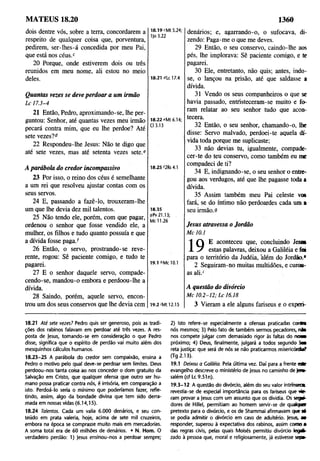 MATEUS 18.20 1360
dois dentre vós, sobre a terra, concordarem a
respeito de qualquer coisa que, porventura, ^°3'22
pedirem, ser-lhes-á concedida por meu Pai,
que está nos céus.c
20 Porque, onde estiverem dois ou três
reunidos em meu nome, ali estou no meio
deles. 18.21 «de 17.4
Quantas vezes se deve perdoar a um irmão
L c 17.3-4
21 Então, Pedro, aproximando-se, lhe per­
guntou: Senhor, até quantas vezes meu irmão
pecará contra mim, que eu lhe perdoe? Até
sete vezes?d
22 Respondeu-lhe Jesus: Não te digo que
até sete vezes, mas até setenta vezes sete.e
18.22 eMt 6.14;
Cl 3.13
A parábola do credor incompassivo
23 Por isso, o reino dos céus é semelhante
a um rei que resolveu ajustar contas com os
seus servos.
24 E, passando a fazê-lo, trouxeram-lhe
um que lhe devia dez mil talentos.
25 Não tendo ele, porém, com que pagar,
ordenou o senhor que fosse vendido ele, a
mulher, os filhos e tudo quanto possuía e que
a dívida fosse paga.f
26 Então, o servo, prostrando-se reve­
rente, rogou: Sê paciente comigo, e tudo te
pagarei.
27 E o senhor daquele servo, compade­
cendo-se, mandou-o embora e perdoou-lhe a
dívida.
28 Saindo, pofém, aquele servo, encon­
trou um dos seus conservos que lhe devia cem
18.25 f2Rs 4.1
18.35
gPv 21.13;
Mc 11.26
19.1 6Mc 10.1
19.2 >M
t 12.15
denários; e, agarrando-o, o sufocava, di­
zendo: Paga-me o que me deves.
29 Então, o seu conservo, caindo-lhe aos
pés, lhe implorava: Sê paciente comigo, e te
pagarei.
30 Ele, entretanto, não quis; antes, indo­
se, o lançou na prisão, até que saldasse a
dívida.
31 Vendo os seus companheiros o que se
havia passado, entfisteceram-se muito e fo­
ram relatar ao seu senhor tudo que acon­
tecera.
32 Então, o seu senhor, chamando-o, lhe
disse: Servo malvado, perdoei-te aquela dí­
vida toda porque me suplicaste;
33 não devias ta, igualmente, compade­
cer-te do teu conservo, como também eu me
compadeci de ti?
34 E, indignando-se, o seu senhor o entre­
gou aos verdugos, até que lhe pagasse toda a
dívida.
35 Assim também meu Pai celeste vos
fará, se do íntimo não perdoardes cada um a
seu irmão.9
Jesus atravessa o Jordão
M c 10.1
1 Q E aconteceu que, concluindo Jesos
X V estas palavras, deixou a Galiléia e foi
para o território da Judéia, além do Jordão.*
2 Seguiram-no muitas multidões, e curou-
as ali.1
A questão do divórcio
M c 1 0.2-1 2 ; L c 16.18
3 Vieram a ele alguns fariseus e o experi-
18.21 Até sete vezes? Pedro quis ser generoso, pois as tradi­
ções dos rabinos falavam em perdoar até três vezes. A res­
posta de Jesus, tomando-se em consideração o que Pedro
disse, significa que o espírito de perdão vai muito além dos
mesquinhos cálculos humanos.
18.23-25 A parábola do credor sem compaixão, ensina a
Pedro o motivo pelo qual deve-se perdoar sem limites. Deus
perdoou-nos tanta coisa ao nos conceder o dom gratuito da
Salvação em Cristo, que qualquer ofensa que outro ser hu­
mano possa praticar contra nós, é irrisória, em comparação a
isto. Perdoá-lo seria o mínimo que poderíamos fazer, refle­
tindo, assim, algo da bondade divina que tem sido derra­
mada em nossas vidas (6.14,15).
18.24 Talentos. Cada um valia 6.000 denários, e seu con­
teúdo em prata valeria, hoje, acima de sete mil cruzeiros,
embora na época se comprasse muito mais em mercadorias.
A soma total era de 60 milhões de denários. • N. Hom. O
verdadeiro perdão: 1) Jesus ensinou-nos a perdoar sempre;
2) Isto refere-se espedalmente a ofensas praticadas conta
nós mesmos; 3) Pelo fato de também sermos pecadores, n ia
nos compete julgar com demasiado rigor às faltas do n a »
próximo; 4) Deus, finalmente, julgará a todos segundo S n
reta justiça: que será de nós se não praticarmos misericórdia?
(Tg 2.13).
19.1 Deixou a Caliléia. Pela última vez. Daí para a frente este
evangelho descreve o ministério de Jesus no caminho de Jev»-
salém (cf Lc 9.51 n).
19.3-12 A questão do divórcio, além do seu valor intrínseca
revestia-se de especial importância para os fariseus que vie­
ram provar a Jesus com um assunto que os dividia. Os segv-
dores de Hillel, permitiam ao homem servir-se de quaíqnr
pretexto para o divórcio, e os de Shammai afirmavam que ■
se podia admitir o divórcio em caso de adultério. Jesus, m
responder, superou à expectativa dos rabinos, assim como a
das regras civis, pelas quais Moisés permitiu divórcio legrt-
zado à pessoa que, moral e religiosamente, já estivesse sepa-
 