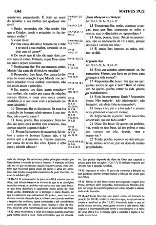 1361 MATEUS 19.22
mentavam, perguntando: É lícito ao mari­
do repudiar a sua mulher por qualquer mo­
tivo?
4 Então, respondeu ele: Não tendes lido
que o Criador, desde o princípio, os fez ho­
mem emulheri
5 e que disse:
Por esta causa deixará o homem pái e mãe
e se unirá a sua mulher, tomando-se os
dois uma só carne*?
6 De modo que já não são mais dois, po­
rém uma só carne. Portanto, o que Deus ajun­
tou não o separe o homem.
7 Replicaram-lhe: Por que mandou, então,
Moisés' dar carta de divorcio e repudiar?
8 Respondeu-lhes Jesus: Por causa da du­
reza do vosso coração é que Moisés vos per­
mitiu repudiar vossa mulher; entretanto, não
foi assim desde o princípio.
9 Eu, porém, vos digo: quem repudiar™
sua mulher, não sendo por causa de relações
sexuais ilícitas, e casar com outra comete
adultério [e o que casar com a repudiada co­
mete adultério].
10 Disseram-lhe os discípulos: Se essa é a
condição do homem relativamente à sua mu­
lher, não convém casar.n
11 Jesus, porém, lhes respondeu: Nem to­
dos são aptos para receber este conceito, mas
apenas aqueles a quem é dado.0 ’
12 Porque há eunucos de nascença; há ou­
tros a quem os homens fizeram tais; e há
outros que a si mesmos se fizeram eunucos,
por causa do reino dos céus. Quem é apto
para o admitir admita.P
19.4ÍGn 1.27;
5.2
Jesus abençoa as crianças
M c 10.13-16; L c 18.15-17
19.5 *Gn 2.24
19.7'Dt 24.1-4;
Mt 5.31
19.9 mMt 5.32;
1Co 7.10-11
19.10
"Pv 21.19
13 Trouxeram-lhe, então, algumas crian­
ças, para que lhes impusesse as mãos e
orasse; mas os discípulos os repreendiam. 9
14 Jesus, porém, disse: Deixai os pequeni­
nos, não os embaraceis de vir a mim, porque
dos tais é o reino dos céus/
15 E, tendo-lhes imposto as mãos, reti­
rou-se dali.
19.11 o1Co7.2
19.12
Pi Co 7.32
19.13
9Mc 10.13
19.14 rMt 18.3
19.16
sMc 10.17
19.18
'Êx 20.13;
Dt 5.17
“ 1x20.14;
Dl 5.18
x1x20.15;
Dt 5.19
"1x20.16;
Dt 5.20
19.19
*Ex 20.12;
Dt5.16
yLv 19.18
19.21 rMt 6.20;
At 2.45;
ITm 6.18-19
0 jovem rico
M c 10.17-22; L c 18.18-23 '
16 E eis que alguém, aproximando-se, lhe
perguntou: Mestre, que farei eu de bom, para
_alcançar a vida eterna?5
1 17 Respondeu-lhe Jesus: Por que me per­
guntas acerca do que é bom? Bom só existe
um. Se queres, porém, entrar na vida, guarda
jOSmandamentos.
18 E ele lhe perguntou: Quais? Respondeu
Jesus: Não matarás1, não adulterarás“, não
furtarásv, não dirás falso testemunho*;
19 honra a teu pai e a tua mãe* e amarás
o teu próximo>' como a ti mesmo.
20 Replicou-lhe o jovem: Tudo isso tenho
observado; que me falta ainda?
21 Disse-lhe Jesus: Se queres ser perfeito,
vai, vende os teus bens, dá aos pobres e terás
um tesouro no céu; depois, vem e
segue-me.2
22 Tendo, porém, o jovem ouvido esta pa­
lavra, retirou-se triste, por ser dono de muitas
propriedades.
rada do cônjuge. Ele raciocinou pelos princípios morais que
Deus dotara o mundo ao criar o homem. A intenção de Deus
não era só que as pessoas casadas ficassem juntas, mas tam­
bém que houvesse plena união do corpo e alma em amor.
Jesus não proibiu o segundo casamento da parte inocente, no
caso de adultério (9).
19.10-12 O ensinamento de jesus era difícil mesmo para os
doze, cuja atitude baseava-se no fato de que se as condições
eram tão severas, o caminho mais certo seria não casar. Nota-
se que Jesus dignificou o casamento muito acima do nível
então aceito, declarando ser o princípio e plano divinos, de
que o casamento seja indissolúvel. Os judeus, assim como os
demais orientais daquela época, tinham um conceito errôneo
a respeito das mulheres, quase compradas e até consideradas
como propriedade do esposo, jesus ressalta o valor da mu­
lher, iniciando uma humanização que se desenvolve até hoje.
19.12 jesus reconheceu o valor do celibato quando assumido
para melhor servir a Deus. Tinha entretanto, que ser voluntá­
rio. Sua prática depende do dom de Deus que capacita a
pessoa para esta vocação (1 Co 7.7). O celibato imposto por
decreto não é apoiado na Bíblia.
19.13 Impusesse as mãos. O gesto de transmitir a bênção; os
pais piedosos devem sempre buscar a bênção de Cristo para
seus filhos.
19.15 Retirou-se dali. Jesus estava prosseguindo viagem pela
Peréia, território além do Jordão, dominado por Herodes Anti­
pas. Ao longo do caminho parava em várias cidades e aldeias,
realizando Sua obra.
19.16-22 Lucas descreve este jovem como um homem de
posição (Lc 18.18), e Marcos menciona que, ao aproximar-se
correu e ajoelhou-se (Mc 10.17). Possuindo tudo o que se
podia desejar na terra, preocupava-se com a vida eterna. Não
cogitara a incompatibilidade entre o mundanismo e o reino
de Deus (Mt 6.33). A riqueza gera a soberba e rejeita a hu­
milde fé em Deus.
 