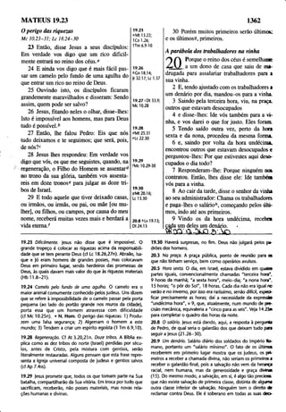 MATEUS 19.23 1362
O perigo das riquezas
M c 10.23-31; L c 18.24-30
23 Então, disse Jesus a seus discípulos:
Em verdade vos digo que um rico dificil­
mente entrará no reino dos céus.0
24 E ainda vos digo que é mais fácil pas­
sar um camelo pelo fundo de uma agulha do
que entrar um rico no reino de Deus.
25 Ouvindo isto, os discípulos ficaram
grandemente maravilhados e disseram: Sendo
assim, quem pode ser salvo?
26 Jesus, fitando neles o olhar, disse-lhes:
Isto é impossível aos homens, mas para Deus
tudo é possível.6
27 Então, lhe falou Pedro: Eis que nós
tudo deixamos e te seguimos; que será, pois,
de nós?c
28 Jesus lhes respondeu: Em verdade vos
digo que vós, os que me seguistes, quando, na
regeneração, o Filho do Homem se assentar6
no trono da sua glória, também yos assenta­
reis em doze tronose para julgar as doze tri­
bos de Israel.
29 E todo aquele que tiver deixado casas,
ou irmãos, ou irmãs, ou pai, ou mãe [ou mu­
lher], ou filhos, ou campos, por causa do meu
nome, receberá muitas vezes mais e herdará a
vida eterna/
19.23
0Mt 13.22;
1Co 1.26;
1Tm 6.9-10
19.26
t>Gn 18.14;
|r 32.17; Lc 1.37
19.27 cDt 33.9;
Mc 10.28
19.28
°Mt 25.31
«•Lc22.30
19.29
fMc 10.29-30
19.30
9Mt20.16;
Lc 13.30
20.8 hLv 19.13;
Dt 24.15
30 Porém muitos primeiros serão últimos:
e os últimoss, primeiros.
A parábola dos trabalhadores na vinha
O O P°r9ue 0 reino dos céus é semelhante
s A I a um dono de casa que saiu de ma­
drugada para assalariar trabalhadores para a
sua vinha.
2 E, tendo ajustado com os trabalhadores a
um denário por dia, mandou-os para a vinha.
3 Saindo pela terceira hora, viu, na praça,
outros que estavam desocupados
4 e disse-lhes: Ide vós também para a vi­
nha, e vos darei o que for justo. Eles foram.
5 Tendo saído outra vez, perto da hora
sexta e da nona, procedeu da mesma forma.
6 e, saindo por volta da hora undécima,
encontrou outros que estavam desocupados c
perguntou-lhes: Por que estivestes aqui deso­
cupados o dia todo?
7 Responderam-lhe: Porque ninguém nos
contratou. Então, lhes disse ele: Ide também
vós para a vinha.
8 Ao cair da tarde, disse o senhor da vinha
ao seu administrador: Chama os trabalhadores
e paga-lhes o salário6, começando pelos últi­
mos, indo até aos primeiros.
9 Vindo os da hora undécima, recebe*
cada um deles um denário. •
W rC m .S íO Ã _______;
___
19.23 Dificilmente. |esus não disse que é impossível. O
grande tropeço é colocar as riquezas acima da responsabili­
dade que se tem perante Deus (cf Lc 18.26,27n). Abraão, Isa-
que e Jó eram homens de grandes posses, mas colocavam
Deus em primeiro lugar, sendo herdeiros das promessas de
Deus, às quais davam mais valor do que às riquezas materiais
(Hb 11.8-21).
19.24 Camelo pelo fundo de uma agulha. O camelo era o
maior animal comumente conhecido pelos judeus. Uns dizem
que se refere à impossibilidade de o camelo passar pela porta
pequena (ao lado do portão grande nos muros da cidade),
porta essa que um homem atravessa com dificuldade
(cf Mc 10.25n). • N. Hom. O perigo das riquezas: 1) Produ­
zem uma falsa segurança; 2) Algemam o homem a este
mundo; 3) Tendem a criar um espírito egoísta (1 Tm 6.9,10).
19.28 Regeneração. Cf At 3.20,21 n. Doze tribos. A Bíblia ex­
plica como as dez tribos do norte (Israel) perdidas por sécu­
los, antes de Cristo, pela mistura com gentios, serão
literalmente restauradas. Alguns pensam que esta frase repre­
senta a Igreja universal composta de judeus e gentios salvos
(cf Ap 7.4ss).
19.29 jesus promete que, todos os que tomam parte na Sua
batalha, compartilharão da Sua vitória. Em troca por tudo que
sacrificam, receberão, não posses materiais, mas novas rela­
ções humanas e divinas.
19.30 Haverá surpresas, no fim. Deus não julgará pelos pa­
drões dos homens.
20.3 Na praça. A praça pública, ponto de reunião para <s
que não tinham serviço, bem como operários avulsos.
20.5 Hora sexta. O dia, em Israel, estava dividido em quatra
partes iguais, convencionalmente chamadas "terceira hora".
9 horas da manhã; "a sexta hora", meio-dia; "a nona hora'.
15 horas; "o pôr do Sol", 18 horas. Cada dia não era igual no
verão e no inverno, por isso era raríssimo, senão difícil, especi­
ficar precisamente as horas; daí a necessidade da expressão
"undécima hora", v 9, que, atualmente, num mundo de pre­
cisão mecânica, equivaleria a "cinco para as seis". Veja 14.25o
para completar o quadro das horas da noite.
20.8 O salário, jesus está dando, aqui, a resposta à pergunta
de Pedro, de qual seria o galardão dos que deixam tudo pare
seguir a jesus (21.26-30).
20.9 Um denário. Salário diário dos soldados do Império Ro­
mano, portanto um "salário mínimo". O fato de os últimos
receberem em primeiro lugar mostra que os judeus, os pn-
meiros a receber a chamada divina, não seriam os primeiros a
receber o galardão final, pois a salvação não vem da herança
racial, nem humana, mas da generosidade e graça divinas
(15). Do mesmo modo, a salvação, em si, é algo tão precioso,
que não existe salvação de primeira classe, distinta de alguma
outra classe inferior de salvação. Ninguém tem o direito de
reclamar contra Deus. Ele é soberano em todas as suas deo-
 