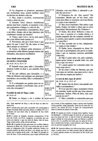 10 Ao chegarem os primeiros, pensaram
que receberiam mais; porém também estes
receberam um denário cada um.
11 Mas, tendo-o recebido, murmuravam
contra o dono da casa,
12 dizendo: Estes últimos trabalharam
apenas uma hora; contudo, os igualaste a nós,
que suportamos a fadiga e o calor do dia.
13 Mas o proprietário, respondendo, disse
a um deles: Amigo, não te faço injustiça; não
combinaste comigo um denário?
14 Toma o que é teu e vai-te; pois quero
dar a este último tanto quanto a ti.
15 Porventura, não me é lícito fazer o que
quero do que é meu? Ou são maus os teus
olhos porque eu sou bom?'
16 Assim, os últimos serão primeiros/, e
os primeiros serão últimos [porque muitos são
chamados, mas poucos escolhidos].
Jesus ainda outra vezprediz
sua morte e ressurreição
l M c 1 0.32 -3 4; L c 18.31-33
17 Estando Jesus para subir a Jerusalém,
chamou à parte os doze e, em caminho, lhes
disse:*
18 Eis que subimos para Jerusalém, e o
Filho do Homem será entregue aos principais
sacerdotes e aos escribas. Eles o condenarão à
morte.'
19 E o entregarão aos gentios para ser es­
carnecido, açoitado e crucificado; mas, ao ter­
ceiro dia, ressurgirá."1
O pedido da mãe de Tiago e João
M c 10.35-45
20 Então, se chegou a ele a mulher de
1363
Zebedeu, com seus filhos, e, adorando-o, pe­
diu-lhe um favor."
21 Perguntou-lhe ele: Que queres? Ela
respondeu: Manda que, no teu reino, estes
meus dois filhos se assentem, um à tua direita,
e o outro à tua esquerda.0
22 Mas Jesus respondeu: Não sabeis o que
pedis. Podeis vós beber o cálice que eu estou
para beber? Responderam-lhe: Podemos.p
23 Então, lhes disse: Bebereis o meu cá­
lice; mas o assentar-se à minha direita e à
minha esquerda não me compete concedê-lo;
é, porém, para aqueles a quem está preparado
por meu Pai.9
24 Ora, ouvindo isto os dez, indignaram-
se contra os dois irmãos/
25 Então, Jesus, chamando-os, disse: Sa­
beis que os governadores dos povos os domi­
nam e que os maiorais exercem autoridade
sobre eles.
26 Não é assim entre vós; pelo contrário,
quem quiser tomar-se grande entre vós, será
esse o que vos sirva;5
27 e quem quiser ser o primeiro entre vós
será vosso servo;'
28 tal como o Filho do Homem, que não
veio para ser servido, mas para servir e dar a
sua vida em resgate por muitos."
A cura de dois cegos de Jerico
M c 1 0.46-52; L c 18.35-43
29 Saindo eles de Jerico, uma grande mul­
tidão o acompanhava.1
'
30 E eis que dois cegos, assentados à beira
do caminho, tendo ouvido que Jesus passava,
clamaram: Senhor, Filho de Davi, tem com­
paixão de nós!1
"
31 Mas a multidão os repreendia para que
MATEUS 20.31
20.15 'Dt 15.9;
Mt 6.23
20.16
/Mt 19.30;
Mc 10.31;
Lc 13.30
20.17
LMc 10.32;
Jo 12.12
20.18
'Mt 16.21
20.19
">Mt27.2;
Lc 23.1; At 3.13
20.20 "Mt 4.21
20.21
°Mt 19.28
20.22
pMt 26.39;
Mc 14.36;
|o 18.11
20.23
RMt 25.34;
Rm8.17;
2Co 1.7
20.24
rMc 10.41
20.26
iMt 23.11;
1Pe 5.3
20.27 t(26-27)
Mt 23.11;
Mc 9.35
20.28 u(24-28)
Lc 22.24-27
20.29
VMc 10.46
20.30 »Mt 9.27
sões. Tudo depende de Deus, e não de força ou obra hu­
mana (16).
20.17 Estando jesus para subir a Ierusalém. Em continuação à
viagem encetada desde que |esus deixou a Caliléia (19.1 n). É
a terceira vez que Jesus avisa os discípulos da Sua morte
(cf 17.22n).
20.20 A mulher de Zebedeu. Quando compararmos 27.56
com Mc 15.40 e Jo 19.25, chegamos à conclusão que seu
nome era Salomé, e que era irmã de Maria, mãe de Jesus,
Tiago e João seriam, então, primos de Jesus.
20.20-28 O pedido foi feito pela mãe com os filhos (Marcos
menciona os filhos, Mc 10.35) e era contra eles que os discí­
pulos se indignaram (24). O pedido ambicioso revelou um
conceito político do Reino de Deus e um desejo que não se
condiz com o espírito da fé cristã. • N. Hom. Os grandes no
reino de Deus: 1) Dos ambiciosos, Jesus exige sofrimento leal
até a morte; 2) Dos orgulhosos, exige o serviço mais humilde;
3) Dos grandes, exige submissão, como de um servo (lit "es­
cravo"), aos outros (Ef 5.21). A chave do comportamento
ideal é a atitude do próprio Cristo (28).
20.28 Em resgate por muitos. O grego lutron significa "preço
de libertação", o dinheiro pago em prol de um escravo para
que este possa sair livre. A vida de Cristo foi oferecida para
pagar a dívida do nosso pecado, para nos libertar e justificar
(2 Co 5.21). É o sacrifício de Cristo que nos salva (Is 53.6), e
não o martírio dos homens, muito embora, como Tiago, mor­
ram em prol do evangelho (At 12.2).
20.29-34 Somente Mateus nos informa que Jesus curou dois
cegos, curando talvez um deles quando saía da velha Jerico,
e o outro quando entrava na nova Jerico (cf Mc 10.46 com
Lc 18.35n).
 