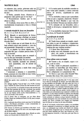 MATEUS 20.32 1364
se calassem; eles, porém, gritavam cada vez
mais: Senhor, Filho de Davi, tem misericórdia
de nós!
32 Então, parando Jesus, chamou-os e
perguntou: Que quereis que eu vos faça?
33 Responderam: Senhor, que se nos
abram os olhos,
34 Condoído, Jesus tocou-lhes os olhos, e
imediatamente recuperaram a vista e o foram
seguindo.
21.1 *Zc 14.4;
Lc 19.29
21.5 vZc 9.9
21.6 ^Mc 11.4
21.7 °2Rs 9.13
A entrada triunfal de Jesus em Jerusalém
Mc 11.1-11; Lc 19.28-40; Jo 12.12-15
^ 1 Quando se aproximaram de Jerusa-
zd- I lém e chegaram a Betfagé, ao monte
das Oliveiras, enviou Jesus dois discípulos,
dizendo-lhes:*
2 Ide à aldeia que aí está diante de vós e
logo achareis presa uma jumenta e, com ela,
um jumentinho. Desprendei-a e trazei-mos.
3 E, se alguém vos disser alguma coisa,
respondei-lhe que o Senhor precisa deles. E
logo os enviará.
4 Ora, isto aconteceu para se cumprir o
que foi dito por intermédio do profeta:
5 Dizei à filha de Sião: Eis aí te vem o teu
Rei, humilde, montado em jumento,
num jumentinho, cria de animal de
carga.)'
6 Indo os discípulos e tendo feito como
Jesus lhes ordenara,2
7 trouxeram a jumenta e o jumentinho.
Então, puseram em cima deles as suas vestes,
e sobre elas Jesus montou.0
21.8 9Lv 23.40
21.9
cS1118.25-26
21.10
OMc 11.15;
Jo2.13,15
21.11 *Mt2.23;
Jo 6.14
21.12
fDt 14.25;
Lc 19.45
21.13 9Is 56.7
9Jr 7.11
8 E a maior parte da multidão estendeu as
suas vestes pelo caminho, e outros cortavam
ramos de árvores, espalhando-os pela
estrada.b
9 E as multidões, tanto as que o precediam
como as que o seguiam, clamavam: Hosanac
ao Filho de Davi! Bendito o que vem em
nome do Senhor! Hosana nas maiores alturas!
10 E, entrando ele em Jerusalém, toda a
cidade se alvoroçou, e perguntavam: Quem é
este?d
11 E as multidões clamavam: Este é o pro­
feta Jesus, de Nazaré da Galiléia!"
A purificação do templo
Mc 11.15-17; Lc 19.45-46
12 Tendo Jesus entrado no templo, expul­
sou todos os que ali vendiam e compravam;
também derribou as mesas dos cambistas e as
cadeiras dos que vendiam pombas/
13 E disse-lhes; Está escrito:
A minha casa será chamada casa de ora­
ção?; vós, porém, a transformais em
covil de salteadoresh.
Jesus efetua curas no templo
14 Vieram a ele, no templo, cegos e co­
xos, e ele os curou.
15 Mas, vendo os principais sacerdotes e
os escribas as maravilhas que Jesus fazia e
os meninos clamando: Hosana ao Filho de
Davi!, indignaram-se e perguntaram-lhe:
16 Ouves o que estes estão dizendo? Res­
pondeu-lhes Jesus: Sim; nunca lestes:
20.32 Que quereis. Jesus convida-nos a especificar nossos
pedidos.
21.1 Betfagé. Significa "Casa do Figo", cf Lc 19.29n. Começa
aqui o relatório da última semana da vida humana de Jesus.
21.2 Um jumentinho. A compaixão de Jesus não permitia que
o filhote fosse apartado de sua mãe, a jumenta, que passaria
a tomar parte da procissão. Não é aceitável, porém, a suges­
tão de que Mateus tenha escrito intencionalmente o v 5,
como uma alusão a dois animais.
21.3 O Senhor. Para os discípulos, era um título divino
(9.28n). Depois da confissão de Pedro (16.18), Jesus o empre­
gou como tal.
21.5 A aplicação da profecia mostra que Jesus foi identificado
como o Rei-Messias prometido; o povo compreendeu os
acontecimentos dessa maneira.
21.9 Hosana. Cr hõsanna, que translitera o tíeb hôshi' â nã',
"salva, por favor", que por fim veio a ser uma simples expres­
são do júbilo rejigioso.
21.10 Cm jerusalém. Naquela tarde, Jesus, olhando ao redor,
retirou-se e foi pernoitar em Betânia (Mc 11.11).
21.12 Na manhã de segunda-feira (Mc 11.12), Jesus conti­
nua a obra da moralização do templo, que havia dado início
ao Seu ministério em Jerusalém, três anos antes (Jo 2.14). A
profanação passou a invadir novamente o recinto sagrado.
Era necessário haver certa transação financeira para se pode­
rem vender sacrifícios e cambiar moedas do templo com os
que vinham de longe. Não era, porém, correto ocupar o re­
cinto inteiro com extorsionários que roubavam o dinheiro dos
peregrinos. O culto estava tornando-se apenas uma desculpa
para o comércio fraudulento: a venda dos animais cultual­
mente aceitáveis se realizava a preços bastante elevados. As
moedas estrangeiras não eram aceitáveis nas urnas (caixa das
ofertas), por serem cunhadas com imagens do imperador
(que era tido por um deus) ou de várias divindades.
21.14-17 No templo, muitos foram curados, e os sacerdotes
ficaram indignados ao presenciar os milagres que Jesus ope­
rava e as aclamações que recebia até mesmo de crianças.
Se os sacerdotes imaginaram que as crianças eram treinadas
para isto, foram rebatidos por Jesus, que mostrou ser, o lou­
vor dos pequenos inocentes, o mais puro, pois que Deus os
ilumina.
 