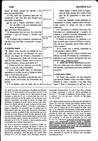 1329 MATEUS 2.13
nome' de Jesus, porque ele salvará o seu
povo dos pecados deles.
22 Ora, tudo isto aconteceu para que se
cumprisse o que fora dito pelo Senhor por
intermédio do profeta:
. 23 Eis que a virgem conceberá e dará à
luz um filho, e ele será chamado pelo
nome de Emanuelm
(£ue quer dizer: Deus conosco).
24 Despertado José do sono, fez como lhe
ordenara o anjo do Senhor e recebeu sua
mulher.
25 Contudo, não a conheceu, enquanto ela
não deu à luz um filho, a quem pôs o nome"
de Jesus.
A visita dos magos
2 Tendo Jesus nascido em Belém da Ju-
déia, em dias do rei Herodes, eis que
vieram uns magos do Oriente a Jerusalém.0
2 E perguntavam: Onde está o recém-nas­
cido Rei dos judeus? Porque vimos a sua es­
trela no Oriente e viemos para adorá-lo.P
3 Tendo ouvido isso, alarmou-se o rei He­
rodes, e, com ele, toda a Jerusalém;
4 então, convocando todos os principais
sacerdotes e escribas do povo, indagava deles
onde o Cristo deveria nascer. 9
5 Em Belém da Judéia, responderam eles,
porque assim está escrito por intermédio do
profeta:
6 E tu, Belém, terra de Judá, não és de
1.21 /Lc 1.31
1.23 m|s 7.14
1.25 nLc 2.21
2.1 oCn 10.30;
1Rs 4.30
2.2 pNm 24.17;
U2.11
2.4 4 20 34.13
2.6 rMq 5.2
modo algum a menor entre as princi­
pais de Judá; porque de ti sairá o Guia
que há de apascentar a meu povo,
Israel.'
7 Com isto, Herodes, tendo chamado se­
cretamente os magos, inquiriu deles com pre­
cisão quanto ao tempo em que a estrela
aparecera.
8 E, enviando-os a Belém, disse-lhes: Ide
informar-vos cuidadosamente a respeito do
menino; e, quando o tiverdes encontrado, avi­
sai-me, para eu também ir adorá-lo.
9 Depois de ouvirem o rei, partiram; e eis
que a estrela que viram no Oriente os prece­
dia, até que, chegando, parou sobre onde es­
tava o menino.
10 E, vendo eles a estrela, alegraram-se
com grande e intenso júbilo.
11 Entrando na casa, viram o menino com
Maria, sua mãe. Prostrando-se, o adoraram; e,
abrindo os seus tesouros, entregaram-lhe suas
ofertas: ouro, incenso e mirra.5
12 Sendo por divina advertência preveni­
dos em sonho para não voltarem à presença
de Herodes, regressaram por outro caminho a
sua terra.'
2.11 *SI 72.10
2.12 tM tl.20
A fuga para o Egito
13 Tendo eles partido, eis que apareceu
um anjo do Senhor a José, em sonho, e disse:
Dispõe-te, toma o menino e sua mãe, foge
para o Egito e permanece lá até que eu te
2.1 Belém da judéia. Para distingui-ia da Belém de Zebulom
(Jz 19.15). O nome distintivo ocorre também em Rt 1.1. Rei
Herodes. Chamado o Grande. Era um descendente de Esaú.
Começou a reinar em 37 a .C , e morreu pelo ano 4 a.C. Os
romanos chamaram-no Rei dos judeus. Era um homem cruel,
bárbaro, sanguinário. Uns magos do oriente. Os magos eram
astrólogos ou mágicos; às vezes o termo incluía os que traba­
lhavam em outras ciências, as quais na época tinham pouco
a ver com o fespíríto científico", e incluíam a superstição, a
magia e impostura. -O comentário que os antigos pais da
Igreja fizeram sobre esta cena, é que representa a astrologia e
a magia cürvando-se perante Cristo, reconhecendo que a ilu­
minação de Cristo dissipa as trevas da falsa sabedoria.-As len­
das populares atribuÍFam nomes-a -estes-magos, fazendo deles
três reis orientais; talvez o número de presentes (v 11) e uma
aplicação do SI 72.1 ( M l , levaram a estas conjeturas, porém
o evangelho não se detém nestes assuntos.
2.2 Vimos a sua estrela no Oriente. O astrônomo Kepler cal­
cula que se tratava da conjunção de Júpiter e Saturno na
constelação de Peixes, em 7 a.C. Outros sugerem que se tra­
tava de alguma estrela variável, com seu surgimento e desa­
parecimento periódicos, uma das quais foi notada pelos
chineses em 4 a.C. Os magos, como astrólogos, teriam se
interessado imediatamente. O certo é que Deus concedeu
no tempo apropriado a visão da estrela prometida em
N m 24.17. • N. Hom. A obediência: 1) Dos magos, "vimos
e viemos", 2.2; 2) De José, 1.20,22; 3) De-~ Maria,
Lc 1.26-37,38. -------
2.11 Alguns supõem que Jesus já teria dois anos de flaHè na
época, por causa das crianças que Herodes resolveu matar.
Mas a contagem judaica usaria o termo "de dois anos para
baixo" para as crianças até um ano completo de idade. Hero­
des na sua ansiedade historicamente comprovada, de elimi­
nar qualquer possível pretendente ao trono, não perderia a
garantia de matar esta criancinha só por causa de algum
equívoco de meses. Maria e José só teriam ficado em Belém
até completar os 40 dias da purificação (Lc 2.22 com
Lv 12.2-4). O adoraram. A adoração incluía presentes signifi­
cativos: ouro, simbolizando a realeza; incenso, a divindade;
mirra, o sacrifício. Além do simbolismo, é claro que eram pre­
sentes valiosos, ofertados para aquele que era reconhecido,
no mínimo, como iuturo rei de Israel.
2.13 Tendo eles partido. Tanto os magos como |osé e Maria,
foram desviados do caminho de Herodes, pela mensagem
mandada por Deus.
 